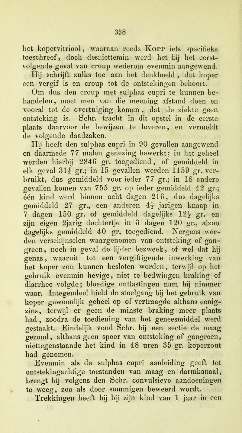 het kopervitriool , waaraan reeds Kopp iets specifieks toeschreef, doch desniettemin werd het bij het eerst- volgende geval van croup wederom evenmin aangewend. Hij schrijft zulks toe aan het denkbeeld , dat koper een vergif is en croup tot de ontstekingen behoort. Om dus den croup met sulphas cupri te kunnen be- handelen , moet men van die meening afstand doen en vooral tot de overtuiging komen , dat de ziekte geen ontsteking is. Schr. tracht in dit opstel in de eerste plaats daarvoor de bewijzen te leveren, en vermeldt de volgende daadzaken. Hij heeft den sulphas cupri in 90 gevallen aangewend en daarmede 77 malen genezing bewerkt; in het geheel werden hierbij 2846 gr. toegediend, of gemiddeld in elk geval dl§ gr.; in 15 gevallen werden 1159 gr. ver- bruikt, dus gemiddeld voor ieder 77 gr.; in 18 andere gevallen komen van 755 gr. op ieder gemiddeld 42 gr.; één kind werd binnen acht dagen 216, dus dagelijks gemiddeld 27 gr., een anderen 4£ jarigen knaap in 7 dagen 150 gr. of gemiddeld dagelijks 12^ gr. en zijn eigen 2jarig dochtertje in 3 dagen 120 gr., alzoo dagelijks gemiddeld 40 gr. toegediend. Nergens wer- den verschijnselen waargenomen van ontsteking of gan- green, noch in geval de lijder bezweek, of wel dat hij genas, waaruit tot een vergiftigende inwerking van het koper zou kunnen besloten worden, terwijl op het gebruik evenmin hevige, niet te bedwingen braking of diarrhee volgde; bloedige ontlastingen nam hij nimmer waar. Integendeel hield de stoelgang bij het gebruik van koper gewoonlijk geheel op of vertraagde althans eenig- zins, terwijl er geen de minste braking meer plaats had , zoodra de toediening van het geneesmiddel werd gestaakt. Eindelijk vond Schr. bij een sectie de maag gezond, althans geen spoor van ontsteking of gangreen, niettegenstaande het kind in 48 uren 35 gr. koperzout had genomen. Evenmin als de sulphas cupri aanleiding geeft tot ontstekingachtige toestanden van maag en darmkanaal, brengt hij volgens den Schr. convulsieve aandoeningen te weeg, zoo als door sommigen beweerd wordt. Trekkingen heeft hij bij zijn kind van 1 jaar in een