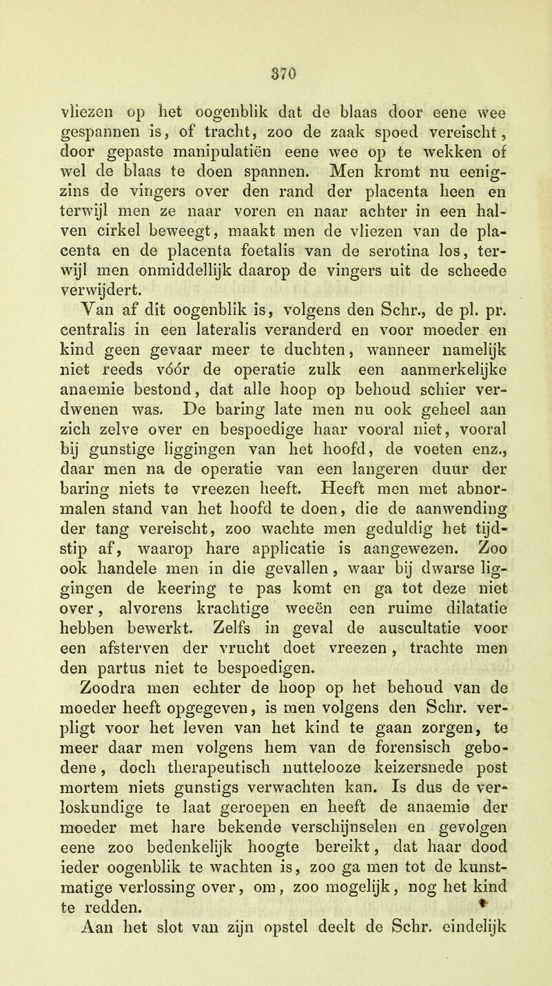 vliezen op het oogenblik dat de blaas door eene wee gespannen is, of tracht, zoo de zaak spoed vereischt, door gepaste manipulatiën eene wee op te wekken of wel de blaas te doen spannen. Men kromt nu eenig- zins de vingers over den rand der placenta heen en terwijl men ze naar voren en naar achter in een hal- ven cirkel beweegt, maakt men de vliezen van de pla- centa en de placenta foetalis van de serotina los, ter- wijl men onmiddellijk daarop de vingers uit de scheede verwijdert. Van af dit oogenblik is, volgens den Schr., de pl. pr. centralis in een lateralis veranderd en voor moeder en kind geen gevaar meer te duchten, wanneer namelijk niet reeds vóór de operatie zulk een aanmerkelijke anaemie bestond, dat alle hoop op behoud schier ver- dwenen was. De baring late men nu ook geheel aan zich zelve over en bespoedige haar vooral niet, vooral bij gunstige liggingen van het hoofd, de voeten enz., daar men na de operatie van een langeren duur der baring niets te vreezen heeft. Heeft men met abnor- malen stand van het hoofd te doen, die de aanwending der tang vereischt, zoo wachte men geduldig het tijd- stip af, waarop hare applicatie is aangewezen. Zoo ook handele men in die gevallen , waar bij dwarse lig- gingen de keering te pas komt en ga tot deze niet over, alvorens krachtige weeën een ruime dilatatie hebben bewerkt. Zelfs in geval de auscultatie voor een afsterven der vrucht doet vreezen, trachte men den partus niet te bespoedigen. Zoodra men echter de hoop op het behoud van de moeder heeft opgegeven, is men volgens den Schr. ver- pligt voor het leven van het kind te gaan zorgen, te meer daar men volgens hem van de forensisch gebo- dene, doch therapeutisch nuttelooze keizersnede post mortem niets gunstigs verwachten kan. Is dus de ver- loskundige te laat geroepen en heeft de anaemie der moeder met hare bekende verschijnselen en gevolgen eene zoo bedenkelijk hoogte bereikt, dat haar dood ieder oogenblik te wachten is, zoo ga men tot de kunst- matige verlossing over, om , zoo mogelijk, nog het kind te redden. * Aan het slot van zijn opstel deelt de Schr. eindelijk