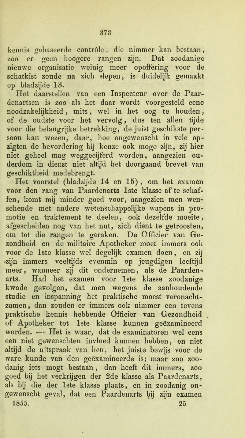 kennis gebaseerde contröle, clie nimmer kan bestaan, zoo er geen hoogere rangen zijn. Dat zoodanige nieuwe organisatie weinig meer opoffering voor de schatkist zoude na zich slepen, is duidelijk gemaakt op bladzijde 13. Het daarstellen van een Inspecteur over de Paar- denartsen is zoo als het daar wordt voorgesteld eene noodzakelijkheid, mits, wel in het oog te houden, of de oudste voor het vervolg, dus ten allen tijde voor die belangrijke betrekking, de juist geschikste per- soon kan wezen, daar, hoe ongewenscht in vele op- zigten de bevordering bij keuze ook moge zijn, zij hier niet geheel mag weggecijferd worden, aangezien ou- derdom in dienst niet altijd het doorgaand brevet van geschiktheid medebrengt. Het voorstel (bladzijde 14 en 15) , om het examen voor den rang van Paardenarts 1ste klasse af te schaf- fen, komt mij minder goed voor, aangezien men wen- schende met andere wetenschappelijke wapens in pro- motie en traktement te deelen, ook dezelfde moeite, afgescheiden nog van het nut, zich dient te getroosten, om tot die rangen te geraken. De Officier van Ge- zondheid en de militaire Apotheker moet immers ook voor de 1ste klasse wel degelijk examen doen, en zij 'zijn immers veeltijds evenmin op jeugdigen leeftijd meer, wanneer zij dit ondernemen, als de Paarden- arts. Had het examen voor 1ste klasse zoodanige kwade gevolgen, dat men wegens de aanhoudende studie en inspanning het praktische moest veronacht- zamen, dan zouden er immers ook nimmer een tevens praktische kennis hebbende Officier van Gezondheid of Apotheker tot 1ste klasse kunnen geëxamineerd worden. — Het is waar, dat de examinatoren wel eens een niet gewenschten invloed kunnen hebben, en niet altijd de uitspraak van hen, het juiste bewijs voor de ware kunde van den geëxamineerde is; maar zoo zoo- danig iets mogt bestaan, dan heeft dit immers, zoo goed bij het verkrijgen der 2de klasse als Paardenarts, als bij die der 1ste klasse plaats, en in zoodanig on- gewenscht geval, dat een Paardenarts bij zijn examen 1855. 25