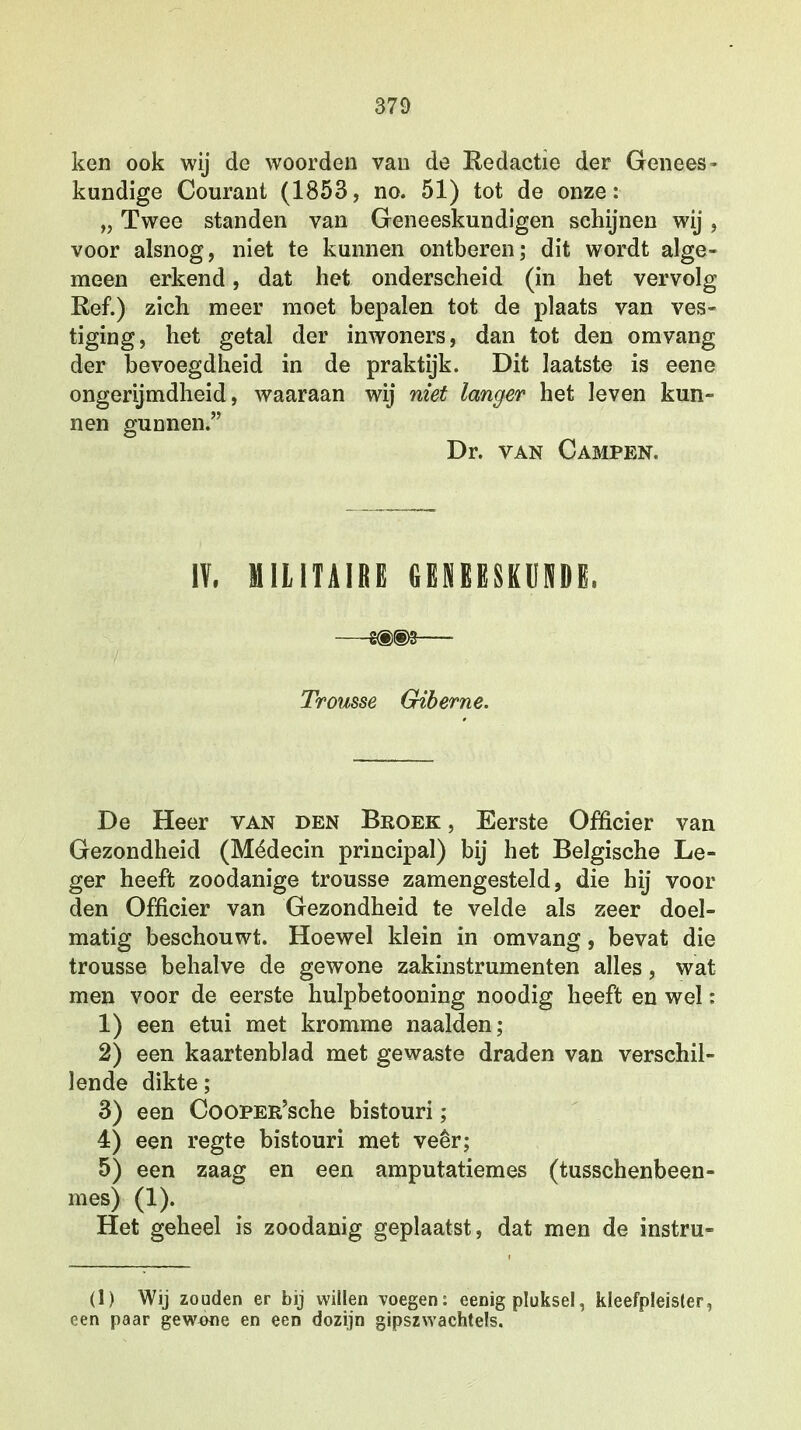 ken ook wij de woorden van de Redactie der Genees- kundige Courant (1853, no. 51) tot de onze: „ Twee standen van Geneeskundigen schijnen wij, voor alsnog, niet te kunnen ontberen; dit wordt alge- meen erkend, dat het onderscheid (in het vervolg Ref.) zich meer moet bepalen tot de plaats van ves- tiging, het getal der inwoners, dan tot den omvang der bevoegdheid in de praktijk. Dit laatste is eene ongerijmdheid, waaraan wij niet langer het leven kun- nen gunnen. Dr. van Campen. IV, MILITAIRE GENEESKUNDE» Trousse Giberne. De Heer van den Broek , Eerste Officier van Gezondheid (Médecin principal) bij het Belgische Le- ger heeft zoodanige trousse zamengesteld, die hij voor den Officier van Gezondheid te velde als zeer doel- matig beschouwt. Hoewel klein in omvang, bevat die trousse behalve de gewone zakinstrumenten alles, wat men voor de eerste hulpbetooning noodig heeft en wel: 1) een etui met kromme naalden; 2) een kaartenblad met gewaste draden van verschil- lende dikte; 3) een CooPER'sche bistouri; 4) een regte bistouri met veer; 5) een zaag en een amputatiemes (tusschenbeen- mes) (1). Het geheel is zoodanig geplaatst, dat men de instru- (1) Wij zouden er bij willen voegen: eenig pluksel, kleefpleister, een paar gewone en een dozijn gipszwachtels.