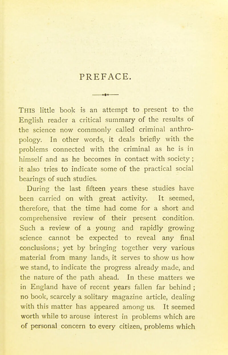 PREFACE. This little book is an attempt to present to the English reader a critical summary of the results of the science now commonly called criminal anthro- pology. In other words, it deals briefly with the problems connected with the criminal as he is in himself and as he becomes in contact with society ; it also tries to indicate some of the practical social bearings of such studies. During the last fifteen years these studies have been carried on with great activity. It seemed, therefore, that the time had come for a short and comprehensive review of their present condition. Such a review of a young and rapidly growing science cannot be expected to reveal any final conclusions; yet by bringing together very various material from many lands, it serves to show us how we stand, to indicate the progress already made, and the nature of the path ahead. In these matters we in England have of recent years fallen far behind ; no book, scarcely a solitary magazine article, dealing with this matter has appeared among us. It seemed worth while to arouse interest in problems which are of personal concern to every citizen, problems which