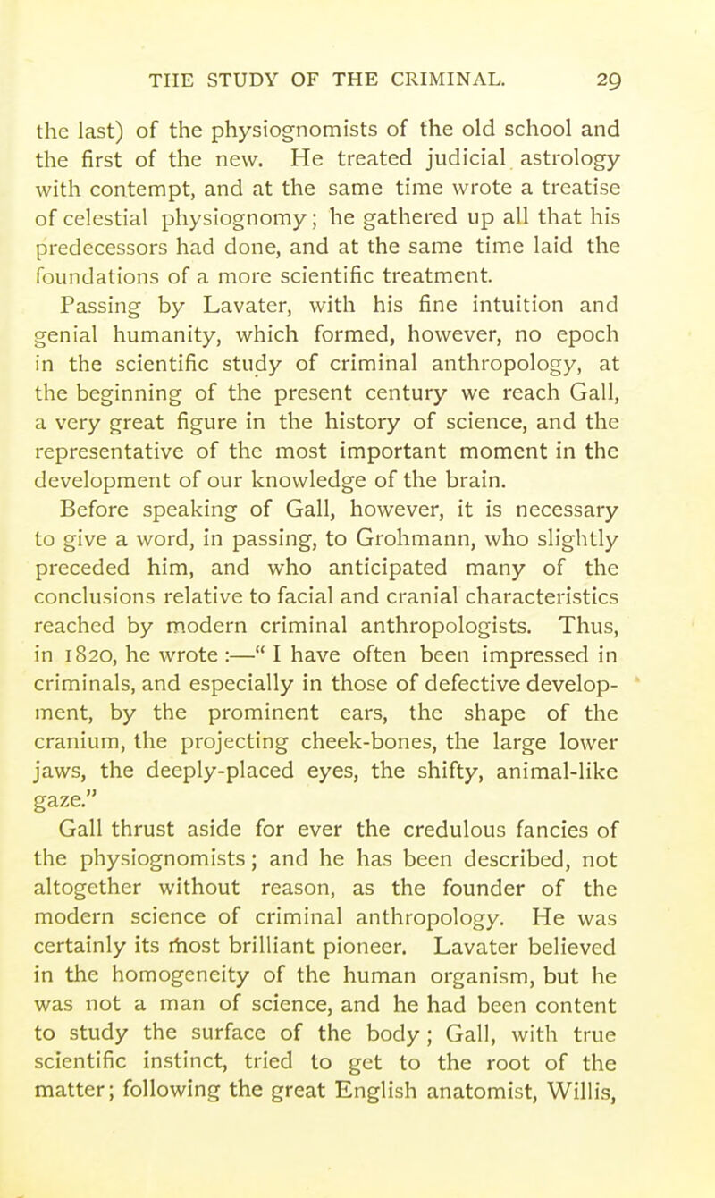 the last) of the physiognomists of the old school and the first of the new. He treated judicial astrology with contempt, and at the same time wrote a treatise of celestial physiognomy; he gathered up all that his predecessors had done, and at the same time laid the foundations of a more scientific treatment. Passing by Lavater, with his fine intuition and genial humanity, which formed, however, no epoch in the scientific study of criminal anthropology, at the beginning of the present century we reach Gall, a very great figure in the history of science, and the representative of the most important moment in the development of our knowledge of the brain. Before speaking of Gall, however, it is necessary to give a word, in passing, to Grohmann, who slightly preceded him, and who anticipated many of the conclusions relative to facial and cranial characteristics reached by modern criminal anthropologists. Thus, in 1820, he wrote :— I have often been impressed in criminals, and especially in those of defective develop- ment, by the prominent ears, the shape of the cranium, the projecting cheek-bones, the large lower jaws, the deeply-placed eyes, the shifty, animal-like gaze. Gall thrust aside for ever the credulous fancies of the physiognomists; and he has been described, not altogether without reason, as the founder of the modern science of criminal anthropology. He was certainly its ihost brilliant pioneer. Lavater believed in the homogeneity of the human organism, but he was not a man of science, and he had been content to study the surface of the body ; Gall, with true scientific instinct, tried to get to the root of the matter; following the great English anatomist, Willis,