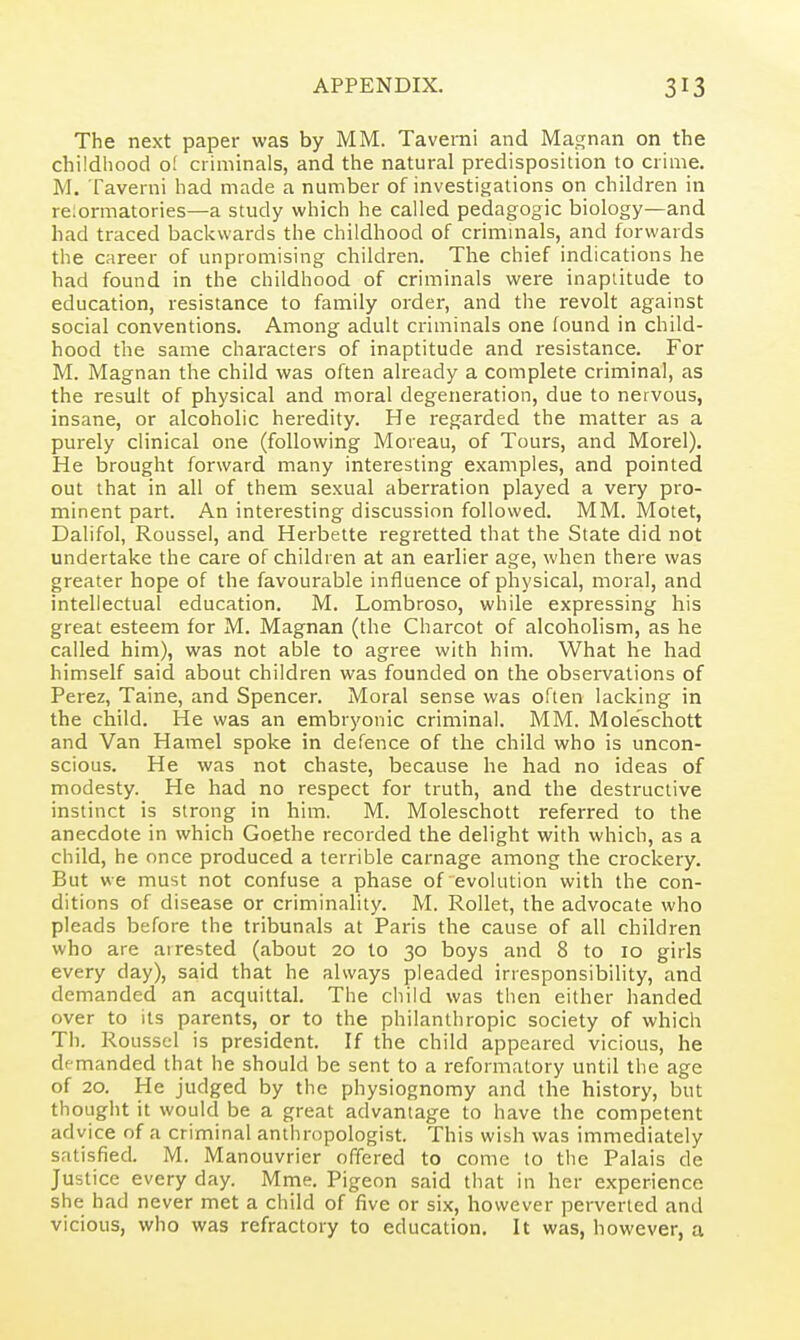 The next paper was by MM. Taverni and Magnan on the childhood o! criminals, and the natural predisposition to crime. M. Taverni had made a number of investigations on children in reiormatories—a study which he called pedagogic biology—and had traced backwards the childhood of criminals, and forwards the career of unpromising children. The chief indications he had found in the childhood of criminals were inaptitude to education, resistance to family order, and the revolt against social conventions. Among adult criminals one found in child- hood the same characters of inaptitude and resistance. For M. Magnan the child was often already a complete criminal, as the result of physical and moral degeneration, due to nervous, insane, or alcoholic heredity. He regarded the matter as a purely clinical one (following Moreau, of Tours, and Morel). He brought forward many interesting examples, and pointed out that in all of them sexual aberration played a very pro- minent part. An interesting discussion followed. MM. Motet, Dalifol, Roussel, and Herbette regretted that the State did not undertake the care of children at an earlier age, when there was greater hope of the favourable influence of physical, moral, and intellectual education. M. Lombroso, while expressing his great esteem for M. Magnan (the Charcot of alcoholism, as he called him), was not able to agree with him. What he had himself said about children was founded on the observations of Perez, Taine, and Spencer. Moral sense was often lacking in the child. He was an embryonic criminal. MM. Mole'schott and Van Hamel spoke in defence of the child who is uncon- scious. He was not chaste, because he had no ideas of modesty. He had no respect for truth, and the destructive instinct is strong in him. M. Moleschott referred to the anecdote in which Goethe recorded the delight with which, as a child, he once produced a terrible carnage among the crockery. But we must not confuse a phase of evolution with the con- ditions of disease or criminality. M. Rollet, the advocate who pleads before the tribunals at Paris the cause of all children who are arrested (about 20 to 30 boys and 8 to 10 girls every day), said that he always pleaded irresponsibility, and demanded an acquittal. The child was tiien either handed over to its parents, or to the philanthropic society of which Th. Roussel is president. If the child appeared vicious, he demanded that he should be sent to a reformatory until the age of 20. He judged by the physiognomy and the history, but thought it would be a great advantage to have the competent advice of a criminal anthropologist. This wish was immediately satisfied. M. Manouvrier offered to come to the Palais de Justice every day. Mme. Pigeon said that in her experience she had never met a child of five or six, however perverted and vicious, who was refractory to education. It was, however, a