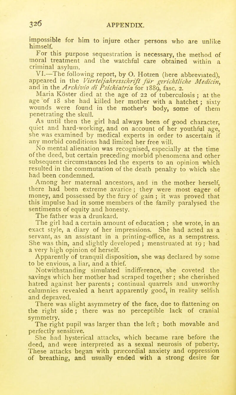 impossible for him to injure other persons who are unlike himself. For this purpose sequestration is necessary, the method of moral treatment and the watchful care obtained within a criminal asylum. VI.—The following report, by O. Hotzen (here abbreviated), appeared in the Vierteljahresschrift fiir gerichtliche Medicm, and in the Archivio di Psichiatria for 1889, fasc, 2. Maria Koster died at the age of 22 of tuberculosis ; at the age of 18 she had killed her mother with a hatchet; sixty wounds were found in the mother's body, some of them penetrating the skull. As until then the girl had always been of good character, quiet and hard-working, and on account of her youthful age, she was examined by medical experts in order to ascertain if any morbid conditions had limited her free will. No mental alienation was recognised, especially at the time of the deed, but certain preceding morbid phenomena and other subsequent circumstances led the experts to an opinion which resulted in the commutation of the death penalty to which she had been condemned. Among her maternal ancestors, and in the mother herself, there had been extreme avarice ; they were most eager of money, and possessed by the fury of gain ; it was proved that this impulse had in some members of the family paralysed the sentiments of equity and honesty. The father was a drunkard. The girl had a certain amount of education ; she wrote, in an exact style, a diary of her impressions. She had acted as a servant, as an assistant in a printing-office, as a sempstress. She was thin, and slightly developed ; menstruated at 19 ; had a very high opinion of herself. Apparently of tranquil disposition, she was declared by some to be envious, a liar, and a thief Notwithstanding simulated indifference, she coveted the savings which her mother had scraped together ; she cherished hatred against her parents ; continual quarrels and unworthy calumnies revealed a heart apparently good, in reality selfish and depraved. There was slight asymmetry of the face, due to flattening on the right side; there was no perceptible lack of cranial symmetry. The right pupil was larger than the left; both movable and perfectly sensitive. She had hysterical attacks, which became rare before the deed, and were interpreted as a sexual neurosis of puberty. These attacks began with precordial anxiety and oppression of breathing, and usually ended with a strong desire for