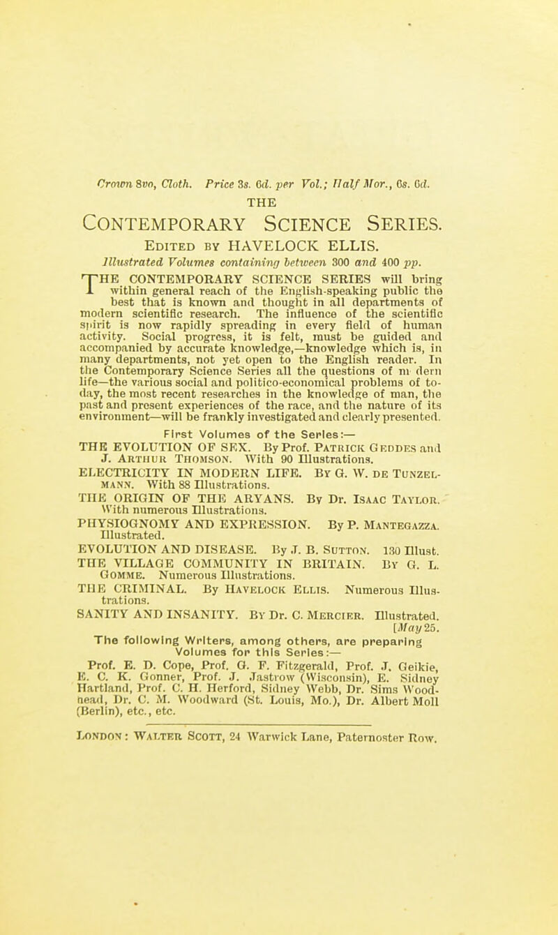 CroianSvo, Cloth. Price 3s. 6(i. per Vol.; Half Mor., Cs. Crf. THE Contemporary Science Series. Edited by HAVELOCK ELLIS. Illustrated Volumes containing between 300 and 400 pp. THE CONTEMPORARY SCIENCE SERIES wUl bring within general reach of the English-speaking public the best that is known and thought in all departments of modern scientific research. The influence of the scientific spirit is now rapidly spreading in every field of human activity. Social progress, it is felt, must be guided and accompanied by accurate knowledge,—knowledge which is, in many departments, not yet open to the English reader. In the Contemporary Science Series all the questions of m dern life—the various social and politico-economical problems of to- day, the most recent researches in the knowledge of man, the past and present experiences of the race, and the nature of its environment—will be frankly investigated and clearly presented. First Volumes of the Series:— THE EVOLUTION OF SEX. By Prof. Patrick Grddes and J. ARTiiuii Thomson. With 90 Illustrations. ELECTRICITY IN MODERN LIFE. Bv G. W. DE TONZEL- MANN. With 88 Illustrations. THE ORIGIN OP THE ARYANS. By Dr. Isaac Taylor. With numerous Illustrations. PHYSIOGNOMY AND EXPRESSION. By P. Mantegazza. Illustrated. EVOLUTION AND DISEASE. By ,T. B. SuTTON. 130 Ulust. THE VILLAGE COMMUNITY IN BRITAIN. By G. L. GOMME. Numerous Illustrations. THE CRIMINAL. By Havelock Ellis. Numerous Illus- trations. SANITY AND INSANITY. BY Dr. C. Mercier. Illustrated. [May if,. The following Writers, among others, are preparing Volumes for this Series:— Prof. E. D. Cope, Prof. G. F. Fitzgerald, Prof. J. Geikie, E. C. K. Conner, Prof. J. .Tastiow (Wi.scon.sin), E. Sidney Hartland, Prof. C. H. Herford, Sidney Webb, Dr. Sims Wood- tiead, Dr. C. M. Woodward (St. Louis, Mo.), Dr. Albert Moll (Berlin), etc., etc.