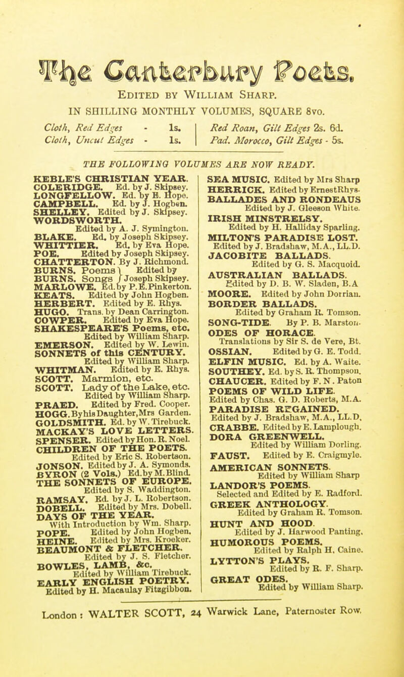 Ebited by William Sharp. IN SHILLING MONTHLY VOLUMES, SQUAKB 8vo. Cloih, Red Edges • Is. Cloth, Uncul Edges - Is. Red Roan, Gilt Edges 2s. 6d. Pad. Morocco, Gilt Edgts ■ 5s. THE FOLLOWING VOLUMES ARE NOW READY. KEBLE'S CHRISTIAN YEAR. COLERIDGE. Ed. by J. Skipgey. LONQFELLOW. Ed. by B. Hope. CAMPBELL. Ed. by J. Hogbtn. SHELLEY. Edited by J. Sklpsey. WORDSWORTH. Edited by A. J. Symington. BLAKE. Ed. by Joseph Skipsey. WHITTIER. Ed. by Eva Hope. FOE. Edited by Josepli Skipsey. CHATTERTON. By J. Bichmond. BURNS. Poems \ Edited by BURNS. Songs / Joseph Sklpsey. MARLOWE. Ed.by P.E.Pinkerton. KEATS. Edited by John Hogben. HERBERT. Edited by E. Rhys. HUGO. Trans, by Dean Carrington. GOWPER. Edited by Eva Hope. SHAKESPEARE'S Poems, etc. Edited by William Sharp. EMERSON. Edited by W. Lemn. SONNETS of this CENTURY. Edited by WilUam Sharp. WHITMAN. Edited by E. Rhys. SCOTT. Marmlon, etc. SCOTT. Lady of the Lake, etc. Edited by William Sharp. PRAED. Edited by Fred. Cooper. HOGG.ByhisDaughter.Mrs Garden. GOLDSMITH. Ed. by W. Tirebuck. MACKAY'S LOVE LETTERS. SPENSER. Edited by Hon. R.Noel. CHILDREN OF THE POETS. Edited by Eric S. Robertson. JONSON. Edited by J. A. Symonds. BYRON (2 Vols.) Ed.byM.Blind. THE SONNETS OF EUROPE. Edited by S. Waddington. RAMSAY, Ed. by J. L. Robertson. DOBELL. Edited by Mrs. Dobell. DAYS OF THE YEAR. Willi Introduction by Wm. Sharp. POPE. Edited by John Hogben. HEINE. Edited by Mrs. Kroekor. BEAUMONT & FLETCHER. Edited by J. S. Fletcher. BOWLES, LAMB, &o. Edited by William Tirebuck. EARLY ENGLISH POETRY. Edited by H. Macaulay Fitzgibbon. SEA MUSIC. Edited by Mrs Sharp HERRICK. Edited by ErnestRhys. BALLADES AND RONDEAUS Edited by J. Gleeson White. IRISH MINSTRELSY. Edited by H. Halliday Sparling. MILTON'S PARADISE LOST. Edited by J. Bradshaw, M. A., LL.D. JACOBITE BALLADS. Edited by G. S. Macquoid. AUSTRALIAN BALLADS. Edited by D. B. W. Sladen, B.A MOORE. Edited by John Dotrian. BORDER BALLADS. Edited by Graham R. Tomson. SONG-TIDE. By P. B. Marstoii. ODES OF HORACE. Translations by Sir S. de Vere, Bt. OSSIAN. Edited by G. E. Todd. ELFIN MUSIC. Ed. by A. Waite. SOUTHEY. Ed. byS. R. Thompson. CHAUCER. Edited by F. N. Paton POEMS OF WILD LIFE. Edited by Chas. G. D. Roberts, M.A. PARADISE REGAINED. Edited by J. Bradshaw, M.A., LL.D, CRABBE. Edited by E.Lamplough. DORA GREENWELL. Edited by William Dorling. FAUST. Edited by E. Craigmyle. AMERICAN SONNETS. Edited by William Sharp LANDORS POEMS. Selected and Edited by E. Radford. GREEK ANTHOLOGY. Edited by Graham R. Tomson. HUNT AND HOOD. Edited by J. Harwood Panting. HUMOROUS POEMS. Edited by Ralph H, Caine. LYTTON'S PLAYS. Edited by R. F. Sharp. GREAT ODES. Edited by William Sharp.