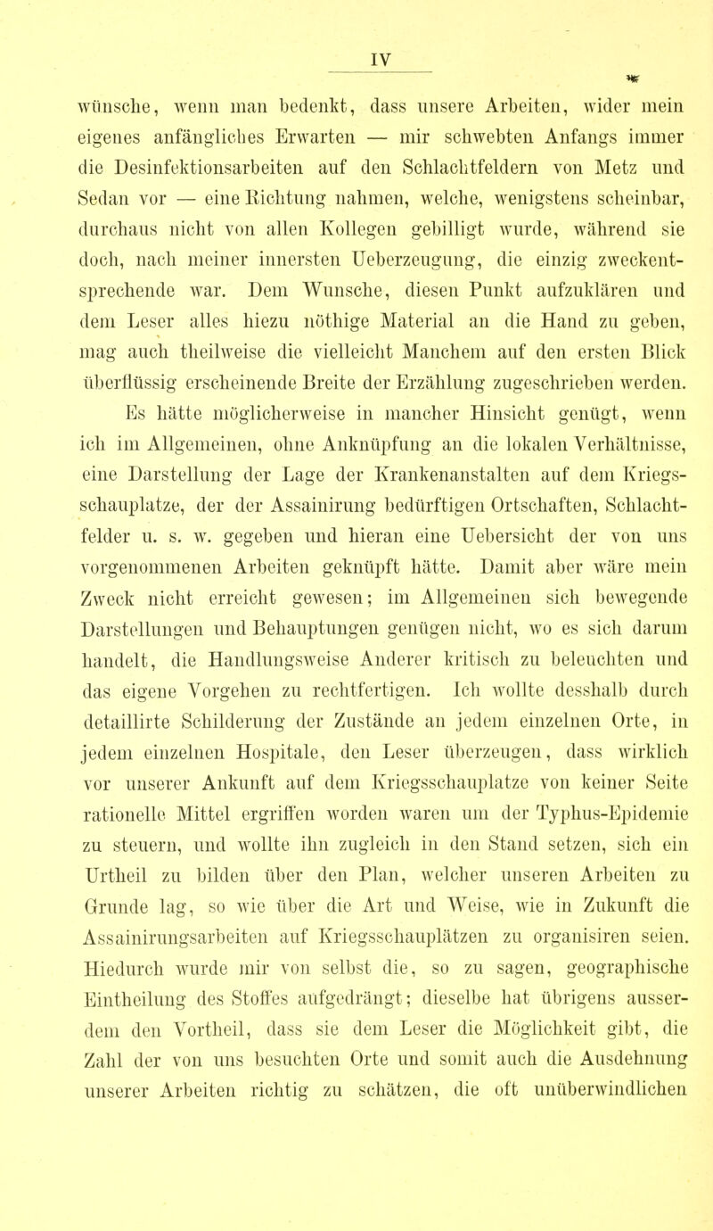 wünsche, wenn man bedenkt, dass unsere Arbeiten, wider mein eigenes anfängliches Erwarten — mir schwebten Anfangs immer die Desinfektionsarbeiten auf den Schlachtfeldern von Metz und Sedan vor — eine Eichtling nahmen, welche, wenigstens scheinbar, durchaus nicht von allen Kollegen gebilligt wurde, während sie doch, nach meiner innersten Ueberzeugnng, die einzig zweckent- sprechende war. Dem Wunsche, diesen Punkt aufzuklären und dem Leser alles hiezu nöthige Material an die Hand zu geben, mag auch theilweise die vielleicht Manchem auf den ersten Blick überflüssig erscheinende Breite der Erzählung zugeschrieben werden. Es hätte möglicherweise in mancher Hinsicht genügt, wenn ich im Allgemeinen, ohne Anknüpfung an die lokalen Verhältnisse, eine Darstellung der Lage der Krankenanstalten auf dem Kriegs- schauplatze, der der Assainirung bedürftigen Ortschaften, Schlacht- felder u. s. w. gegeben und hieran eine Uebersicht der von uns vorgenommenen Arbeiten geknüpft hätte. Damit aber wäre mein Zweck nicht erreicht gewesen; im Allgemeinen sich bewegende Darstellungen und Behauptungen genügen nicht, wo es sich darum handelt, die Handlungsweise Anderer kritisch zu beleuchten und das eigene Vorgehen zu rechtfertigen. Ich wollte desshalb durch detaillirte Schilderung der Zustände an jedem einzelnen Orte, in jedem einzelnen Hospitale, den Leser überzeugen, dass wirklich vor unserer Ankunft auf dem Kriegsschauplatze von keiner Seite rationelle Mittel ergriffen worden waren um der Typhus-Epidemie zu steuern, und wollte ihn zugleich in den Stand setzen, sich ein Urtheil zu bilden über den Plan, welcher unseren Arbeiten zu Grunde lag, so wie über die Art und Weise, wie in Zukunft die Assainirungsarbeiten auf Kriegsschauplätzen zu organisiren seien. Hiedurch wurde mir von selbst die, so zu sagen, geographische Eintheilung des Stoffes aufgedrängt; dieselbe hat übrigens ausser- dem den Vortheil, dass sie dem Leser die Möglichkeit gibt, die Zahl der von uns besuchten Orte und somit auch die Ausdehnung unserer Arbeiten richtig zu schätzen, die oft unüberwindlichen