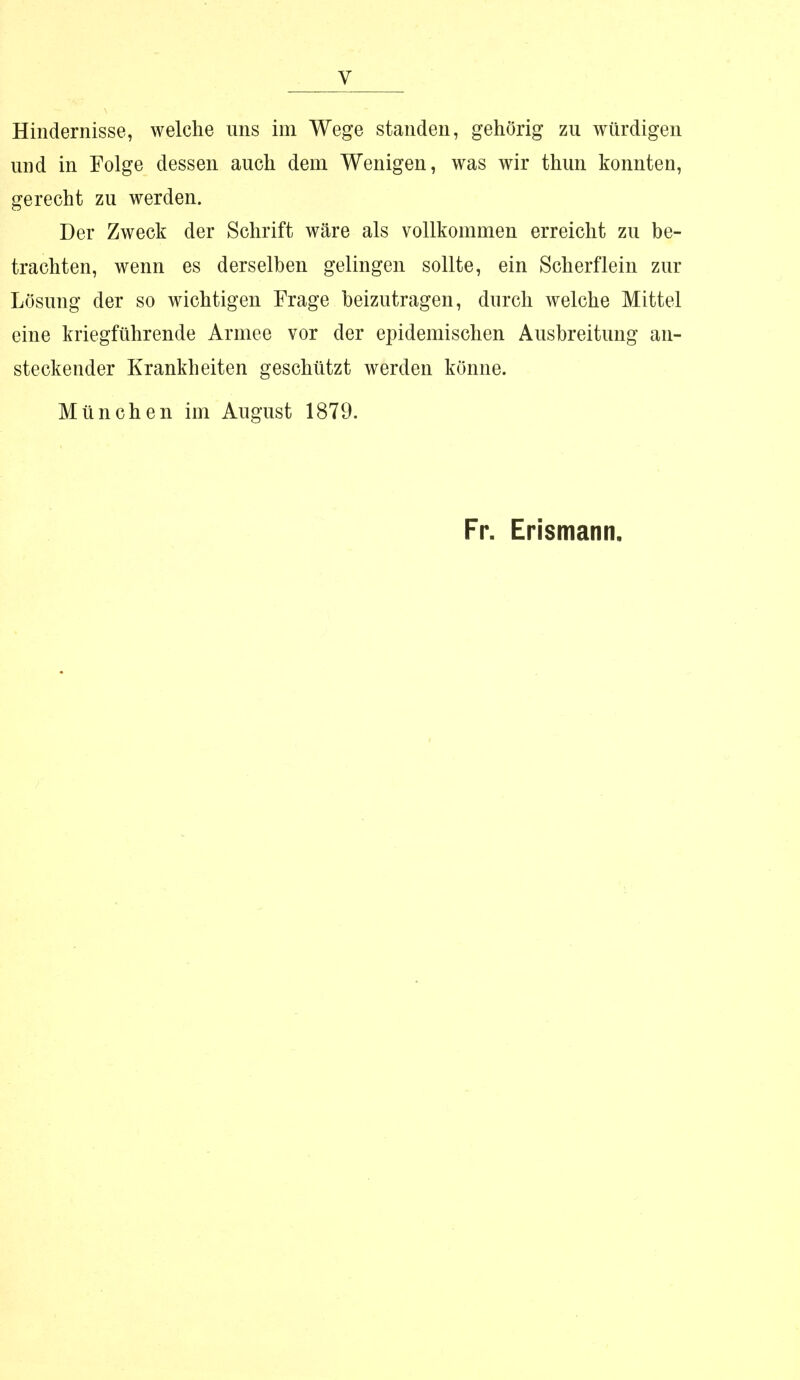 Hindernisse, welche ans im Wege standen, gehörig zu würdigen und in Folge dessen auch dem Wenigen, was wir thun konnten, gerecht zu werden. Der Zweck der Schrift wäre als vollkommen erreicht zu be- trachten, wenn es derselben gelingen sollte, ein Scherflein zur Lösung der so wichtigen Frage beizutragen, durch welche Mittel eine kriegführende Armee vor der epidemischen Ausbreitung an- steckender Krankheiten geschützt werden könne. München im August 1879. Fr. Erismann,