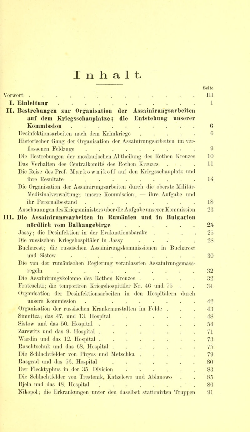 Inhalt Seite Vorwort ............. III I. Einleitung 1 II. Bestrebungen zur Organisation der Assainirungsarbeiten auf dem Kriegsschauplätze; die Entstellung unserer Kommission G Desinfektionsarbeiten nach dorn Krimkriege ..... 6 Historischer Gang der Organisation der Assainirungsarbeiten im ver- flossenen Feldzuge 0 Die Bestrebungen der moskauischen Abtheilung des Rothen Kreuzes 10 Das Verhalten des Centralkomite des Rothen Kreuzes . . . 11 Die Reise des Prof. Markownikoff auf den Kriegsschauplatz und ihre Resultate .......... 14 Die Organisation der Assainirungsarbeiten durch die oberste Militär- Medizinal Verwaltung; unsere Kommission, — ihre Aufgabe und ihr Personalbestand 18 Anschauungen des Kriegsministers über die Aufgabe unserer Kommission 23 III. Die Assainirungsarbeiten in Rumänien und in Bulgarien nördlich vom Balkangebirge 25 Jassy; die Desinfektion in der Evakuationsbarake .... 25 Die russischen Kriegshospitäler in Jassy ..... 28 Bucharest; die russischen Assainirungskommissionen in Bucharest und Sistow 30 Die von der rumänischen Regierung veranlassten Assainirungsmass- regeln 32 Die Assainirungskolonne des Rothen Kreuzes ..... 32 Frateschti; die temporären Kriegshospitäler Nr. 46 und 75 . . 34 Organisation der Desinfektionsarbeiten in den Hospitälern durch unsere Kommission ......... 42 Organisation der russischen Krankenanstalten im Felde ... 43 Sinmitza; das 47. und 13. Hospital . .... 48 Sistow und das 50. Hospital ........ 54 Zarewitz und das 9. Hospital 71 Wardin und das 12. Hospital 73 Ruschtschuk und das 68. Hospital ....... 75 Die Schlachtfelder von Pirgos und Mctschka ..... 79 Rasgrad und das 56. Hospital 80 Der Flecktyphus in der 35. Division 83 Die Schlachtfelder von Trestenik, Katzelewo und Ablanowo . . 85 Bjela und das 48. Hospital . 86 Nikopol; die Erkrankungen unter den daselbst stationirten Truppen 91