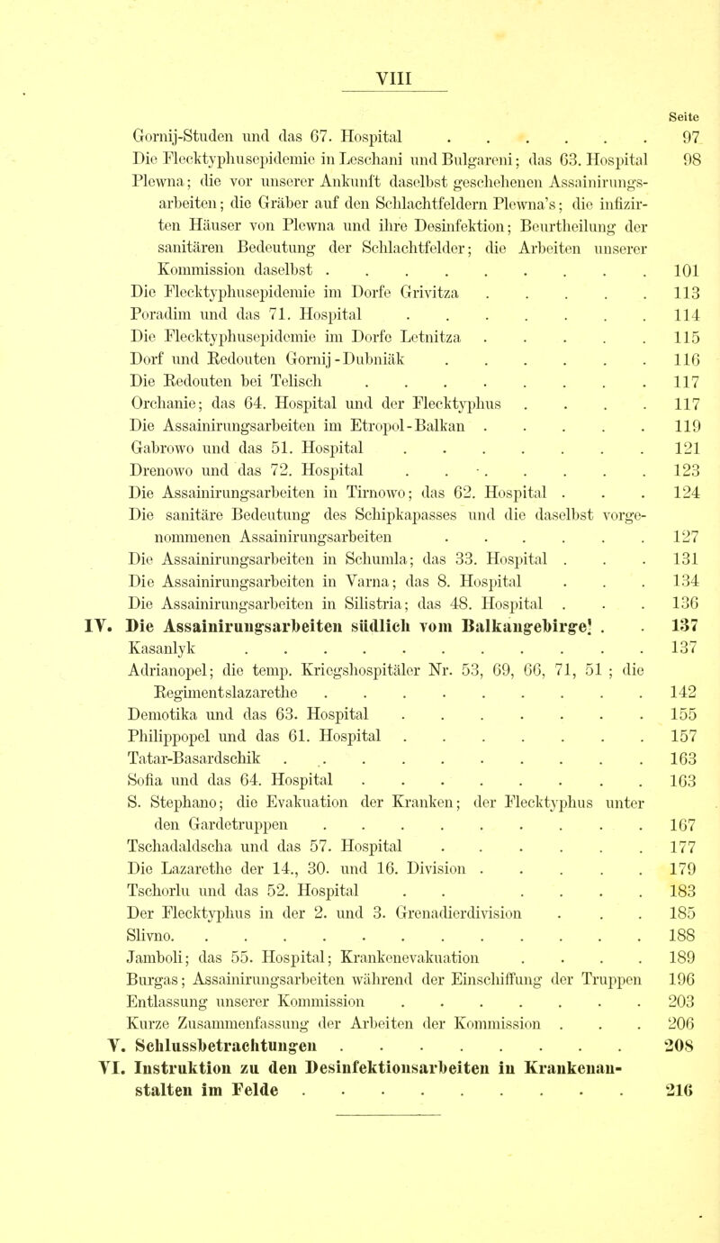 Seite Gornij-Studen und das 67. Hospital . . . . . 97 Die Flecktyphusepidemie in Leschani und Bulgareni; das 63. Hospital 98 Plcwna; die vor unserer Ankunft daselbst geschehenen Assainirungs- arbeiten; die Gräber auf den Schlachtfeldern Plewna's; die infizir- ten Häuser von Plewna und ihre Desinfektion; Beurtheilung der sanitären Bedeutung der Schlachtfelder; die Arbeiten unserer Kommission daselbst ......... 101 Die Piecktyphusepidemie im Dorfe Grivitza 113 Poradim und das 71. Hospital 114 Die Flecktyphusepidcmie im Dorfe Letnitza . . . . .115 Dorf und Kedouten Gornij - Dubniäk 116 Die Kedouten bei Telisch 117 Orchanie; das 64. Hospital und der Flecktyphus . . . .117 Die Assainirungsarbeiten im Etropol - Balkan . . . . . 119 Gabrowo und das 51. Hospital 121 Drenowo und das 72. Hospital . 123 Die Assainirungsarbeiten in Tirnowo; das 62. Hospital . . .124 Die sanitäre Bedeutung des Schipkapasses und die daselbst vorge- nommenen Assainirungsarbeiten . . . . . .127 Die Assainirungsarbeiten in Schumla; das 33. Hospital . . . 131 Die Assainirungsarbeiten in Varna; das 8. Hospital . . .134 Die Assainirungsarbeiten in Silistria; das 48. Hospital . . .136 IT. Die Assainirungsarbeiten südlich vom Balkangrebirge' . . 137 Kasanlyk ........... 137 Adrianopel; die temp. Kriegshospitäler Nr. 53, 69, 66, 71, 51 ; die Eegimentslazarethe . . . . . . . . .142 Demotika und das 63. Hospital . . . . . . .155 Philippopel und das 61. Hospital 157 Tatar-Basardschik 163 Sofia und das 64. Hospital .163 S. Stephano; die Evakuation der Kranken; der Flecktyphus unter den Gardetruppen . . . . . . . . .167 Tschadaldscha und das 57. Hospital 177 Die Lazarethe der 14., 30. und 16. Division ..... 179 Tschorlu und das 52. Hospital . . .... 183 Der Flecktyphus in der 2. und 3. Grenadierdivision . . . 185 Slivno 188 Jamboli; das 55. Hospital; Krankenevakuation .... 189 Burgas; Assainirungsarbeiten während der Einschiffung der Truppen 196 Entlassung unserer Kommission ....... 203 Kurze Zusammenfassung der Arbeiten der Kommission . . . 206 Y. Schlussbetrachtungen 208 VI. Instruktion zu den Desinfektionsarbeiten in Krankenan- stalten im Felde 216