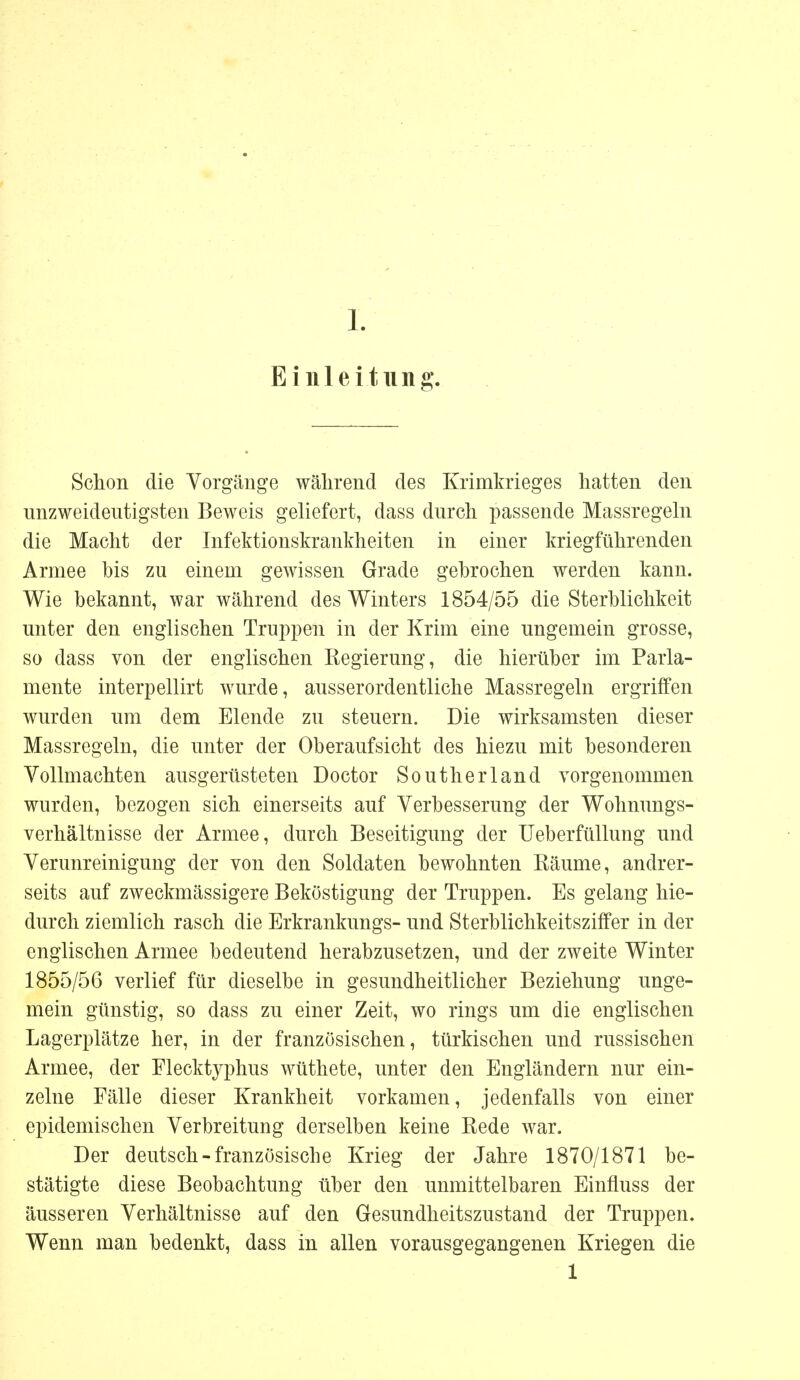 Einleitung Schon die Vorgänge während des Krimkrieges hatten den unzweideutigsten Beweis geliefert, dass durch passende Massregeln die Macht der Infektionskrankheiten in einer kriegführenden Armee bis zu einem gewissen Grade gebrochen werden kann. Wie bekannt, war während des Winters 1854/55 die Sterblichkeit unter den englischen Truppen in der Krim eine ungemein grosse, so dass von der englischen Regierung, die hierüber im Parla- mente interpellirt wurde, ausserordentliche Massregeln ergriffen wurden um dem Elende zu steuern. Die wirksamsten dieser Massregeln, die unter der Oberaufsicht des hiezu mit besonderen Vollmachten ausgerüsteten Doctor Southerland vorgenommen wurden, bezogen sich einerseits auf Verbesserung der Wohnungs- verhältnisse der Armee, durch Beseitigung der Ueberfüllung und Verunreinigung der von den Soldaten bewohnten Räume, andrer- seits auf zweckmässigem Beköstigung der Truppen. Es gelang hie- durch ziemlich rasch die Erkrankungs- und Sterblichkeitsziffer in der englischen Armee bedeutend herabzusetzen, und der zweite Winter 1855/56 verlief für dieselbe in gesundheitlicher Beziehung unge- mein günstig, so dass zu einer Zeit, wo rings um die englischen Lagerplätze her, in der französischen, türkischen und russischen Armee, der Flecktyphus wüthete, unter den Engländern nur ein- zelne Fälle dieser Krankheit vorkamen, jedenfalls von einer epidemischen Verbreitung derselben keine Rede war. Der deutsch-französische Krieg der Jahre 1870/1871 be- stätigte diese Beobachtung über den unmittelbaren Einfluss der äusseren Verhältnisse auf den Gesundheitszustand der Truppen. Wenn man bedenkt, dass in allen vorausgegangenen Kriegen die