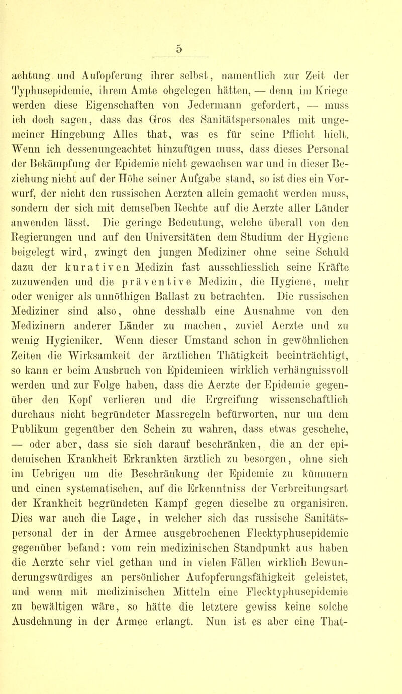 achtung und Aufopferung ihrer selbst, namentlich zur Zeit der Typhusepidemie, ihrem Amte obgelegen hätten, — denn im Kriege werden diese Eigenschaften von Jedermann gefordert, — muss ich doch sagen, dass das Gros des Sanitätspersonales mit unge- meiner Hingebung Alles that, was es für seine Pflicht hielt. Wenn ich dessenungeachtet hinzufügen muss, dass dieses Personal der Bekämpfung der Epidemie nicht gewachsen war und in dieser Be- ziehung nicht auf der Höhe seiner Aufgabe stand, so ist dies ein Vor- wurf, der nicht den russischen Aerzten allein gemacht werden muss, sondern der sich mit demselben Rechte auf die Aerzte aller Länder anwenden lässt. Die geringe Bedeutung, welche überall von den Regierungen und auf den Universitäten dem Studium der Hygiene beigelegt wird, zwingt den jungen Mediziner ohne seine Schuld dazu der kurativen Medizin fast ausschliesslich seine Kräfte zuzuwenden und die präventive Medizin, die Hygiene, mehr oder weniger als unnöthigen Ballast zu betrachten. Die russischen Mediziner sind also, ohne desshalb eine Ausnahme von den Medizinern anderer Länder zu machen, zuviel Aerzte und zu wenig Hygieniker. Wenn dieser Umstand schon in gewöhnlichen Zeiten die Wirksamkeit der ärztlichen Thätigkeit beeinträchtigt, so kann er beim Ausbruch von Epidemieen wirklich verhängnissvoll werden und zur Folge haben, dass die Aerzte der Epidemie gegen- über den Kopf verlieren und die Ergreifung wissenschaftlich durchaus nicht begründeter Massregeln befürworten, nur um dem Publikum gegenüber den Schein zu wahren, dass etwas geschehe, — oder aber, dass sie sich darauf beschränken, die an der epi- demischen Krankheit Erkrankten ärztlich zu besorgen, ohne sich im Uebrigen um die Beschränkung der Epidemie zu kümmern und einen systematischen, auf die Erkenntniss der Verbreitungsart der Krankheit begründeten Kampf gegen dieselbe zu organisiren. Dies war auch die Lage, in welcher sich das russische Sanitäts- personal der in der Armee ausgebrochenen Flecktyphusepidemie gegenüber befand: vom rein medizinischen Standpunkt aus haben die Aerzte sehr viel gethan und in vielen Fällen wirklich Bewun- derungswürdiges an persönlicher Aufopferungsfähigkeit geleistet, und wenn mit medizinischen Mitteln eine Flecktyphusepidemie zu bewältigen wäre, so hätte die letztere gewiss keine solche Ausdehnung in der Armee erlangt. Nun ist es aber eine That-