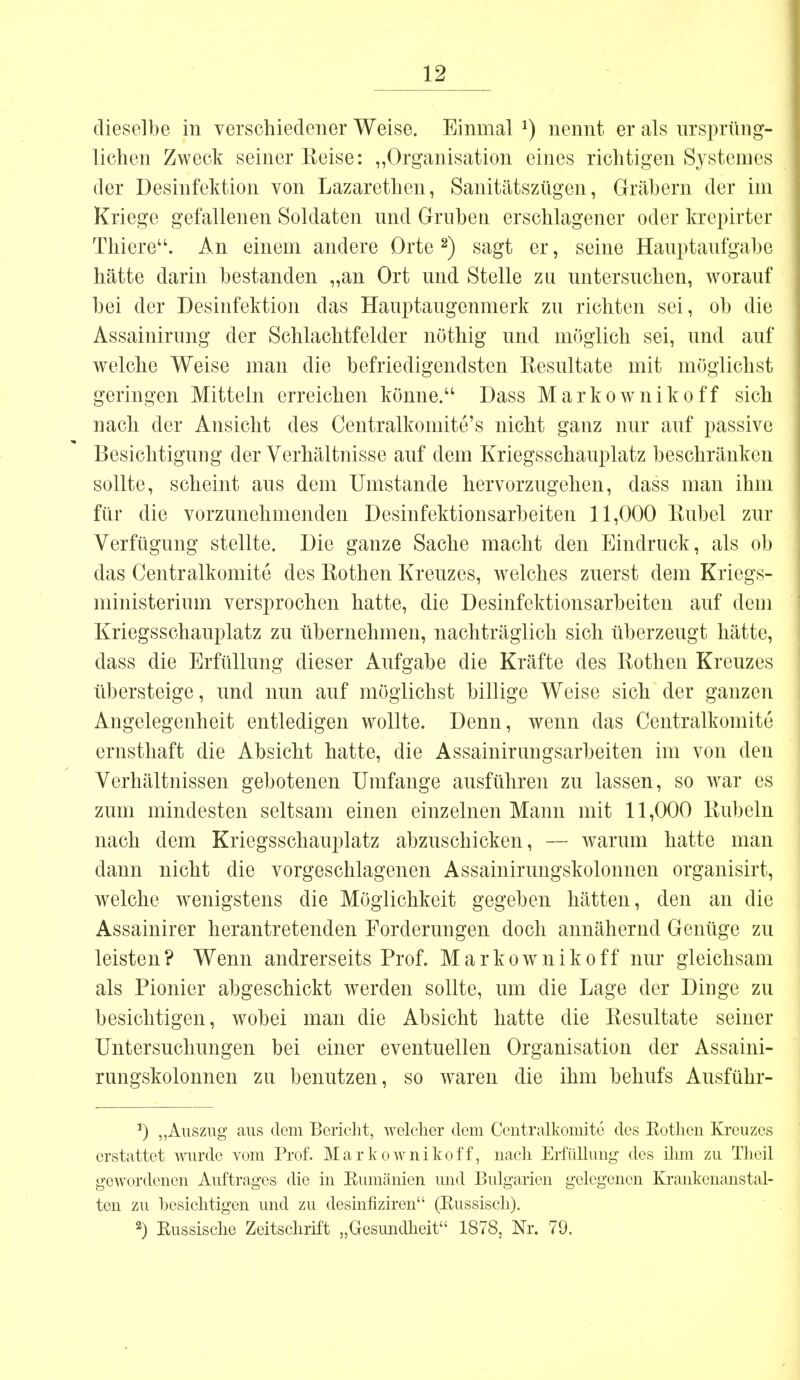 dieselbe in verschiedener Weise. Einmal *) nennt er als ursprüng- lichen Zweck seiner Reise: „Organisation eines richtigen Systemes der Desinfektion von Lazarethen, Sanitätszügen, Gräbern der im Kriege gefallenen Soldaten und Gruben erschlagener oder krepirter Tbiere. An einem andere Orte2) sagt er, seine Hauptaufgabe hätte darin bestanden „an Ort und Stelle zu untersuchen, worauf bei der Desinfektion das Hauptaugenmerk zu richten sei, ob die Assainirung der Schlachtfelder nöthig und möglich sei, und auf welche Weise man die befriedigendsten Kesultate mit möglichst geringen Mittein erreichen könne. Dass Markownikoff sich nach der Ansicht des Centralkomite's nicht ganz nur auf passive Besichtigung der Verhältnisse auf dem Kriegsschauplatz beschränken sollte, scheint aus dem Umstände hervorzugehen, dass man ihm für die vorzunehmenden Desinfektionsarbeiten 11,000 Eubel zur Verfügung stellte. Die ganze Sache macht den Eindruck, als ob das Centralkomite des Rothen Kreuzes, welches zuerst dem Kriegs- ministerium versprochen hatte, die Desinfektionsarbeiten auf dem Kriegsschauplatz zu übernehmen, nachträglich sich überzeugt hätte, dass die Erfüllung dieser Aufgabe die Kräfte des Rothen Kreuzes übersteige, und nun auf möglichst billige Weise sich der ganzen Angelegenheit entledigen wollte. Denn, wenn das Centralkomite ernsthaft die Absicht hatte, die Assainirungsarbeiten im von den Verhältnissen gebotenen Umfange ausführen zu lassen, so war es zum mindesten seltsam einen einzelnen Mann mit 11,000 Rubeln nach dem Kriegsschauplatz abzuschicken, — warum hatte man dann nicht die vorgeschlagenen Assainirungskolonnen organisirt, welche wenigstens die Möglichkeit gegeben hätten, den an die Assainirer herantretenden Forderungen doch annähernd Genüge zu leisten? Wenn andrerseits Prof. Markownikoff nur gleichsam als Pionier abgeschickt werden sollte, um die Lage der Dinge zu besichtigen, wobei man die Absicht hatte die Resultate seiner Untersuchungen bei einer eventuellen Organisation der Assaini- rungskolonnen zu benutzen, so waren die ihm behufs Ausführ- 1) „Auszug aus dem Bericht, welcher dem Centralkomite des Kothen Kreuzes erstattet wurde vom Prof. Markownikoff, nach Erfüllung des ihm zu Theil gewordenen Auftrages die in Rumänien und Bulgarien gelegenen Krankenanstal- ten zu besichtigen und zu desinfiziren (Kussisch). 2) Russische Zeitschrift „Gesundheit 1878, Nr. 79,