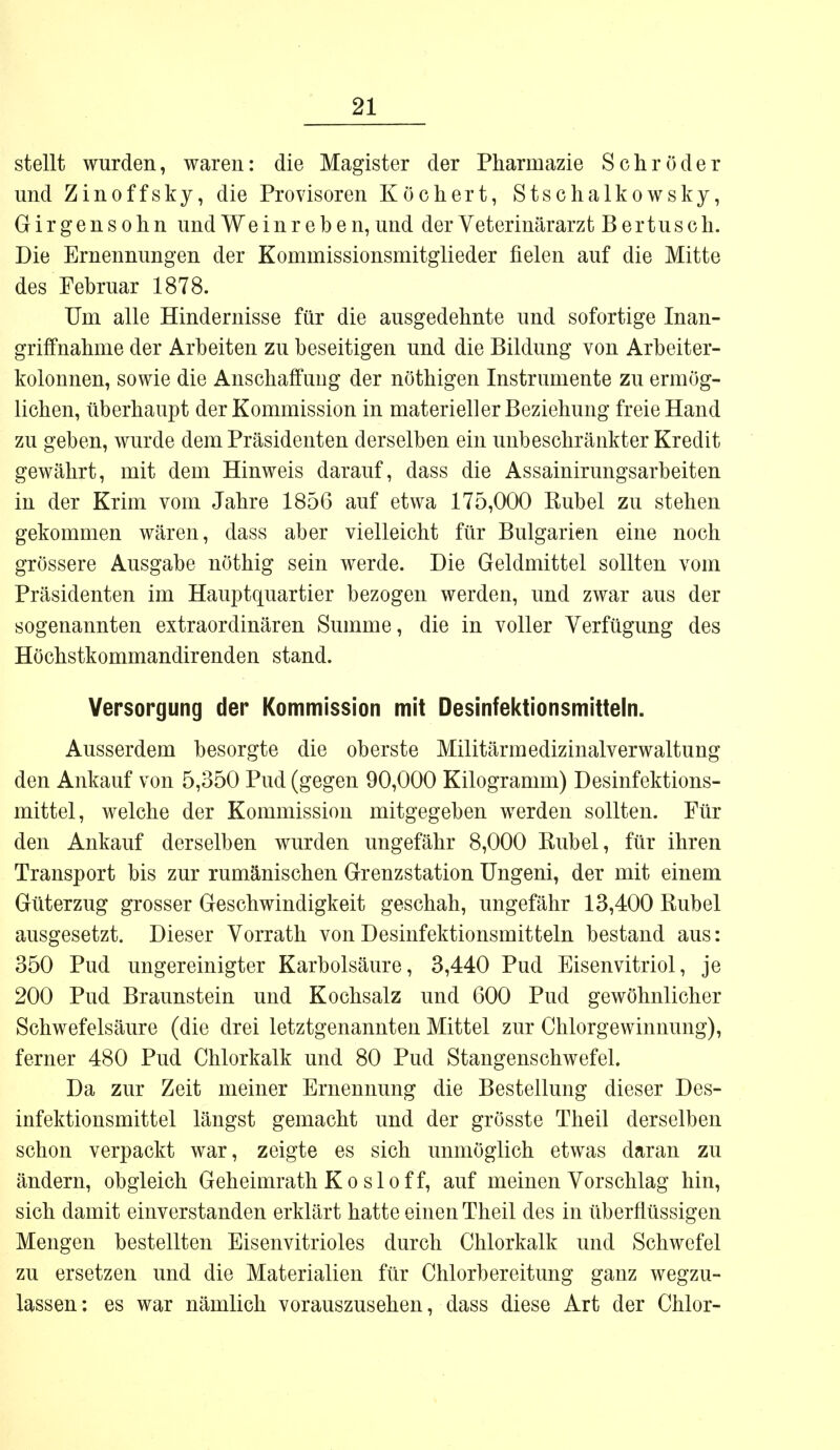 stellt wurden, waren: die Magister der Pharmazie Schröder und Zinoffsky, die Provisoren Köchert, Stschalkowsky, Girgensohn und Weinreben, und der Veterinärarzt Bertusch. Die Ernennungen der Kommissionsmitglieder fielen auf die Mitte des Februar 1878. Um alle Hindernisse für die ausgedehnte und sofortige Inan- griffnahme der Arbeiten zu beseitigen und die Bildung von Arbeiter- kolonnen, sowie die Anschaffung der nöthigen Instrumente zu ermög- lichen, überhaupt der Kommission in materieller Beziehung freie Hand zu geben, wurde dem Präsidenten derselben ein unbeschränkter Kredit gewährt, mit dem Hinweis darauf, dass die Assainirungsarbeiten in der Krim vom Jahre 1856 auf etwa 175,000 Rubel zu stehen gekommen wären, dass aber vielleicht für Bulgarien eine noch grössere Ausgabe nöthig sein werde. Die Geldmittel sollten vom Präsidenten im Hauptquartier bezogen werden, und zwar aus der sogenannten extraordinären Summe, die in voller Verfügung des Höchstkommandirenden stand. Versorgung der Kommission mit Desinfektionsmitteln. Ausserdem besorgte die oberste Militärmedizinalverwaltung den Ankauf von 5,350 Pud (gegen 90,000 Kilogramm) Desinfektions- mittel, welche der Kommission mitgegeben werden sollten. Für den Ankauf derselben wurden ungefähr 8,000 Kübel, für ihren Transport bis zur rumänischen Grenzstation Ungeni, der mit einem Güterzug grosser Geschwindigkeit geschah, ungefähr 13,400 Rubel ausgesetzt. Dieser Vorrath von Desinfektionsmitteln bestand aus: 350 Pud ungereinigter Karbolsäure, 3,440 Pud Eisenvitriol, je 200 Pud Braunstein und Kochsalz und 600 Pud gewöhnlicher Schwefelsäure (die drei letztgenannten Mittel zur Chlorgewinnung), ferner 480 Pud Chlorkalk und 80 Pud Stangenschwefel. Da zur Zeit meiner Ernennung die Bestellung dieser Des- infektionsmittel längst gemacht und der grösste Theil derselben schon verpackt war, zeigte es sich unmöglich etwas daran zu ändern, obgleich Geheimrath Ko sloff, auf meinen Vorschlag hin, sich damit einverstanden erklärt hatte einen Theil des in überflüssigen Mengen bestellten Eisenvitrioles durch Chlorkalk und Schwefel zu ersetzen und die Materialien für Chlorbereitung ganz wegzu- lassen: es war nämlich vorauszusehen, dass diese Art der Chlor-