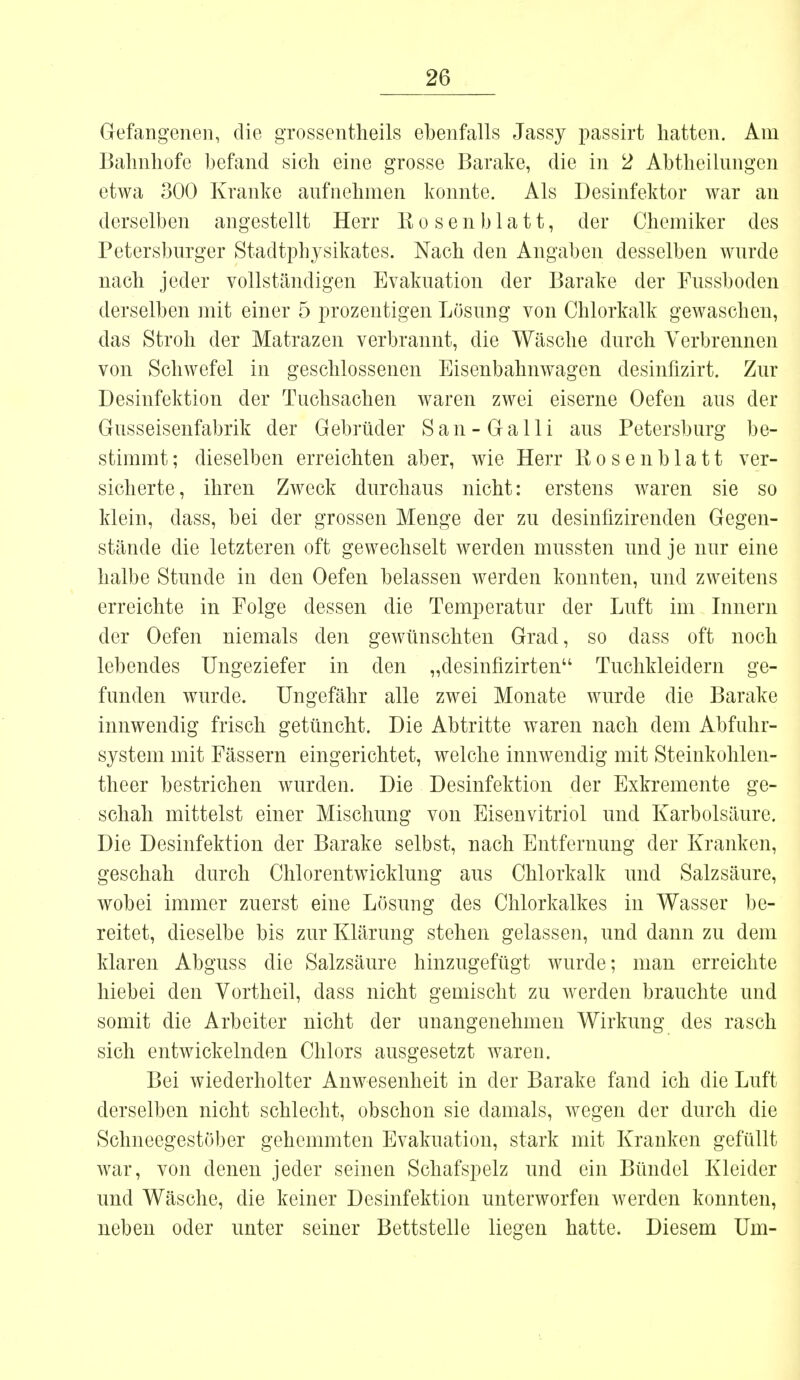 Gefangenen, die grossentheils ebenfalls Jassy passirt hatten. Am Bahnhofe befand sich eine grosse Barake, die in 2 Abtheilungen etwa 300 Kranke aufnehmen konnte. Als Desinfektor war an derselben angestellt Herr Bosenblatt, der Chemiker des Petersburger Stadtphysikates. Nach den Angaben desselben wurde nach jeder vollständigen Evakuation der Barake der Fussboden derselben mit einer 5 prozentigen Lösung von Chlorkalk gewaschen, das Stroh der Matrazen verbrannt, die Wäsche durch Verbrennen von Schwefel in geschlossenen Eisenbahnwagen desinfizirt. Zur Desinfektion der Tuchsachen waren zwei eiserne Oefen aus der Gusseisenfabrik der Gebrüder San-Galli aus Petersburg be- stimmt ; dieselben erreichten aber, wie Herr Bosenblatt ver- sicherte, ihren Zweck durchaus nicht: erstens Avaren sie so klein, dass, bei der grossen Menge der zu desinfizirenden Gegen- stände die letzteren oft gewechselt werden mussten und je nur eine halbe Stunde in den Oefen belassen werden konnten, und zweitens erreichte in Folge dessen die Temperatur der Luft im Innern der Oefen niemals den gewünschten Grad, so dass oft noch lebendes Ungeziefer in den „desinfizirten Tuchkleidern ge- funden wurde. Ungefähr alle zwei Monate wurde die Barake innwendig frisch getüncht. Die Abtritte waren nach dem Abfuhr- system mit Fässern eingerichtet, welche innwendig mit Steinkohlen- theer bestrichen wurden. Die Desinfektion der Exkremente ge- schah mittelst einer Mischung von Eisenvitriol und Karbolsäure. Die Desinfektion der Barake selbst, nach Entfernung der Kranken, geschah durch Chlorentwicklung aus Chlorkalk und Salzsäure, wobei immer zuerst eine Lösung des Chlorkalkes in Wasser be- reitet, dieselbe bis zur Klärung stehen gelassen, und dann zu dem klaren Abguss die Salzsäure hinzugefügt wurde; man erreichte hiebei den Vortheil, dass nicht gemischt zu werden brauchte und somit die Arbeiter nicht der unangenehmen Wirkung des rasch sich entwickelnden Chlors ausgesetzt waren. Bei wiederholter Anwesenheit in der Barake fand ich die Luft derselben nicht schlecht, obschon sie damals, wegen der durch die Schneegestöber gehemmten Evakuation, stark mit Kranken gefüllt war, von denen jeder seinen Schafspelz und ein Bündel Kleider und Wäsche, die keiner Desinfektion unterworfen werden konnten, neben oder unter seiner Bettstelle liegen hatte. Diesem Um-