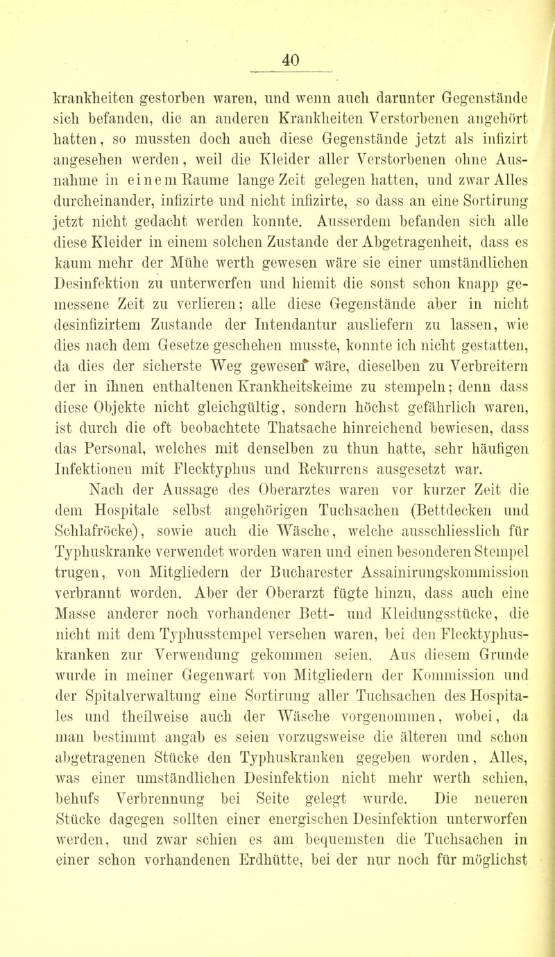 krankheiten gestorben waren, und wenn auch darunter Gegenstände sich befanden, die an anderen Krankheiten Verstorbenen angehört hatten, so mussten doch auch diese Gegenstände jetzt als infizirt angesehen werden, weil die Kleider aller Verstorbenen ohne Aus- nahme in einem Kaume lange Zeit gelegen hatten, und zwar Alles durcheinander, infizirte und nicht infizirte, so dass an eine Sortirung jetzt nicht gedacht werden konnte. Ausserdem befanden sich alle diese Kleider in einem solchen Zustande der Abgetragenheit, dass es kaum mehr der Mühe werth gewesen wäre sie einer umständlichen Desinfektion zu unterwerfen und hiemit die sonst schon knapp ge- messene Zeit zu verlieren; alle diese Gegenstände aber in nicht desinfizirtem Zustande der Intendantur ausliefern zu lassen, wie dies nach dem Gesetze geschehen musste, konnte ich nicht gestatten, da dies der sicherste Weg gewesen* wäre, dieselben zu Verbreitern der in ihnen enthaltenen Krankheitskeime zu stempeln; denn dass diese Objekte nicht gleichgültig, sondern höchst gefährlich waren, ist durch die oft beobachtete Thatsache hinreichend bewiesen, dass das Personal, welches mit denselben zu thun hatte, sehr häufigen Infektionen mit Flecktyphus und Kekurrens ausgesetzt war. Nach der Aussage des Oberarztes waren vor kurzer Zeit die dem Hospitale selbst angehörigen Tuchsachen (Bettdecken und Schlafröcke), sowie auch die Wäsche, welche ausschliesslich für Typhuskranke verwendet worden waren und einen besonderen Stempel trugen, von Mitgliedern der Bucharester Assaininmgskommission verbrannt worden. Aber der Oberarzt fügte hinzu, dass auch eine Masse anderer noch vorhandener Bett- und Kleidungsstücke, die nicht mit dem Typhusstempel versehen waren, bei den Flecktyphus- kranken zur Verwendung gekommen seien. Aus diesem Grunde wurde in meiner Gegenwart von Mitgliedern der Kommission und der Spitalverwaltung eine Sortirung aller Tuchsachen des Hospita- les und theilweise auch der Wäsche vorgenommen, wobei, da man bestimmt angab es seien vorzugsweise die älteren und schon abgetragenen Stücke den Typhuskranken gegeben worden, Alles, was einer umständlichen Desinfektion nicht mehr werth schien, behufs Verbrennung bei Seite gelegt wurde. Die neueren Stücke dagegen sollten einer energischen Desinfektion unterworfen werden, und zwar schien es am bequemsten die Tuchsachen in einer schon vorhandenen Erdhütte, bei der nur noch für möglichst