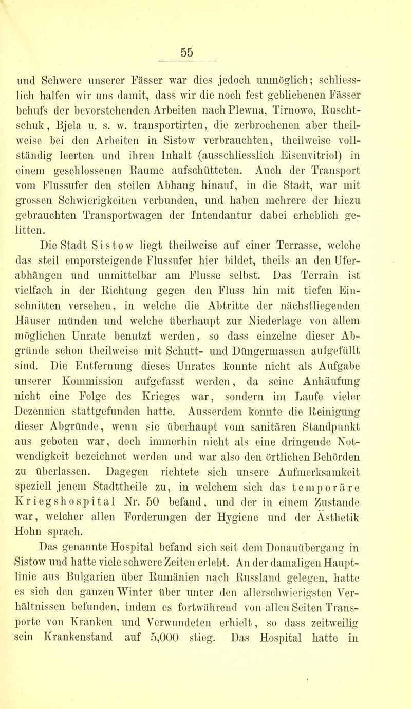 und Schwere unserer Fässer war dies jedoch unmöglich; schliess- lich halfen wir uns damit, dass wir die noch fest gebliebenen Fässer behufs der bevorstehenden Arbeiten nach Plewna, Tirnowo, Ruscht- schuk, Bjela u. s. w. transportirten, die zerbrochenen aber theil- weise bei den Arbeiten in Sistow verbrauchten, theilweise voll- ständig leerten und ihren Inhalt (ausschliesslich Eisenvitriol) in einem geschlossenen Räume aufschütteten. Auch der Transport vom Flussufer den steilen Abhang hinauf, in die Stadt, war mit grossen Schwierigkeiten verbunden, und haben mehrere der hiezu gebrauchten Transportwagen der Intendantur dabei erheblich ge- litten. Die Stadt Sistow liegt theilweise auf einer Terrasse, welche das steil emporsteigende Flussufer hier bildet, theils an den Ufer- abhängen und unmittelbar am Flusse selbst. Das Terrain ist vielfach in der Richtung gegen den Fluss hin mit tiefen Ein- schnitten versehen, in welche die Abtritte der nächstliegenden Häuser münden und welche überhaupt zur Niederlage von allem möglichen Unräte benutzt werden, so dass einzelne dieser Ab- gründe schon theilweise mit Schutt- und Düngermassen aufgefüllt sind. Die Entfernung dieses Unrates konnte nicht als Aufgabe unserer Kommission aufgefasst werden, da seine Anhäufung nicht eine Folge des Krieges war, sondern im Laufe vieler Dezennien stattgefunden hatte. Ausserdem konnte die Reinigung dieser Abgründe, wenn sie überhaupt vom sanitären Standpunkt aus geboten war, doch immerhin nicht als eine dringende Not- wendigkeit bezeichnet werden und war also den örtlichen Behörden zu überlassen. Dagegen richtete sich unsere Aufmerksamkeit speziell jenem Stadttheile zu, in welchem sich das temporäre Kriegshospital Nr. 50 befand, und der in einem Zustande war, welcher allen Forderungen der Hygiene und der Ästhetik Hohn sprach. Das genannte Hospital befand sich seit dem Donauübergang in Sistow und hatte viele schwere Zeiten erlebt. An der damaligen Haupt- linie aus Bulgarien über Rumänien nach Russland gelegen, hatte es sich den ganzen Winter über unter den allerschwierigsten Ver- hältnissen befunden, indem es fortwährend von allen Seiten Trans- porte von Kranken und Verwundeten erhielt, so dass zeitweilig sein Krankenstand auf 5,000 stieg. Das Hospital hatte in