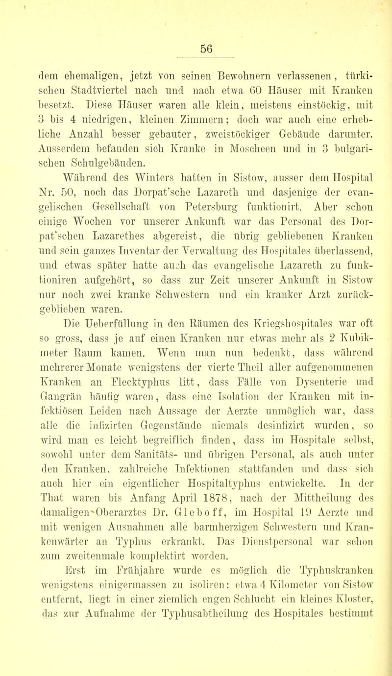 dem ehemaligen, jetzt von seinen Bewohnern verlassenen, türki- schen Stadtviertel nach und nach etwa 60 Häuser mit Kranken besetzt. Diese Häuser waren alle klein, meistens einstöckig, mit 3 bis 4 niedrigen, kleinen Zimmern; doch war auch eine erheb- liche Anzahl besser gebauter, zweistöckiger Gebäude darunter. Ausserdem befanden sich Kranke in Moscheen und in 3 bulgari- schen Schulgebäuden. Während des Winters hatten in Sistow, ausser dem Hospital Nr. 50, noch das Dorpat'sche Lazareth und dasjenige der evan- gelischen Gesellschaft von Petersburg funktionirt. Aber schon einige Wochen vor unserer Ankunft war das Personal des Dor- pat'schen Lazarethes abgereist, die übrig gebliebenen Kranken und sein ganzes Inventar der Verwaltung des Hospitales überlassend, und etwas später hatte auch das evangelische Lazareth zu funk- tioniren aufgehört, so dass zur Zeit unserer Ankunft in Sistow nur noch zwei kranke Schwestern und ein kranker Arzt zurück- geblieben waren. Die Ueberfüllung in den Räumen des Kriegshospitales war oft so gross, dass je auf einen Kranken nur etwas mehr als 2 Kubik- meter Raum kamen. Wenn man nun bedenkt, dass während mehrerer Monate wenigstens der vierte Theil aller aufgenommenen Kranken an Flecktyphus litt, dass Fälle von Dysenterie und Gangrän häufig waren, dass eine Isolation der Kranken mit in- fektiösen Leiden nach Aussage der Aerzfe unmöglich war, dass alle die infizirten Gegenstände niemals desinfizirt wurden, so wird man es leicht begreiflich finden, dass im Hospitale selbst, sowohl unter dem Sanitäts- und übrigen Personal, als auch unter den Kranken, zahlreiche Infektionen stattfanden und dass sich auch hier ein eigentlicher Hospitaltyphus entwickelte. In der That waren bis Anfang April 1878, nach der Mittheilung des damaligen-Oberarztes Dr. Gleboff, im Hospital 19 Aerzte und mit wenigen Ausnahmen alle barmherzigen Schwestern und Kran- kenwärter an Typhus erkrankt. Das Dienstpersonal war schon zum zweitenmale komplektirt worden. Erst im Frühjahre wurde es möglich die Typhuskranken wenigstens einigermassen zu isoliren: etwa 4 Kilometer von Sistow entfernt, liegt in einer ziemlich engen Schlucht ein kleines Kloster, das zur Aufnahme der Typhusabtheilung des Hospitales bestimmt