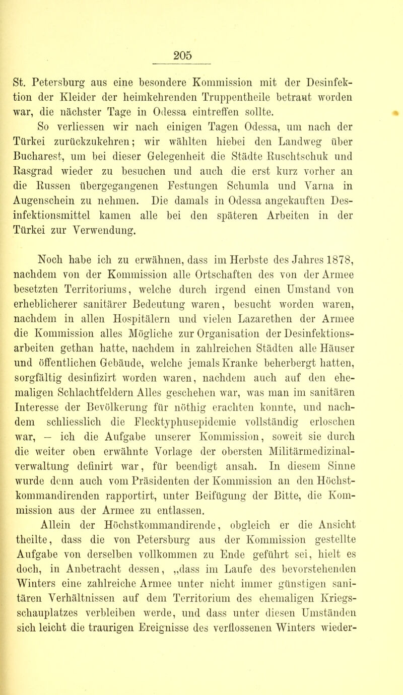 St. Petersburg aus eine besondere Kommission mit der Desinfek- tion der Kleider der heimkehrenden Truppentheile betraut worden war, die nächster Tage in Odessa eintreffen sollte. So verliessen wir nach einigen Tagen Odessa, um nach der Türkei zurückzukehren; wir wählten hiebei den Landweg über Bucharest, um bei dieser Gelegenheit die Städte Ruschtschuk und Rasgrad wieder zu besuchen und auch die erst kurz vorher an die Russen übergegangenen Festungen Schumla und Varna in Augenschein zu nehmen. Die damals in Odessa angekauften Des- infektionsmittel kamen alle bei den späteren Arbeiten in der Türkei zur Verwendung. Noch habe ich zu erwähnen, dass im Herbste des Jahres 1878, nachdem von der Kommission alle Ortschaften des von der Armee besetzten Territoriums, welche durch irgend einen Umstand von erheblicherer sanitärer Bedeutung waren, besucht worden waren, nachdem in allen Hospitälern und vielen Lazarethen der Armee die Kommission alles Mögliche zur Organisation der Desinfektions- arbeiten gethan hatte, nachdem in zahlreichen Städten alle Häuser und Öffentlichen Gebäude, welche jemals Kranke beherbergt hatten, sorgfältig desinfizirt worden waren, nachdem auch auf den ehe- maligen Schlachtfeldern Alles geschehen war, was man im sanitären Interesse der Bevölkerung für nöthig erachten konnte, und nach- dem schliesslich die Flecktyphusepidemie vollständig erloschen war, — ich die Aufgabe unserer Kommission, soweit sie durch die weiter oben erwähnte Vorlage der obersten Militärmedizinal- verwaltung defmirt war, für beendigt ansah. In diesem Sinne wurde denn auch vom Präsidenten der Kommission an den Höchst- kommandirenden rapportirt, unter Beifügung der Bitte, die Kom- mission aus der Armee zu entlassen. Allein der Höchstkommandirende, obgleich er die Ansicht theilte, dass die von Petersburg aus der Kommission gestellte Aufgabe von derselben vollkommen zu Ende geführt sei, hielt es doch, in Anbetracht dessen, „dass im Laufe des bevorstehenden Winters eine zahlreiche Armee unter nicht immer günstigen sani- tären Verhältnissen auf dem Territorium des ehemaligen Kriegs- schauplatzes verbleiben werde, und dass unter diesen Umständen sich leicht die traurigen Ereignisse des verflossenen Winters wieder-