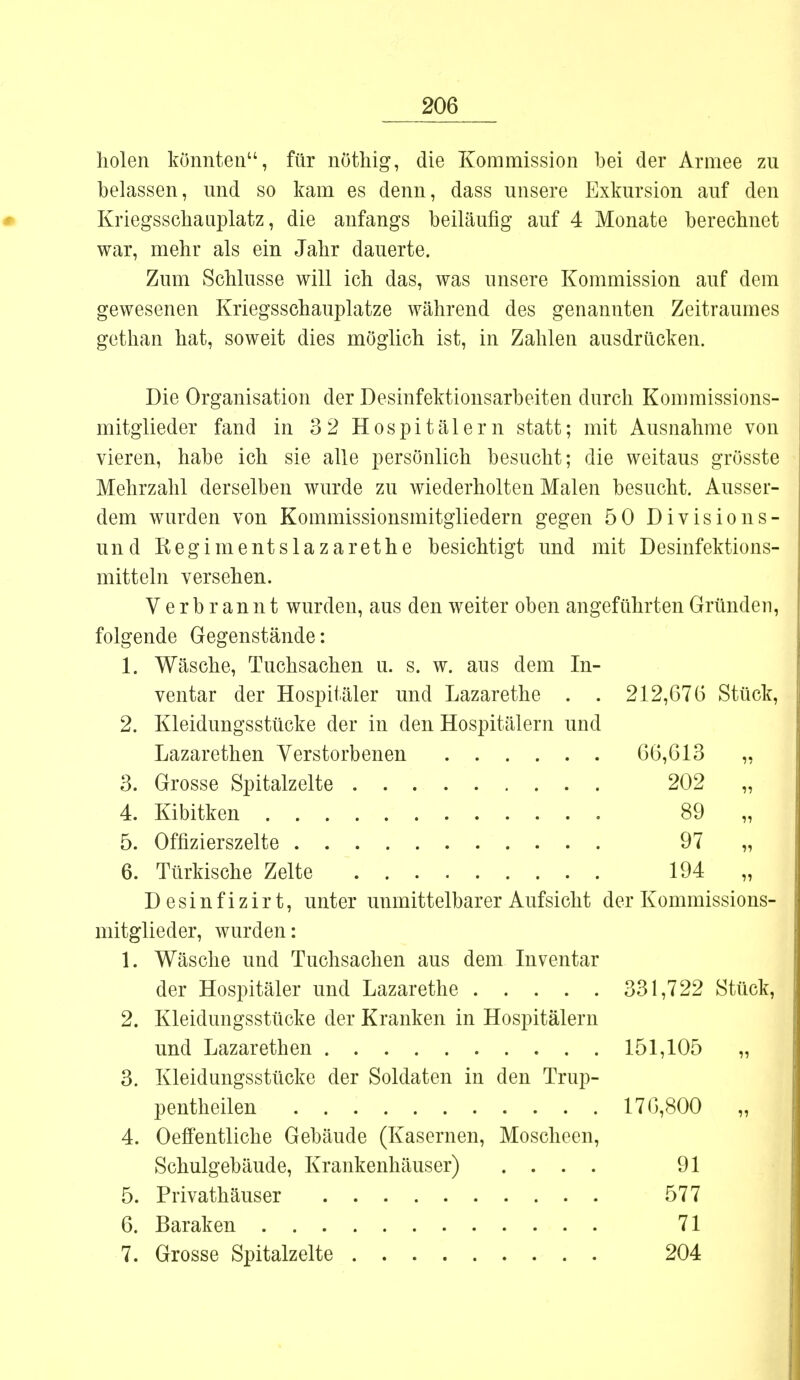 holen könnten, für nöthig, die Kommission bei der Armee zu belassen, und so kam es denn, dass unsere Exkursion auf den Kriegsschauplatz, die anfangs beiläufig auf 4 Monate berechnet war, mehr als ein Jahr dauerte. Zum Schlüsse will ich das, was unsere Kommission auf dem gewesenen Kriegsschauplatze während des genannten Zeitraumes gethan hat, soweit dies möglich ist, in Zahlen ausdrücken. Die Organisation der Desinfektionsarbeiten durch Kommissions- mitgiieder fand in 3 2 Hospitälern statt; mit Ausnahme von vieren, habe ich sie alle persönlich besucht; die weitaus grösste Mehrzahl derselben wurde zu wiederholten Malen besucht. Ausser- dem wurden von Kommissionsmitgliedern gegen 50 Division s- und Regimentslazarethe besichtigt und mit Desinfektions- mitteln versehen. Verbrannt wurden, aus den weiter oben angeführten Gründen, folgende Gegenstände: 1. Wäsche, Tuchsachen u. s. w. aus dem In- ventar der Hospitäler und Lazarethe . . 212,676 Stück, 2. Kleidungsstücke der in den Hospitälern und Lazarethen Verstorbenen 66,613 „ 3. Grosse Spitalzelte 202 „ 4. Kibitken 89 „ 5. Offizierszelte 97 „ 6. Türkische Zelte 194 „ Desinfizirt, unter unmittelbarer Aufsicht der Kommissions- mitglieder, wurden: 1. Wäsche und Tuchsachen aus dem Inventar der Hospitäler und Lazarethe 331,722 Stück, 2. Kleidungsstücke der Kranken in Hospitälern und Lazarethen 151,105 „ 3. Kleidungsstücke der Soldaten in den Trup- pentheilen 176,800 „ 4. Oeffentliche Gebäude (Kasernen, Moscheen, Schulgebäude, Krankenhäuser) .... 91 5. Privathäuser 577 6. Baraken 71 7. Grosse Spitalzelte 204