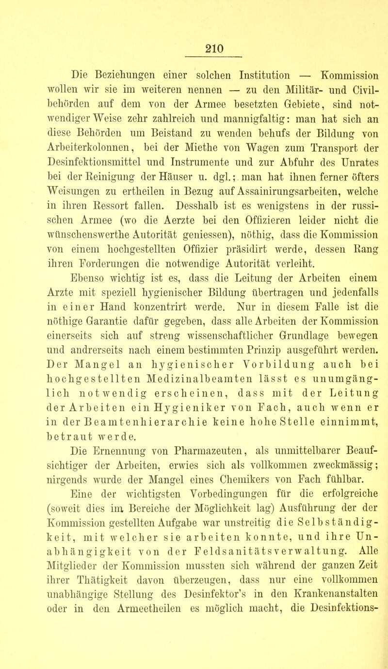 Die Beziehungen einer solchen Institution — Kommission wollen wir sie im weiteren nennen — zu den Militär- und Civil- behörden auf dem von der Armee besetzten Gebiete, sind not- wendigerweise zehr zahlreich und mannigfaltig: man hat sich an diese Behörden um Beistand zu wenden behufs der Bildung von Arbeiterkolonnen, bei der Miethe von Wagen zum Transport der Desinfektionsmittel und Instrumente und zur Abfuhr des Unrates bei der Keinigung der Häuser u. dgl.; man hat ihnen ferner öfters Weisungen zu ertheilen in Bezug auf Assainirungsarbeiten, welche in ihren Eessort fallen. Desshalb ist es wenigstens in der russi- schen Armee (wo die Aerzte bei den Offizieren leider nicht die wünschenswerthe Autorität gemessen), nöthig, dass die Kommission von einem hochgestellten Offizier präsidirt werde, dessen Rang ihren Forderungen die notwendige Autorität verleiht. Ebenso wichtig ist es, dass die Leitung der Arbeiten einem Arzte mit speziell hygienischer Bildung übertragen und jedenfalls in einer Hand konzentrirt werde. Nur in diesem Falle ist die nöthige Garantie dafür gegeben, dass alle Arbeiten der Kommission einerseits sich auf streng wissenschaftlicher Grundlage bewegen und andrerseits nach einem bestimmten Prinzip ausgeführt werden. Der Mangel an hygienischer Vorbildung auch bei hochgestellten Medizinalbeamten lässt es unumgäng- lich notwendig erscheinen, dass mit der Leitung der Arbeiten einHygieniker von Fach, auch wenn er in der Beamtenhierarchie keine hoheStelle einnimmt, betraut werde. Die Ernennung von Pharmazeuten, als unmittelbarer Beauf- sichtiger der Arbeiten, erwies sich als vollkommen zweckmässig; nirgends wurde der Mangel eines Chemikers von Fach fühlbar. Eine der wichtigsten Vorbedingungen für die erfolgreiche (soweit dies im Bereiche der Möglichkeit lag) Ausführung der der Kommission gestellten Aufgabe war unstreitig die Selbständig- keit, mit welcher sie arbeiten konnte, und ihre Un- abhängigkeit von der Feldsanitätsverwaltung. Alle Mitglieder der Kommission mussten sich während der ganzen Zeit ihrer Thätigkeit davon überzeugen, dass nur eine vollkommen unabhängige Stellung des Desinfektor's in den Krankenanstalten oder in den Armeetheilen es möglich macht, die Desinfektions-