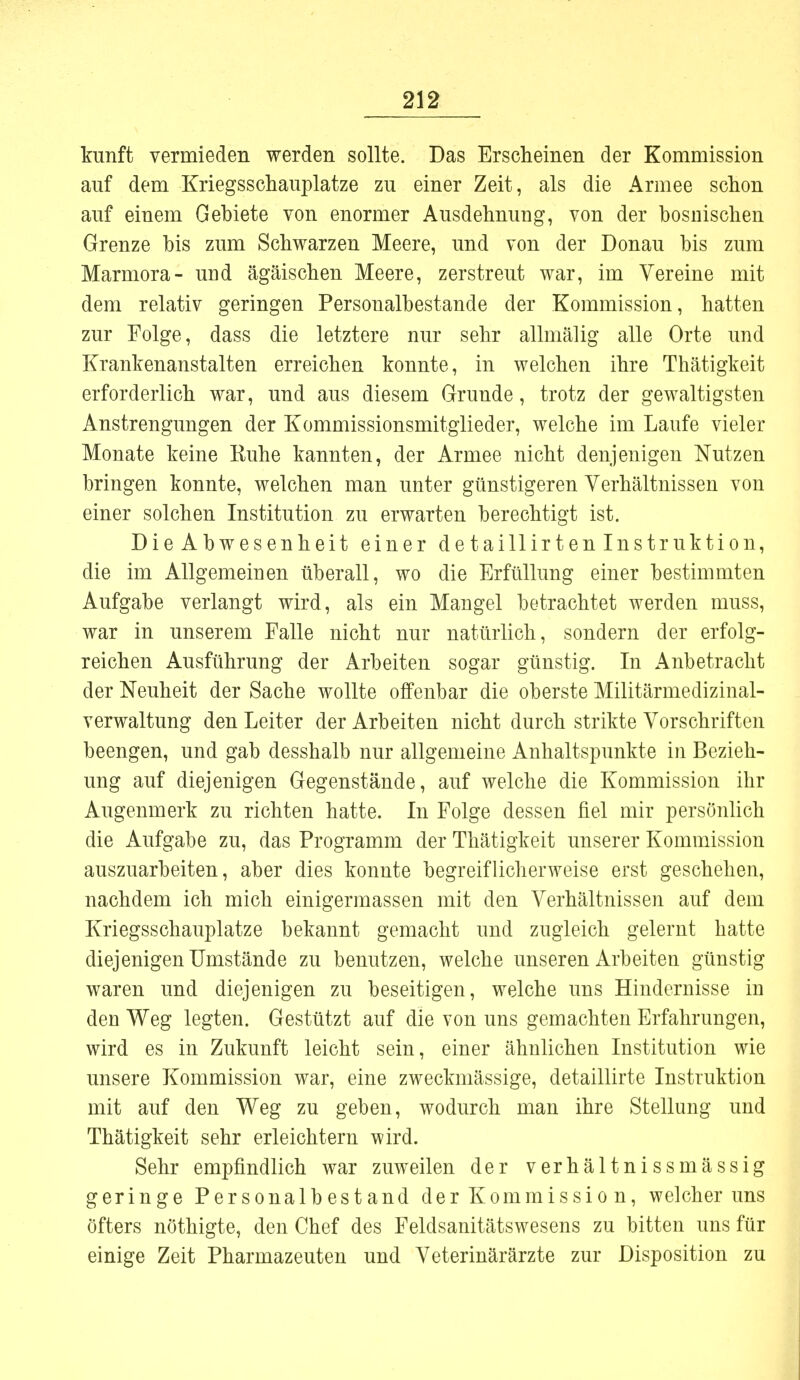 kunft vermieden werden sollte. Das Erscheinen der Kommission auf dem Kriegsschauplätze zu einer Zeit, als die Armee schon auf einem Gebiete von enormer Ausdehnung, von der bosnischen Grenze bis zum Schwarzen Meere, und von der Donau bis zum Marmora- und ägäischen Meere, zerstreut war, im Vereine mit dem relativ geringen Personalbestande der Kommission, hatten zur Folge, dass die letztere nur sehr allmälig alle Orte und Krankenanstalten erreichen konnte, in welchen ihre Thätigkeit erforderlich war, und aus diesem Grunde, trotz der gewaltigsten Anstrengungen der Kommissionsmitglieder, welche im Laufe vieler Monate keine Ruhe kannten, der Armee nicht denjenigen Nutzen bringen konnte, welchen man unter günstigeren Verhältnissen von einer solchen Institution zu erwarten berechtigt ist. Die Abwesenheit einer detaillirtenlnstruktion, die im Allgemeinen überall, wo die Erfüllung einer bestimmten Aufgabe verlangt wird, als ein Mangel betrachtet werden muss, war in unserem Falle nicht nur natürlich, sondern der erfolg- reichen Ausführung der Arbeiten sogar günstig. In Anbetracht der Neuheit der Sache wollte offenbar die oberste Militärmedizinal- verwaltung den Leiter der Arbeiten nicht durch strikte Vorschriften beengen, und gab desshalb nur allgemeine Anhaltspunkte in Bezieh- ung auf diejenigen Gegenstände, auf welche die Kommission ihr Augenmerk zu richten hatte. In Folge dessen fiel mir persönlich die Aufgabe zu, das Programm der Thätigkeit unserer Kommission auszuarbeiten, aber dies konnte begreiflicherweise erst geschehen, nachdem ich mich einigermassen mit den Verhältnissen auf dem Kriegsschauplatze bekannt gemacht und zugleich gelernt hatte diejenigen Umstände zu benutzen, welche unseren Arbeiten günstig waren und diejenigen zu beseitigen, welche uns Hindernisse in den Weg legten. Gestützt auf die von uns gemachten Erfahrungen, wird es in Zukunft leicht sein, einer ähnlichen Institution wie unsere Kommission war, eine zweckmässige, detaillirte Instruktion mit auf den Weg zu geben, wodurch man ihre Stellung und Thätigkeit sehr erleichtern wird. Sehr empfindlich war zuweilen der verhältnissmässig geringe Personalbestand der Kommission, welcher uns Öfters nöthigte, den Chef des Feldsanitätswesens zu bitten uns für einige Zeit Pharmazeuten und Veterinärärzte zur Disposition zu