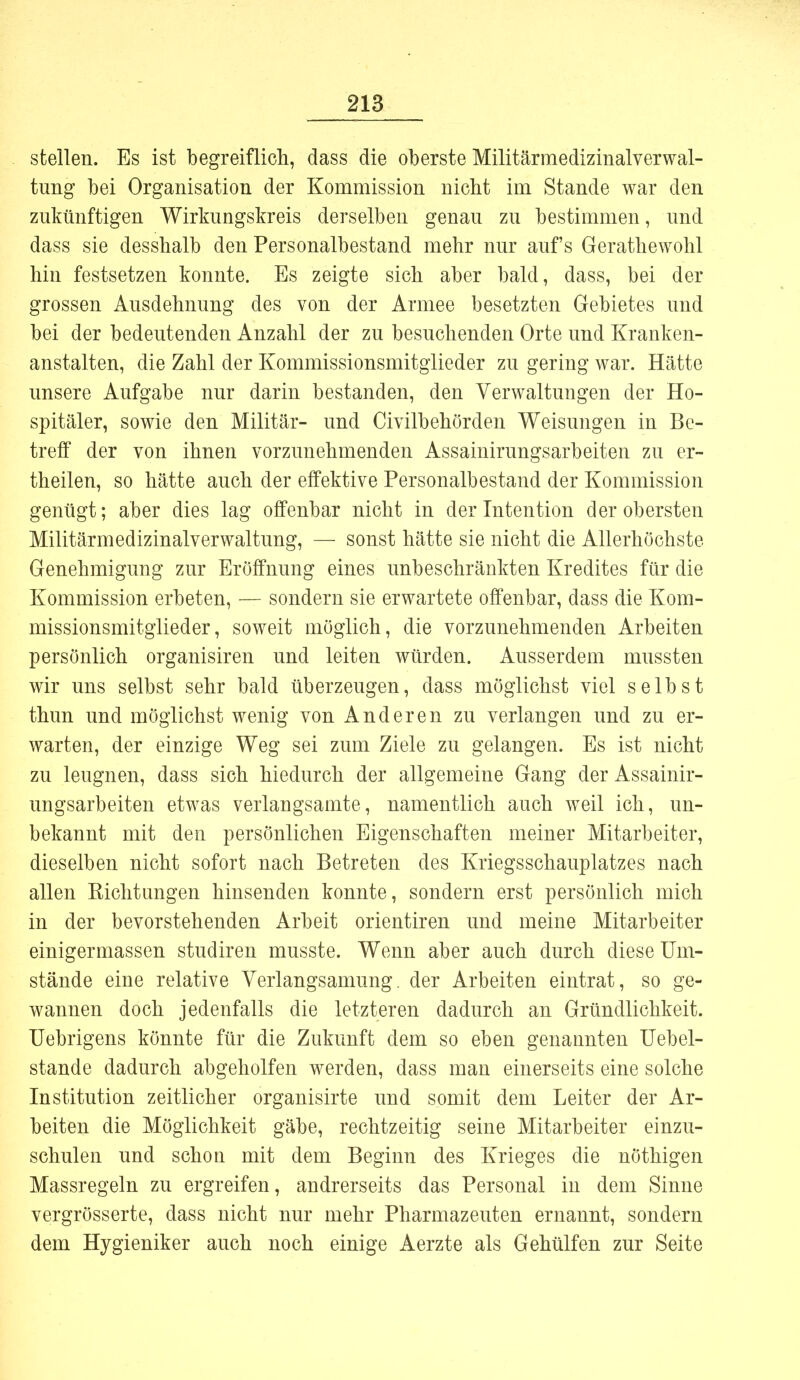 stellen. Es ist begreiflich, dass die oberste Militärmedizinalverwal- tung bei Organisation der Kommission nicht im Stande war den zukünftigen Wirkungskreis derselben genau zu bestimmen, und dass sie desshalb den Personalbestand mehr nur auf's Gerathewohl hin festsetzen konnte. Es zeigte sich aber bald, dass, bei der grossen Ausdehnung des von der Armee besetzten Gebietes und bei der bedeutenden Anzahl der zu besuchenden Orte und Kranken- anstalten, die Zahl der Kommissionsmitglieder zu gering war. Hätte unsere Aufgabe nur darin bestanden, den Verwaltungen der Ho- spitäler, sowie den Militär- und Civilbehörden Weisungen in Be- treff der von ihnen vorzunehmenden Assainirungsarbeiten zu er- theilen, so hätte auch der effektive Personalbestand der Kommission genügt; aber dies lag offenbar nicht in der Intention der obersten Militärmedizinalverwaltung, — sonst hätte sie nicht die Allerhöchste Genehmigung zur Eröffnung eines unbeschränkten Kredites für die Kommission erbeten, — sondern sie erwartete offenbar, dass die Kom- missionsmitglieder, soweit möglich, die vorzunehmenden Arbeiten persönlich organisiren und leiten würden. Ausserdem mussten wir uns selbst sehr bald überzeugen, dass möglichst viel selbst thun und möglichst wenig von Anderen zu verlangen und zu er- warten, der einzige Weg sei zum Ziele zu gelangen. Es ist nicht zu leugnen, dass sich hiedurch der allgemeine Gang der Assainir- ungsarbeiten etwas verlangsamte, namentlich auch weil ich, un- bekannt mit den persönlichen Eigenschaften meiner Mitarbeiter, dieselben nicht sofort nach Betreten des Kriegsschauplatzes nach allen Kichtungen hinsenden konnte, sondern erst persönlich mich in der bevorstehenden Arbeit orientiren und meine Mitarbeiter einigermassen studiren musste. Wenn aber auch durch diese Um- stände eine relative Verlangsamung. der Arbeiten eintrat, so ge- wannen doch jedenfalls die letzteren dadurch an Gründlichkeit. Uebrigens könnte für die Zukunft dem so eben genannten Uebel- stande dadurch abgeholfen werden, dass man einerseits eine solche Institution zeitlicher organisirte und somit dem Leiter der Ar- beiten die Möglichkeit gäbe, rechtzeitig seine Mitarbeiter einzu- schulen und schon mit dem Beginn des Krieges die nöthigen Massregeln zu ergreifen, andrerseits das Personal in dem Sinne vergrösserte, dass nicht nur mehr Pharmazeuten ernannt, sondern dem Hygieniker auch noch einige Aerzte als Gehülfen zur Seite