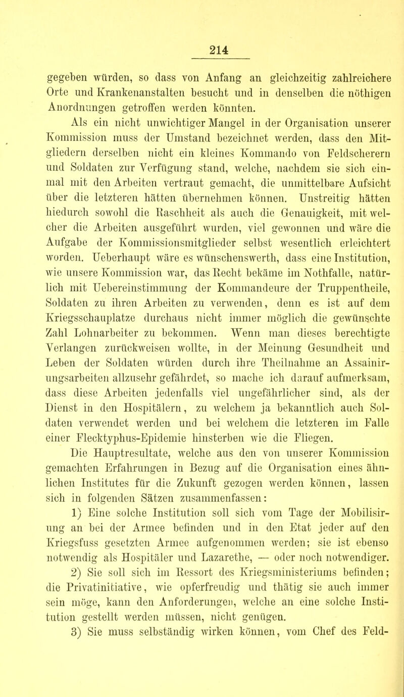 gegeben würden, so dass von Anfang an gleichzeitig zahlreichere Orte und Krankenanstalten besucht und in denselben die nöthigen Anordnungen getroffen werden könnten. Als ein nicht unwichtiger Mangel in der Organisation unserer Kommission muss der Umstand bezeichnet werden, dass den Mit- gliedern derselben nicht ein kleines Kommando von Feldscherern und Soldaten zur Verfügung stand, welche, nachdem sie sich ein- mal mit den Arbeiten vertraut gemacht, die unmittelbare Aufsicht über die letzteren hätten übernehmen können. Unstreitig hätten hiedurch sowohl die Raschheit als auch die Genauigkeit, mit wel- cher die Arbeiten ausgeführt wurden, viel gewonnen und wäre die Aufgabe der Kommissionsmitglieder selbst wesentlich erleichtert worden. Ueberhaupt wäre es wünschenswerth, dass eine Institution, wie unsere Kommission war, das Recht bekäme im Nothfalle, natür- lich mit Uebereinstimmung der Kommandeure der Truppentheile, Soldaten zu ihren Arbeiten zu verwenden, denn es ist auf dem Kriegsschauplatze durchaus nicht immer möglich die gewünschte Zahl Lohnarbeiter zu bekommen. Wenn man dieses berechtigte Verlangen zurückweisen wollte, in der Meinung Gesundheit und Leben der Soldaten würden durch ihre Theilnahme an Assainir- ungsarbeiten allzusehr gefährdet, so mache ich darauf aufmerksam, dass diese Arbeiten jedenfalls viel ungefährlicher sind, als der Dienst in den Hospitälern, zu welchem ja bekanntlich auch Sol- daten verwendet werden und bei welchem die letzteren im Falle einer Flecktyphus-Epidemie hinsterben wie die Fliegen. Die Hauptresultate, welche aus den von unserer Kominission gemachten Erfahrungen in Bezug auf die Organisation eines ähn- lichen Institutes für die Zukunft gezogen werden können, lassen sich in folgenden Sätzen zusammenfassen: 1) Eine solche Institution soll sich vom Tage der Mobilisir- ung an bei der Armee befinden und in den Etat jeder auf den Kriegsfuss gesetzten Armee aufgenommen werden; sie ist ebenso notwendig als Hospitäler und Lazarethe, — oder noch notwendiger. 2) Sie soll sich im Ressort des Kriegsministeriums befinden; die Privatinitiative, wie opferfreudig und thätig sie auch immer sein möge, kann den Anforderungen, welche an eine solche Insti- tution gestellt werden müssen, nicht genügen. 3) Sie muss selbständig wirken können, vom Chef des Feld-