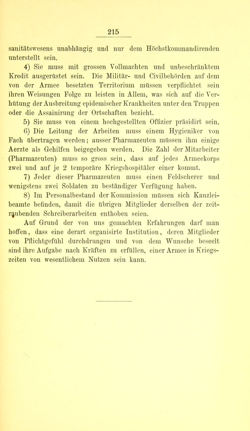 sanitätswesens unabhängig und nur dem Höchstkommandirenden unterstellt sein. 4) Sie muss mit grossen Vollmachten und unbeschränktem Kredit ausgerüstet sein. Die Militär- und Civilbehörden auf dem von der Armee besetzten Territorium müssen verpflichtet sein ihren Weisungen Folge zu leisten in Allem, was sich auf die Ver- hütung der Ausbreitung epidemischer Krankheiten unter den Truppen oder die Assainirung der Ortschaften bezieht. 5) Sie muss von einem hochgestellten Offizier präsidirt sein. 6) Die Leitung der Arbeiten muss einem Hygieniker von Fach übertragen werden; ausser Pharmazeuten müssen ihm einige Aerzte als Gehilfen beigegeben werden. Die Zahl der Mitarbeiter (Pharmazeuten) muss so gross sein, dass auf jedes Armeekorps zwei und auf je 2 temporäre Kriegshospitäler einer kommt. 7) Jeder dieser Pharmazeuten muss einen Feldscherer und wenigstens zwei Soldaten zu beständiger Verfügung haben. 8) Im Personalbestand der Kommission müssen sich Kanzlei- beamte befinden, damit die übrigen Mitglieder derselben der zeit- raubenden Schreiberarbeiten enthoben seien. Auf Grund der von uns gemachten Erfahrungen darf man hoffen, dass eine derart organisirte Institution, deren Mitglieder von Pflichtgefühl durchdrungen und von dem Wunsche beseelt sind ihre Aufgabe nach Kräften zu erfüllen, einer Armee in Kriegs- zeiten von wesentlichem Nutzen sein kann.