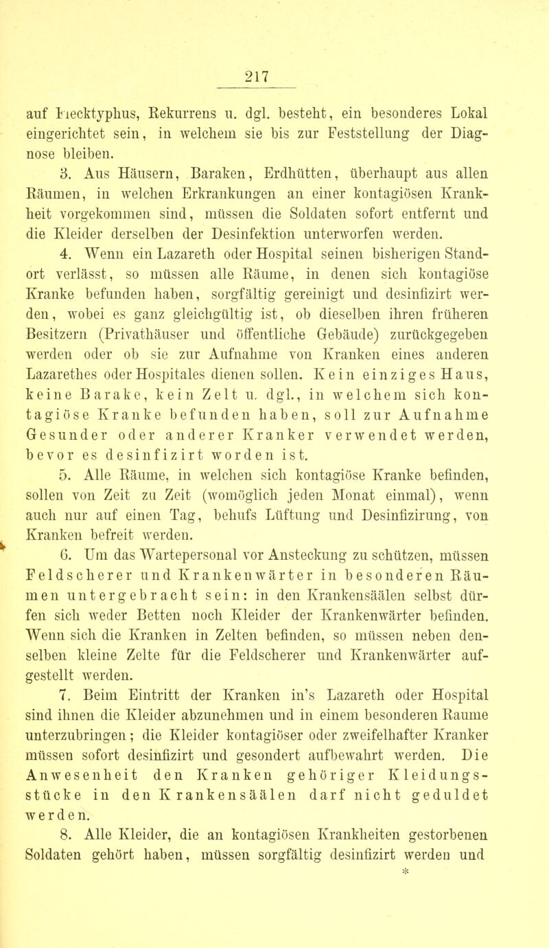 auf Flecktyphus, Eekurrens u. dgl. besteht, ein besonderes Lokal eingerichtet sein, in welchem sie bis zur Feststellung der Diag- nose bleiben. 3. Aus Häusern, Baraken, Erdhütten, überhaupt aus allen Räumen, in welchen Erkrankungen an einer kontagiösen Krank- heit vorgekommen sind, müssen die Soldaten sofort entfernt und die Kleider derselben der Desinfektion unterworfen werden. 4. Wenn ein Lazareth oder Hospital seinen bisherigen Stand- ort verlässt, so müssen alle Räume, in denen sich kontagiöse Kranke befunden haben, sorgfältig gereinigt und desinfizirt wer- den, wobei es ganz gleichgültig ist, ob dieselben ihren früheren Besitzern (Privathäuser und öffentliche Gebäude) zurückgegeben werden oder ob sie zur Aufnahme von Kranken eines anderen Lazarethes oderHospitales dienen sollen. Kein einziges Haus, keine Barake, kein Zelt u, dgl., in welchem sich kon- tagiöse Kranke befunden haben, soll zur Aufnahme Gesunder oder anderer Kranker verwendet werden, bevor es desinfizirt worden ist. 5. Alle Räume, in welchen sich kontagiöse Kranke befinden, sollen von Zeit zu Zeit (womöglich jeden Monat einmal), wenn auch nur auf einen Tag, behufs Lüftung und Desinfizirung, von Kranken befreit werden. 6. Um das Wartepersonal vor Ansteckung zu schützen, müssen Feldscherer und Krankenwärter in besonderen Räu- men untergebracht sein: in den Krankensäälen selbst dür- fen sich weder Betten noch Kleider der Krankenwärter befinden. Wenn sich die Kranken in Zelten befinden, so müssen neben den- selben kleine Zelte für die Feldscherer und Krankenwärter auf- gestellt werden. 7. Beim Eintritt der Kranken in's Lazareth oder Hospital sind ihnen die Kleider abzunehmen und in einem besonderen Räume unterzubringen; die Kleider kontagiöser oder zweifelhafter Kranker müssen sofort desinfizirt und gesondert aufbewahrt werden. Die Anwesenheit den Kranken gehöriger Kleidungs- stücke in den Krankensäälen darf nicht geduldet werden. 8. Alle Kleider, die an kontagiösen Krankheiten gestorbenen Soldaten gehört haben, müssen sorgfältig desinfizirt werden und