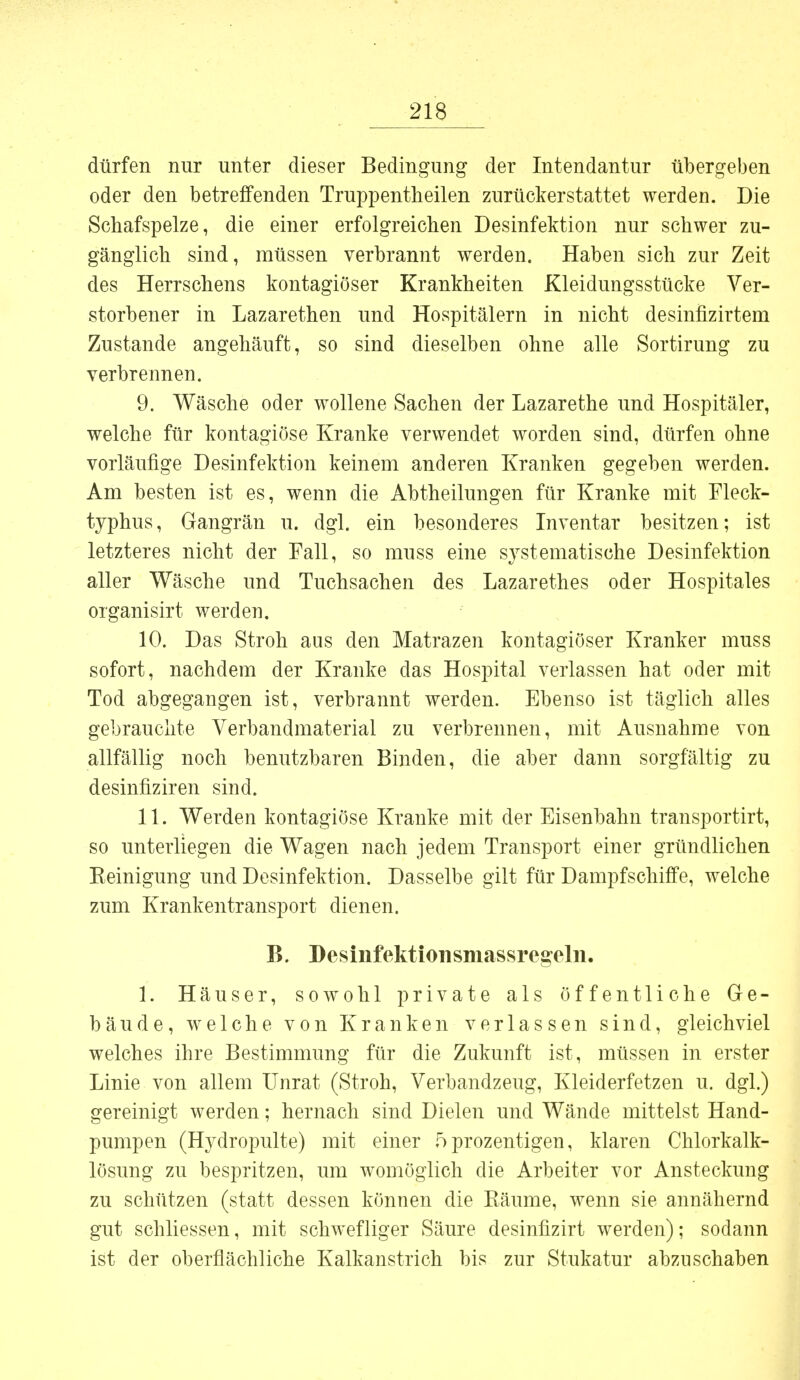 dürfen nur unter dieser Bedingung der Intendantur tibergeben oder den betreffenden Truppentlieilen zurückerstattet werden. Die Schafspelze, die einer erfolgreichen Desinfektion nur schwer zu- gänglich sind, müssen verbrannt werden. Haben sich zur Zeit des Herrschens kontagiöser Krankheiten Kleidungsstücke Ver- storbener in Lazarethen und Hospitälern in nicht desinfizirtem Zustande angehäuft, so sind dieselben ohne alle Sortirung zu verbrennen. 9. Wäsche oder wollene Sachen der Lazarethe und Hospitäler, welche für kontagiöse Kranke verwendet worden sind, dürfen ohne vorläufige Desinfektion keinem anderen Kranken gegeben werden. Am besten ist es, wenn die Abtheilungen für Kranke mit Fleck- typhus, Gangrän u. dgl. ein besonderes Inventar besitzen; ist letzteres nicht der Fall, so muss eine systematische Desinfektion aller Wäsche und Tuchsachen des Lazarethes oder Hospitales organisirt werden. 10. Das Stroh aus den Matrazen kontagiöser Kranker muss sofort, nachdem der Kranke das Hospital verlassen hat oder mit Tod abgegangen ist, verbrannt werden. Ebenso ist täglich alles gebrauchte Verbandmaterial zu verbrennen, mit Ausnahme von allfällig noch benutzbaren Binden, die aber dann sorgfältig zu desinfiziren sind. 11. Werden kontagiöse Kranke mit der Eisenbahn transportirt, so unterliegen die Wagen nach jedem Transport einer gründlichen Keinigung und Desinfektion. Dasselbe gilt für Dampfschiffe, welche zum Krankentransport dienen. B. Desinfektionsmassregeln. 1. Häuser, sowohl private als öffentliche Ge- bäude, welche von Kranken verlassen sind, gleichviel welches ihre Bestimmung für die Zukunft ist, müssen in erster Linie von allem Unrat (Stroh, Verbandzeug, Kleiderfetzen u. dgl.) gereinigt werden; hernach sind Dielen und Wände mittelst Hand- pumpen (Hydropulte) mit einer 5 prozentigen, klaren Chlorkalk- lösung zu bespritzen, um womöglich die Arbeiter vor Ansteckung zu schützen (statt dessen können die Räume, wenn sie annähernd gut schliessen, mit schwefliger Säure desinfizirt werden); sodann ist der oberflächliche Kalkanstrich bis zur Stukatur abzuschaben