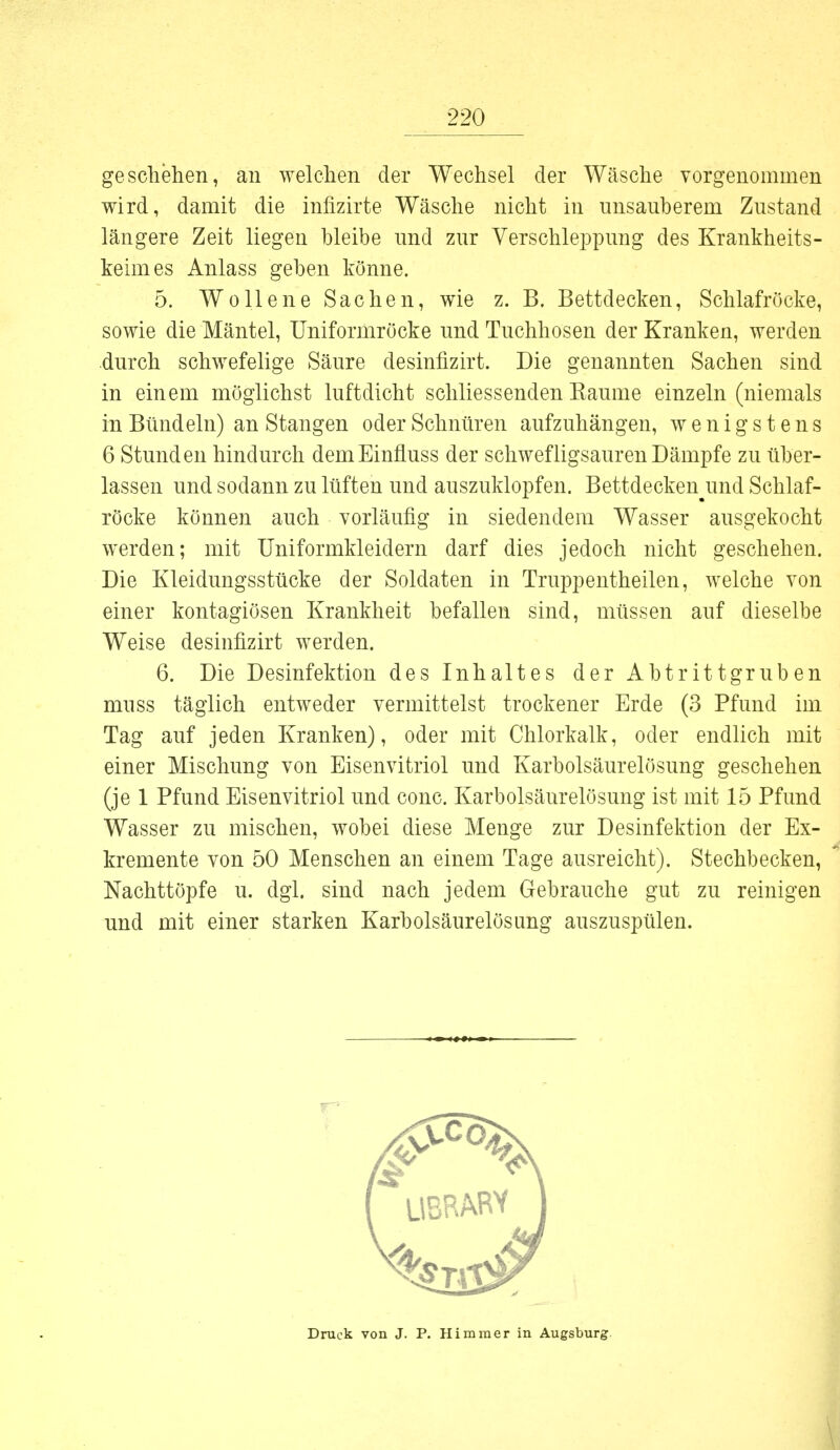 geschehen, an welchen der Wechsel der Wäsche vorgenommen wird, damit die infizirte Wäsche nicht in unsauberem Zustand längere Zeit liegen bleibe und zur Verschleppung des Krankheits- keimes Anlass geben könne. 5. Wollene Sachen, wie z. B. Bettdecken, Schlafröcke, sowie die Mäntel, Uniformröcke und Tuchhosen der Kranken, werden durch schwefelige Säure desinfizirt. Die genannten Sachen sind in einem möglichst luftdicht schliessenden Kaume einzeln (niemals in Bündeln) an Stangen oder Schnüren aufzuhängen, wenigstens 6 Stunden hindurch demEinfluss der schwefligsauren Dämpfe zu über- lassen und sodann zu lüften und auszuklopfen. Bettdecken und Schlaf- röcke können auch vorläufig in siedendem Wasser ausgekocht werden; mit Uniformkleidern darf dies jedoch nicht geschehen. Die Kleidungsstücke der Soldaten in Truppentheilen, welche von einer kontagiösen Krankheit befallen sind, müssen auf dieselbe Weise desinfizirt werden. 6. Die Desinfektion des Inhaltes der Abt ritt gruben muss täglich entweder vermittelst trockener Erde (3 Pfund im Tag auf jeden Kranken), oder mit Chlorkalk, oder endlich mit einer Mischung von Eisenvitriol und Karbolsäurelösung geschehen (je 1 Pfund Eisenvitriol und conc. Karbolsäurelösung ist mit 15 Pfund Wasser zu mischen, wobei diese Menge zur Desinfektion der Ex- kremente von 50 Menschen an einem Tage ausreicht). Stechbecken, Nachttöpfe u. dgl. sind nach jedem Gebrauche gut zu reinigen und mit einer starken Karbolsäurelösimg auszuspülen.