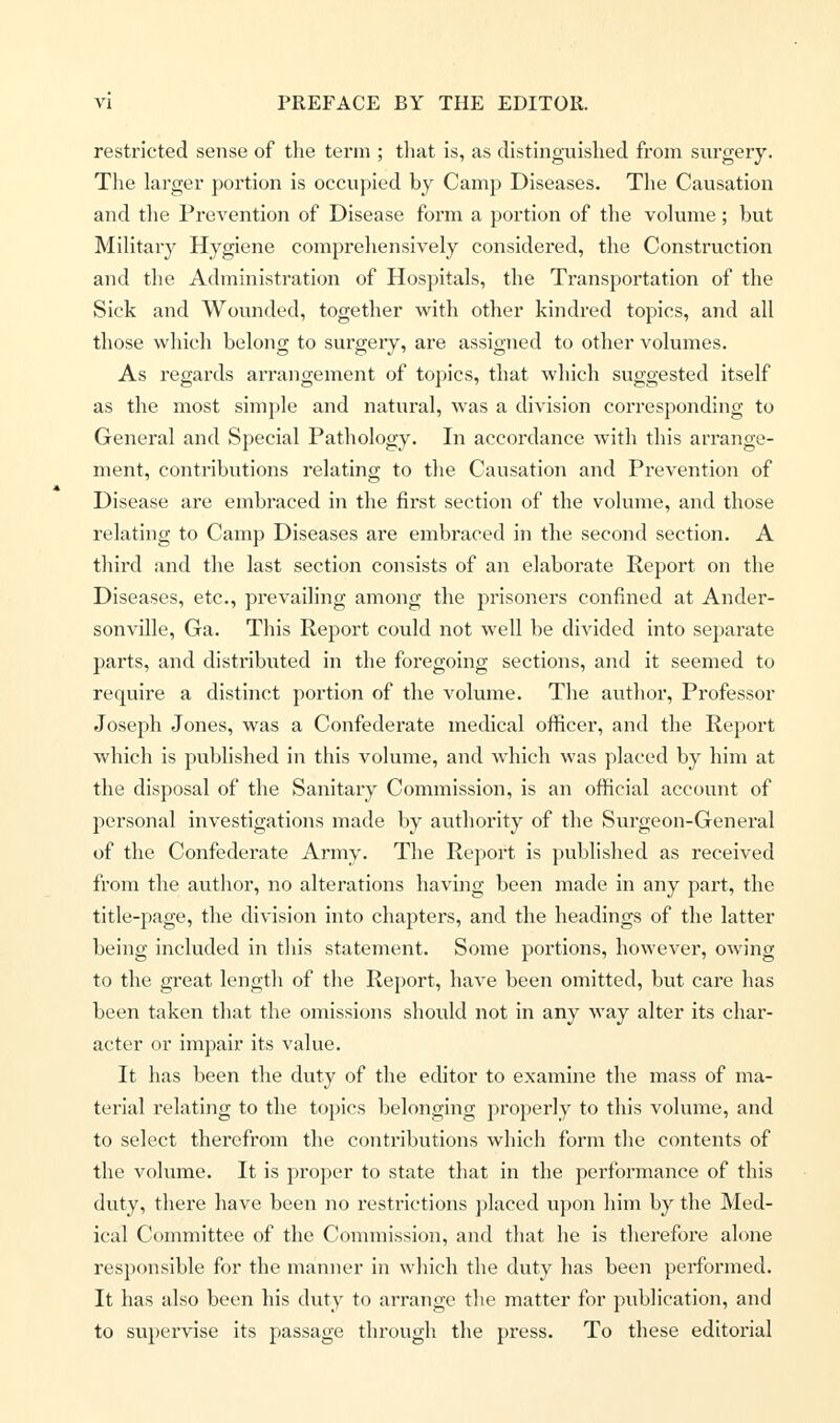 restricted sense of the term ; that is, as distinguished from surgery. The larger portion is occupied by Camp Diseases. The Causation and the Prevention of Disease form a portion of the volume; but Military Hygiene comprehensively considered, the Construction and the Administration of Hospitals, the Transportation of the Sick and Wounded, together with other kindred topics, and all those which belong to surgeiy, are assigned to other volumes. As regards arrangement of topics, that which suggested itself as the most simple and natural, was a division corresponding to General and Special Pathology. In accordance with this arrange- ment, contributions relating to the Causation and Prevention of Disease are embraced in the first section of the volume, and those relating to Camp Diseases are embraced in the second section. A third and the last section consists of an elaborate Report on the Diseases, etc., prevailing among the prisoners confined at Ander- sonville, Ga. This Report could not well be divided into separate parts, and distributed in the foregoing sections, and it seemed to require a distinct portion of the volume. The author, Professor Joseph Jones, was a Confederate medical officer, and the Report which is published in this volume, and which was placed by him at the disposal of the Sanitary Commission, is an official account of personal investigations made by authority of the Surgeon-General of the Confederate Army. The Report is published as received from the author, no alterations having been made in any part, the title-page, the division into chapters, and the headings of the latter being included in this statement. Some portions, however, owing to the great length of the Report, have been omitted, but care has been taken that the omissions should not in any way alter its char- acter or impair its value. It has been the duty of the editor to examine the mass of ma- terial relating to the topics belonging properly to this volume, and to select therefrom the contributions which form the contents of the volume. It is proper to state that in the performance of this duty, there have been no restrictions placed upon him by the Med- ical Committee of the Commission, and that he is therefore alone responsible for the manner in which the duty has been performed. It has also been his duty to arrange the matter for pxiblieation, and to supervise its passage through the press. To these editorial