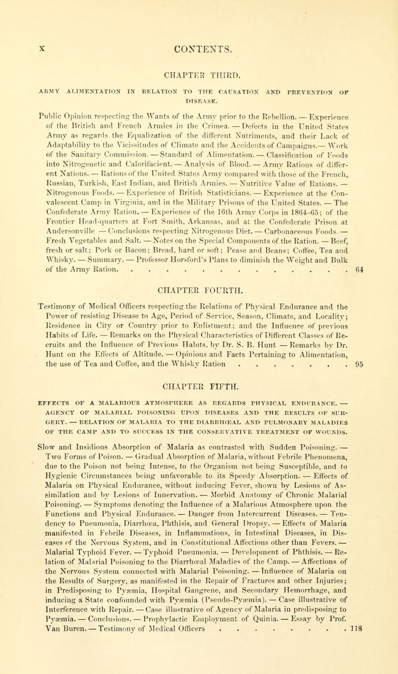 CHAPTER THIRD. ARMY ALIMENTATION IN RELATION TO THE CAUSATION AND PREVENTION OF DISEASE. Public Opinion respecting the Wants of the Army prior to the Rebellion. — Experience of the British and French Armies in the Crimea.—Defects in the United States Army as regards the Equalization of the different Nutriments, and their Lack of Adaptability to the Vicissitudes of Climate and the Accidents of Campaigns.— Work of the Sanitary Commission. — Standard of Alimentation. — Classification of Foods into Nitrogeuetie and Calorifacient — Analysis of Blood. — Army Rations of differ- ent Nations.— Rations of the United States Army compared with those of the French, Russian, Turkish, East Indian, and British Armies. — Nutritive Value of Rations. — Nitrogenous Foods. — Experience of British Statisticians. — Experience at the Con- valescent Camp in Virginia, and in the Military Prisons of the United States. — The Confederate Army Ration. — Experience of the 10th Army Corps in 1804-05; of the Frontier Head-quarters at Fort Smith, Arkansas, and at the Confederate Prison at Andersonville — Conclusions respecting Nitrogenous Diet. — Carbonaceous F'oods. — Fresh Vegetables and Salt. — Notes on the Special Components of the Ration. — Beef, fresh or salt; Pork or Bacon; Bread, hard or soft; Pease and Beans; Coffee, Tea and Whisky. — Summary. — Professor Horsford's Plans to diminish the Weight and Bulk of the Army Ration 64 CHAPTER FOURTH. Testimony of Medical Officers respecting the Relations of Physical Endurance and the Power of resisting Disease to Age, Period of Service, Season, Climate, and Locality; Residence in City or Country prior to Enlistment; and the Influence of previous Habits of Life. — Remarks on the Physical Characteristics of Different Classes of Re- cruits and the Influence of Previous Habits, by Dr. S. B. Hunt —Remarks by Dr. Hunt on the Effects of Altitude. — Opinions and Facts Pertaining to Alimentation, the use of Tea and Coffee, and the Whisky Ration 95 CHAPTER FIFTH. EFFECTS OF A MALARIOUS ATMOSPHERE AS REGARDS PHYSICAL ENDURANCE. — AGENCY OF MALARIAL POISONING UPON DISEASES AND THE RESULTS OF SUR- GERY.— RELATION OF MALARIA TO THE DIARRHEAL AND PULMONARY MALADIES OF THE CAMP AND TO SUCCESS IN THE CONSERVATIVE TREATMENT OF WOUNDS. Slow and Insidious Absorption of Malaria as contrasted with Sudden Poisoning. — Two Forms of Poison. — Gradual Absorption of Malaria, without Febrile Phenomena, due to the Poison not being Intense, to the Organism not being Susceptible, and to Hygienic Circumstances being unfavorable to its Speedy Absorption. — Effects of Malaria on Physical Endurance, without inducing Fever, shown by Lesions of As- similation and by Lesions of Innervation. — Morbid Anatomy of Chronic Malarial Poisoning. — Symptoms denoting the Influence of a Malarious Atmosphere upon the Functions and Physical Endurance.— Danger from Intercurrent Diseases.— Ten- dency to Pneumonia, Diarrhoea, Phthisis, and General Dropsy. — Effects of Malaria manifested in Febrile Diseases, in Inflammations, in Intestinal Diseases, in Dis- eases of the Nervous System, and in Constitutional Affections other than Fevers.— Malarial Typhoid Fever. —Typhoid Pneumonia. — Development of Phthisis. — Re- lation of Malarial Poisoning to the Diarrheal Maladies of the Camp. — Affections of the Nervous System connected with Malarial Poisoning. — Influence of Malaria on the Results of Surgery, as manifested in the Repair of Fractures and other Injuries; in Predisposing to Pyaemia, Hospital Gangrene, and Secondary Hemorrhage, and inducing a State confounded with Pyaemia (Pseudo-Pyaemia).— Case illustrative of Interference with Repair. — Case illustrative of Agency of Malaria in predisposing to Pyaemia. — Conclusions.— Prophylactic Employment of Quinia. — Essa.v by Prof. Van Buren. — Testimony of Medical Officers • .118