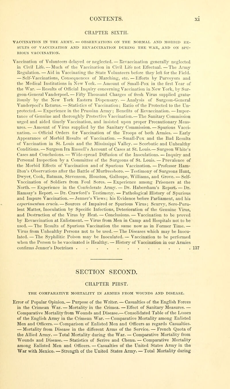 CHAPTER SIXTH. VACCINATION IN THE ARMY. — OBSERVATIONS ON THE NORMAL AND MORBID RE- SULTS OF VACCINATION AND RE VACCINATION DURING THE WAR, AND ON SPU- RIOUS VACCINATION. Vaccination of Volunteers delayed or neglected. — Revaccination generally neglected in Civil Life. — Much of the Vaccination in Civil Life not Effectual.—The Army Regulation. — Aid in Vaccinating the State Volunteers before they left for the Field. — Self-Vaccinations, Consequences of Marching, etc.—Efforts by Purveyors and the Medical Institutions fn New York. — Amount of Small-Pox in the first Year of the War. — Results of Official Inquiry concerning Vaccination in New York, by Sur- geon-General Vanderpoel. — Fifty Thousand Charges of fresh Virus supplied gratu- itously by the New York Eastern Dispensary. — Analysis of Surgeon-General Vanderpoel's Returns. — Statistics of Vaccination; Ratio of the Protected to the Un- protected.— Experience in the Prussian Army; Benefits of Revaccination. —Impor- tance of Genuine and thoroughly Protective Vaccination.— The Sanitary Commission urged and aided timely Vaccination, and insisted upon proper Precautionary Meas- ures.— Amount of Virus supplied by the Sanitary Commission. — Spurious Vacci- nation. — Official Orders for Vaccination of the Troops of both Armies. — Early Appearance of Morbid Results of Vaccination. — Small-Pox and the Bad Results of Vaccination in St. Louis and the Mississippi Valley. — Scorbutic and Unhealthy Conditions. — Surgeon Ira Russell's Account of Cases at St. Louis.— Surgeon White's Cases and Conclusions. — Wide-spread Diffusion of the Inoculations. — Inquiry and Personal Inspection by a Committee of the Surgeons of St. Louis. — Prevalence of the Morbid Effects of Vaccination and of Spurious Vaccination.—Professor Ham- ilton's Observations after the Battle of Murfreesboro. — Testimony of Surgeons Hunt, Dwyer, Cook, Batman, Stevenson, Houston, Galloupe, Williams, and Grove. — Self- Vaccination of Soldiers from Foul Sores. — Experience among Prisoners at the North.— Experience in the Confederate Army.— Dr. Habersham's Report. — Dr. Ramsay's Report. — Dr. Crawford's Testimony. — Pathological History of Spurious and Impure Vaccination. — Jenner's Views; his Evidence before Parliament, and his experimentum cruris. — Sources of Impaired or Spurious Virus; Scurvy, Sero-Puru- lent Matter, Inoculation by Specific Infections, Deterioration of the Genuine Virus, and Destruction of the Virus by Heat. — Conclusions. — Vaccination to be proved by Revaccination at Enlistment. — Virus from Men in Camp and Hospitals not to be used. — The Results of Spurious Vaccination the same now as in Former Time.— Virus from Unhealthy Persons not to be used. — The Diseases which may be Inocu- lated. — The Syphilitic Poison may be Inoculated. — Vaccination to be performed when the Person to be vaccinated is Healthy. — History of Vaccination in our Armies confirms Jenner's Doctrines SECTION SECOND. CHAPTER FIRST. THE COMPARATIVE MORTALITY IN ARMIES FROM WOUNDS AND DISEASE. Error of Popular Opinion. — Purpose of the Writer. — Casualties of the English Forces in the Crimean War. — Mortality in the Crimea. — Effect of Sanitary Measures. — Comparative Mortality from Wounds and Disease.— Consolidated Table of the Losses of the English Army in the Crimean War. — Comparative Mortality among Enlisted Men and Officers. — Comparison of Enlisted Men and Officers as regards Casualties. — Mortality from Disease in the different Arms of the Service. — French Quota of the Allied Army. — Total Mortality during the War. — Comparative Mortality from Wounds and Disease. — Statistics of Scrive and Chenu. — Comparative Mortality among Enlisted Men and Officers. — Casualties of the United States Army in the War with Mexico. — Strength of the United States Army. — Total Mortality during