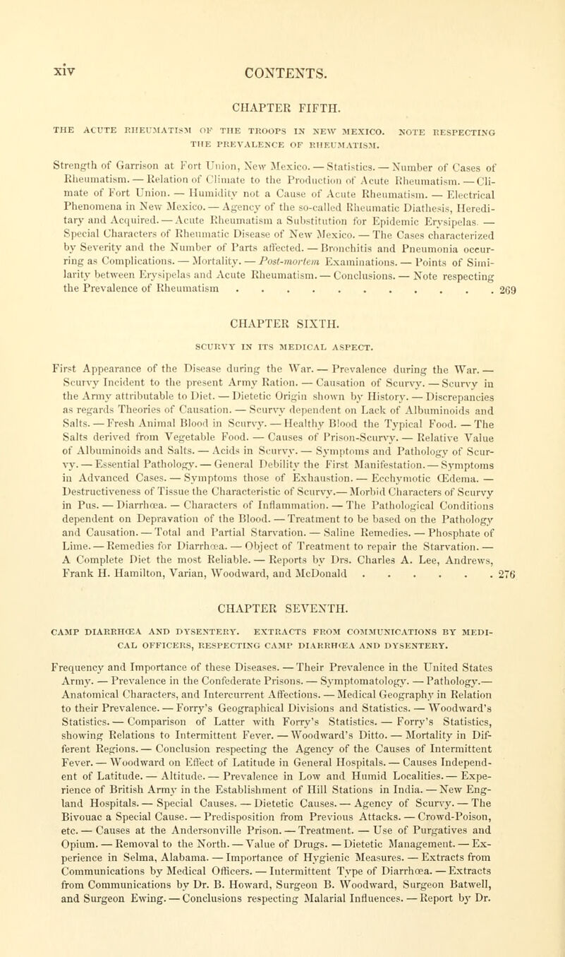 CHAPTER FIFTH. THE ACUTE RHEUMATISM OJf THE TROOPS IN NEW MEXICO. NOTE RESPECTING THE PREVALENCE OF RHEUMATISM. Strength of Garrison at Fort Union, New Mexico. — Statistics. — Number of Cases of Rheumatism. — Relation of Climate to the Production of Acute Rheumatism.—Cli- mate of Fort Union. — Humidity not a Cause of Acute Rheumatism. — Electrical Phenomena in New Mexico. — Agency of the so-called Rheumatic Diathesis, Heredi- tary and Acquired.— Acute Rheumatism a Substitution for Epidemic Erysipelas.— Special Characters of Rheumatic Disease of New Mexico. — The Cases characterized by Severity and the Number of Parts affected. — Bronchitis and Pneumonia occur- ring as Complications. — Mortality. — Post-mortem Examinations. — Points of Simi- larity between Erysipelas and Acute Rheumatism. — Conclusions. — Note respecting the Prevalence of Rheumatism CHAPTER SIXTH. SCURVY IN ITS MEDICAL ASPECT. First Appearance of the Disease during the War. — Prevalence during the War.— Scurvy Incident to the present Army Ration. — Causation of Scurvy. — Scurvv in the Army attributable to Diet. — Dietetic Origin shown by History. — Discrepancies as regards Theories of Causation. — Scurvv dependent on Lack of Albuminoids and Salts. — Fresh Animal Blood in Scurvv. — Healthy Blood the Typical Food.—The Salts derived from Vegetable Food. — Causes of Prison-Scurvy. — Relative Value of Albuminoids and Salts. — Acids in Scurvy. — Symptoms and Pathology of Scur- vy.— Essential Pathology. — General Debility the First Manifestation. — Symptoms in Advanced Cases. — Symptoms those of Exhaustion. — Ecchymotic Gidema. — Destructiveness of Tissue the Characteristic of Scurvy.— Morbid Characters of Scurvy in Pus. — Diarrhoea. — Characters of Inflammation. — The Pathological Conditions dependent on Depravation of the Blood. — Treatment to be based on the Pathology and Causation. — Total and Partial Starvation. — Saline Remedies. — Phosphate of Lime. — Remedies for Diarrhoea. — Object of Treatment to repair the Starvation.— A Complete Diet the most Reliable. — Reports by Drs. Charles A. Lee, Andrews, Frank H. Hamilton, Varian, Woodward, and McDonald CHAPTER SEVENTH. CAMP DIARRHOEA AND DYSENTERY. EXTRACTS FROM COMMUNICATIONS BY MEDI- CAL OFFICERS, RESPECTING CAMP DIARRHOEA AND DYSENTERY. Frequency and Importance of these Diseases. —Their Prevalence in the United States Army. — Prevalence in the Confederate Prisons. — Symptomatology. — Pathology.— Anatomical Characters, and Intercurrent Affections. — Medical Geography in Relation to their Prevalence. — Forry's Geographical Divisions and Statistics. — Woodward's Statistics.— Comparison of Latter with Forry's Statistics. — Forry's Statistics, showing Relations to Intermittent Fever. — Woodward's Ditto. — Mortality in Dif- ferent Regions.— Conclusion respecting the Agency of the Causes of Intermittent Fever. — Woodward on Effect of Latitude in General Hospitals. — Causes Independ- ent of Latitude. — Altitude.— Prevalence in Low and Humid Localities.— Expe- rience of British Army in the Establishment of Hill Stations in India. — New Eng- land Hospitals. — Special Causes. — Dietetic Causes. — Agency of Scurvy. — The Bivouac a Special Cause. — Predisposition from Previous Attacks. — Crowd-Poison, etc.— Causes at the Andersonville Prison. — Treatment. — Use of Purgatives and Opium. — Removal to the North. — Value of Drugs. —Dietetic Management. — Ex- perience in Selma, Alabama. — Importance of Hygienic Measures. — Extracts from Communications by Medical Officers. — Intermittent Type of Diarrhoea.—Extracts from Communications by Dr. B. Howard, Surgeon B. Woodward, Surgeon Batwell, and Surgeon Ewing. — Conclusions respecting Malarial Influences. — Report by Dr.