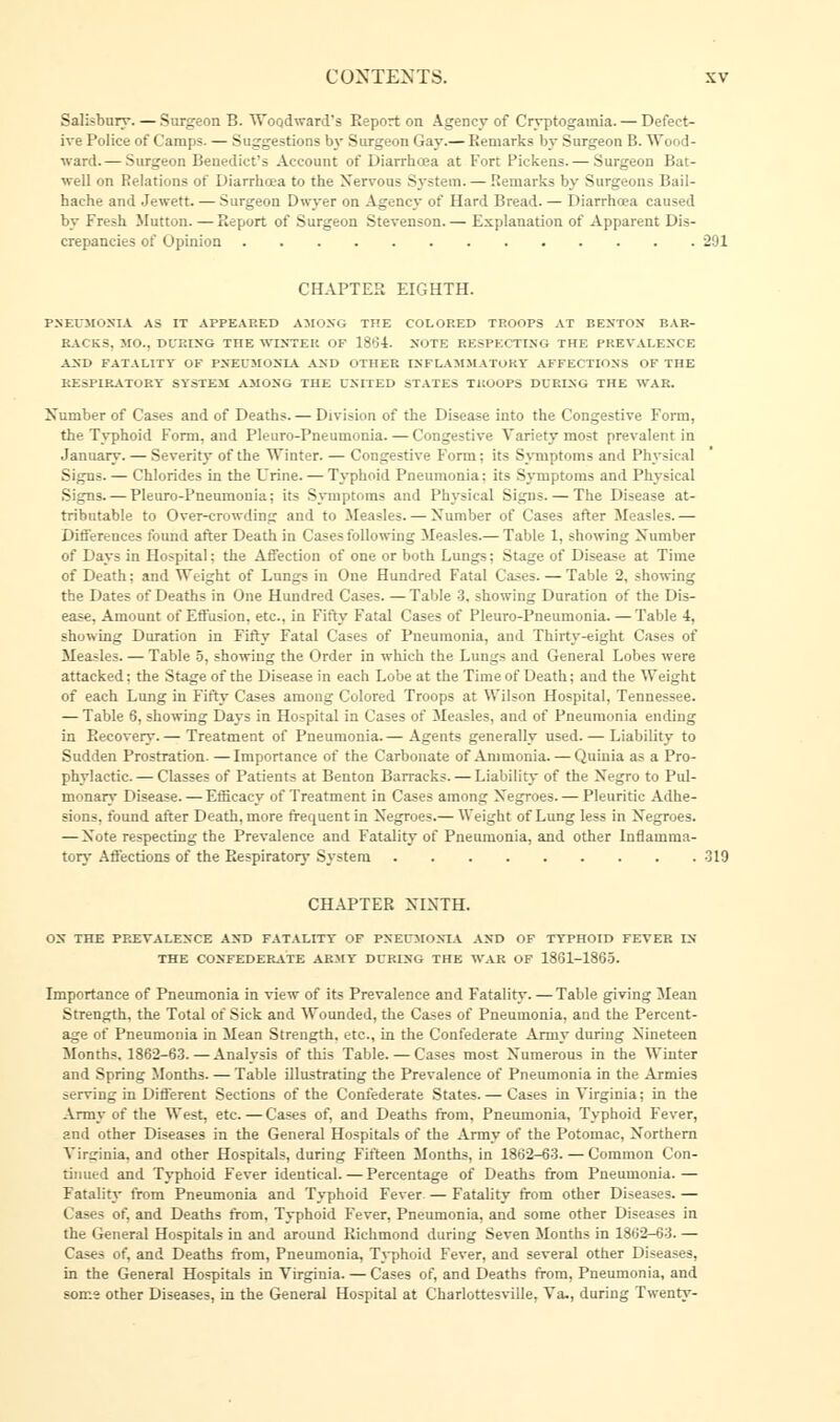 Salisbury. — Surgeon B. Woodward's Report on Agency of Cryptogamia. — Defect- ive Police of Camps. — Suggestions by Surgeon Gay.— Remarks by Surgeon B. Wood- ward.— Surgeon Benedict's Account of Diarrhoea at Fort Pickens. — Surgeon Bat- well on Relations of Diarrhoea to the Nervous System. — Remarks by Surgeons Bail- hache and Jewett. — Surgeon Dwyer on Agency of Hard Bread. — Diarrhoea caused by Fresh Mutton. — Report of Surgeon Stevenson. — Explanation of Apparent Dis- crepancies of Opinion 201 CHAPTER EIGHTH. PNEUMONIA AS IT APPEARED AMONG THE COLOP.ED TROOPS AT BENTON BAR- RACKS, MO., DURING THE WINTER OF 18(54. NOTE RESPECTING THE PREVALENCE A_SD FATALITY OF PNEUMONIA AND OTHER INFLAMMATORY AFFECTIONS OF THE RESPIRATORY SYSTEM AMONG THE UNITED STATES TROOPS DURING THE WAR. Number of Cases and of Deaths. — Division of the Disease into the Congestive Form, the Typhoid Form, and Pleuro-Pneumonia. — Congestive Variety most prevalent in January. — Severity of the Winter. — Congestive Form; its Symptoms and Physical Signs. — Chlorides in the Urine. — Typhoid Pneumonia: its Symptoms and Physical Signs. — Pleuro-Pneumonia; its Symptoms and Physical Signs. — The Disease at- tributable to Over-crowding and to Measles. — Number of Cases after Measles. — Differences found after Death in Cases following Measles.— Table 1, showing Number of Days in Hospital: the Affection of one or both Lungs; Stage of Disease at Time of Death; and Weight of Lungs in One Hundred Fatal Cases. — Table 2, showing the Dates of Deaths in One Hundred Cases. — Table 3, showing Duration of the Dis- ease, Amount of Effusion, etc., in Fifty Fatal Cases of Pleuro-Pneumonia. —Table 4, showing Duration in Fifty Fatal Cases of Pneumonia, and Thirty-eight Cases of Measles. — Table 5, showing the Order in which the Lungs and General Lobes were attacked; the Stage of the Disease in each Lobe at the Time of Death; and the Weight of each Lung in Fifty Cases among Colored Troops at Wilson Hospital, Tennessee. — Table 6, showing Days in Hospital in Cases of Measles, and of Pneumonia ending in Recovery.— Treatment of Pneumonia.— Agents generally used. — Liability to Sudden Prostration. —Importance of the Carbonate of Ammonia. — Quinia as a Pro- phylactic.— Classes of Patients at Benton Barracks. — Liability of the Negro to Pul- monary Disease. — Efficacy of Treatment in Cases among Negroes. — Pleuritic Adhe- sions, found after Death, more frequent in Negroes.— Weight of Lung less in Negroes. — Note respecting the Prevalence and Fatality of Pneumonia, and other Inflamma- tory Affections of the Respiratory System 319 CHAPTER NINTH. OS THE PREVALENCE AND FATALITY OF PNEUMONIA AND OF TYPHOID FEVER IN THE CONFEDERATE ARMY DURING THE WAR OF 1861-1865. Importance of Pneumonia in view of its Prevalence and Fatality. —Table giving Mean Strength, the Total of Sick and Wounded, the Cases of Pneumonia, and the Percent- age of Pneumonia in Mean Strength, etc., in the Confederate Army during Nineteen Months. 1862-63.—Analysis of this Table. — Cases most Numerous in the Winter and Spring Months. — Table illustrating the Prevalence of Pneumonia in the Armies serving in Different Sections of the Confederate States. — Cases in Virginia; in the Army of the West, etc.—Cases of, and Deaths from. Pneumonia, Typhoid Fever, and other Diseases in the General Hospitals of the Army of the Potomac, Northern Virginia, and other Hospitals, during Fifteen Months, in 1862-63. — Common Con- tinued and Typhoid Fever identical. — Percentage of Deaths from Pneumonia. — Fatality from Pneumonia and Typhoid Fever — Fatality from other Diseases. — Cases of, and Deaths from, Typhoid Fever, Pneumonia, and some other Diseases in the General Hospitals in and around Richmond during Seven Months in 1862-63. — Cases of, and Deaths from, Pneumonia, Typhoid Fever, and several other Diseases, in the General Hospitals in Virginia. — Cases of, and Deaths from, Pneumonia, and some other Diseases, in the General Hospital at Charlottesville, Va., during Twenty-