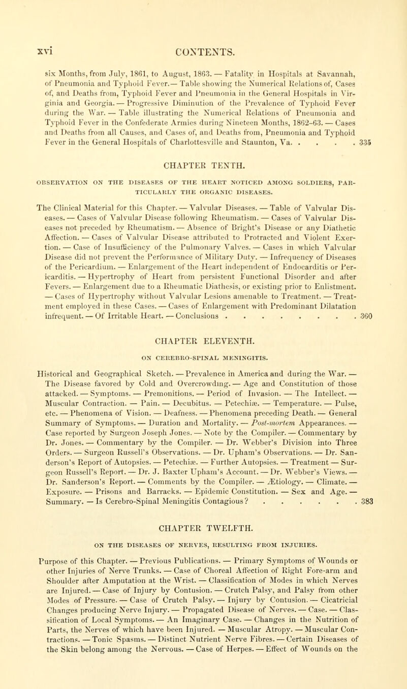 six Months, from July, 1801, to August, 18G3.— Fatality in Hospitals at Savannah, of Pneumonia and Typhoid Fever.— Table showing the Numerical Relations of, Cases of, and Deaths from, Typhoid Fever and Pneumonia in the General Hospitals in Vir- ginia and Georgia.— Progressive Diminution of the Prevalence of Typhoid Fever during the War. — Table illustrating the Numerical Relations of Pneumonia and Typhoid Fever in the Confederate Annies during Nineteen Months, 18G2-63.— Cages and Deaths from all Causes, and Cases of, and Deaths from, Pneumonia and Typhoid F'ever in the General Hospitals of Charlottesville and Staunton, Va 335 CHAPTER TENTH. OBSERVATION ON THE DISEASES OF THE HEART NOTICED AMONG SOLDIERS, PAR- TICULARLY THE ORGANIC DISEASES. The Clinical Material for this Chapter. — Valvular Diseases. — Table of Valvular Dis- eases.— Cases of Valvular Disease following Rheumatism. — Cases of Valvular Dis- eases not preceded by Rheumatism.— Absence of Bright's Disease or any Diathetic Affection. — Cases of Valvular Disease attributed to Protracted and Violent Exer- tion.— Case of Insufficiency of the Pulmonary Valves. — Cases in which Valvular Disease did not prevent the Performance of Military Duty. — Infrequency of Diseases of the Pericardium. — Enlargement of the Heart independent of Endocarditis or Per- icarditis. — Hypertrophy of Heart from persistent F'unctional Disorder and after Fevers. — Enlargement due to a Rheumatic Diathesis, or existing prior to Enlistment. — Cases of Hypertrophy without Valvular Lesions amenable to Treatment. — Treat- ment employed in these Cases. — Cases of Enlargement with Predominant Dilatation infrequent. — Of Irritable Heart.—Conclusions 360 CHAPTER ELEVENTH. ON CEREBRO-SPINAL MENINGITIS. Historical and Geographical Sketch.—Prevalence in America and during the War.— The Disease favored by Cold and Overcrowding.— Age and Constitution of those attacked. — Symptoms. — Premonitions. — Period of Invasion. — The Intellect. — Muscular Contraction. — Pain. — Decubitus. — Petechia;. — Temperature. — Pulse, etc. — Phenomena of Vision. — Deafness. —Phenomena preceding Death. — General Summary of Symptoms.— Duration and Mortality. — Post-mortem Appearances.— Case reported by Surgeon Joseph Jones. — Note by the Compiler. — Commentary by Dr. Jones. — Commentary by the Compiler. — Dr. Webber's Division into Three Orders. — Surgeon Russell's Observations. — Dr. Upham's Observations. — Dr. San- derson's Report of Autopsies. — Petechia?. — Further Autopsies. — Treatment — Sur- geon Russell's Report. — Dr. J. Baxter Upham's Account. — Dr. Webber's Views.— Dr. Sanderson's Report.— Comments by the Compiler. — ./Etiology.— Climate.— Exposure. — Prisons and Barracks. — Epidemic Constitution. — Sex and Age. — Summary. — Is Cerebro-Spiual Meningitis Contagious? 383 CHAPTER TWELFTH. ON THE DISEASES OF NERVES, RESULTING FROM INJURIES. Purpose of this Chapter. — Previous Publications. — Primary Symptoms of Wounds or other Injuries of Nerve Trunks. — Case of Choreal Affection of Right Fore-arm and Shoulder after Amputation at the Wrist. — Classification of Modes in which Nerves are Injured. — Case of Injury by Contusion. — Crutch Palsy, and Palsy from other Modes of Pressure. — Case of Crutch Palsy.— Injur}' by Contusion.— Cicatricial Changes producing Nerve Injury.— Propagated Disease of Nerves. — Case. — Clas- sification of Local Symptoms.— An Imaginary Case. — Changes in the Nutrition of Parts, the Nerves of which have been Injured. —Muscular Atropy. — Muscular Con- tractions.— Tonic Spasms. — Distinct Nutrient Nerve Fibres. — Certain Diseases of the Skin belong among the Nervous. —Case of Herpes. — Effect of Wounds on the