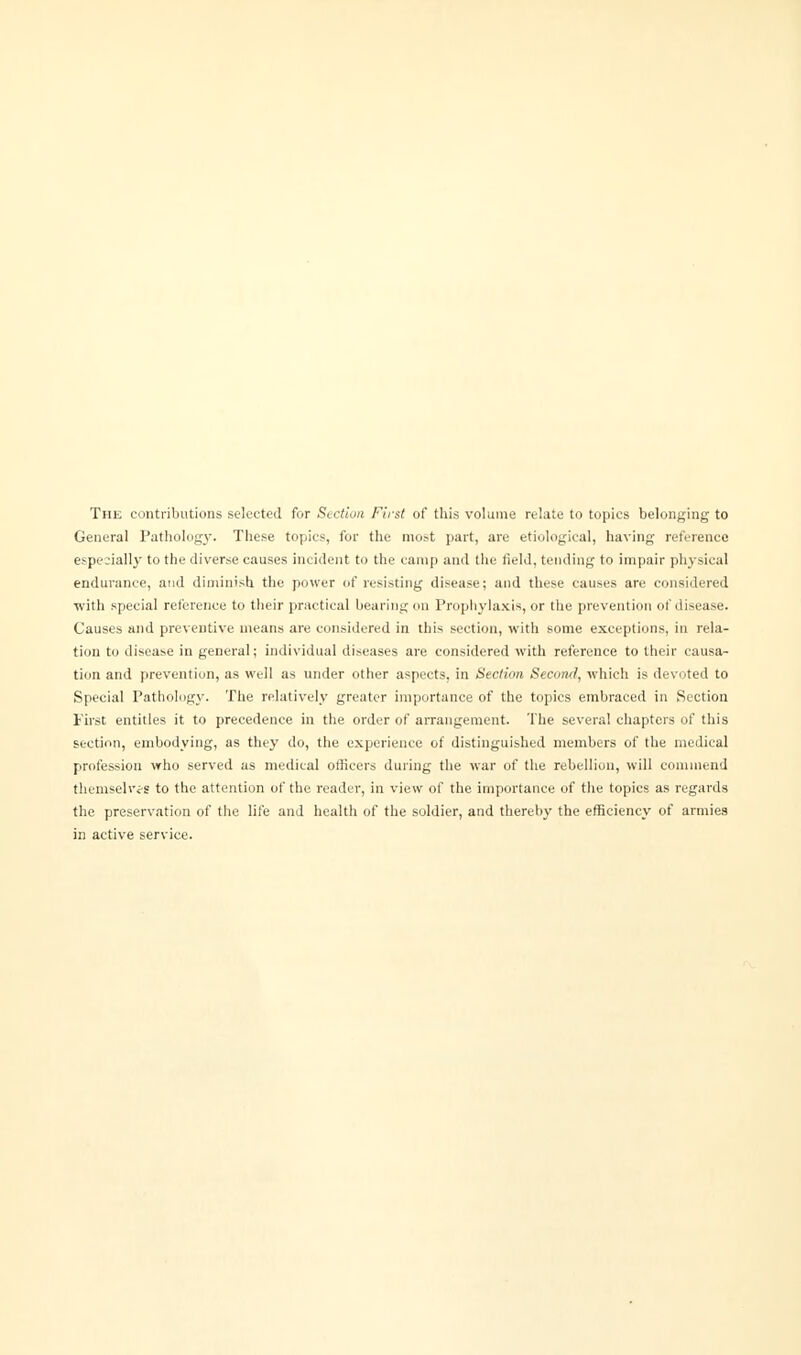 The contributions selected for Section First of this volume relate to topics belonging to General Pathology. These topics, for the mo.-t part, are etiological, having reference especially to the diverse causes incident to the camp and the field, tending to impair physical endurance, and diminish the power of resisting disease; and these causes are considered with special reference to their practical bearing on Prophylaxis, or the prevention of disease. Causes and preventive means are considered in this section, with some exceptions, in rela- tion to disease in general; individual diseases are considered with reference to their causa- tion and prevention, as well as under other aspects, in Section Second, which is devoted to Special Pathology. The relatively greater importance of the topics embraced in Section First entitles it to precedence in the order of arrangement. The several chapters of this section, embodying, as they do, the experience of distinguished members of the medical profession who served as medical officers during the war of the rebellion, will commend themselves to the attention of the reader, in view of the importance of the topics as regards the preservation of the life and health of the soldier, and thereby the efficiency of armies in active service.