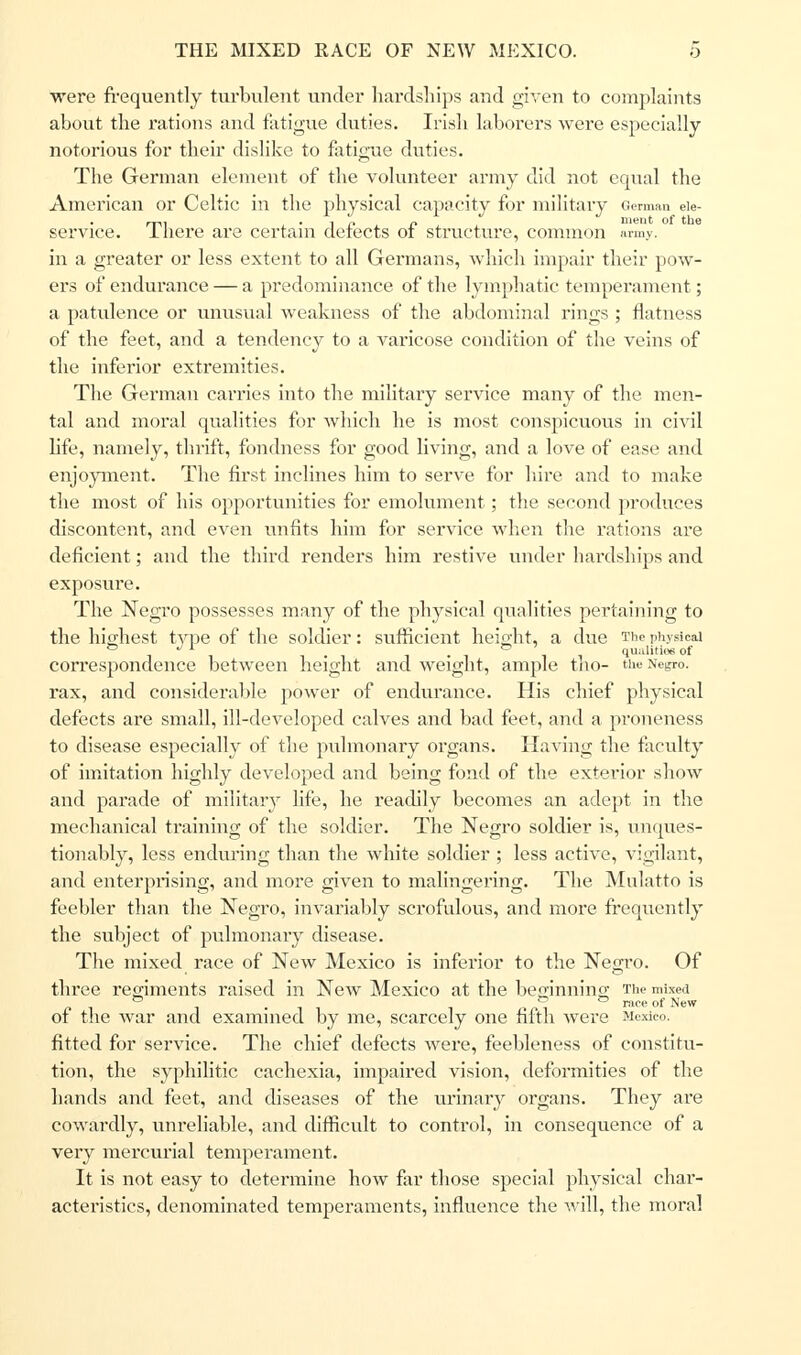 were frequently turbulent under hardships and given to complaints about the rations and fatigue duties. Irish laborers were especially notorious for their dislike to fatigue duties. The German element of the volunteer army did not equal the American or Celtic in the physical capacity for military German eie- service. There are certain defects of structure, common army, in a greater or less extent to all Germans, which impair their pow- ers of endurance — a predominance of the lymphatic temperament; a patulence or unusual weakness of the abdominal rings ; flatness of the feet, and a tendency to a varicose condition of the veins of the inferior extremities. The German carries into the military service many of the men- tal and moral qualities for which he is most conspicuous in civil life, namely, thrift, fondness for good living, and a love of ease and enjoyment. The first inclines him to serve for hire and to make the most of his opportunities for emolument; the second produces discontent, and even unfits him for service when the rations are deficient; and the third renders him restive under hardships and exposure. The Negro possesses many of the physical qualities pertaining to the highest type of the soldier: sufficient height, a due The physical , ,. -i ll qualities of correspondence between height and weight, ample tno- Negro, rax, and considerable power of endurance. His chief physical defects are small, ill-developed calves and bad feet, and a proneness to disease especially of the pulmonary organs. Having the faculty of imitation highly developed and being fond of the exterior show and parade of military life, he readily becomes an adept in the mechanical training of the soldier. The Negro soldier is, unques- tionably, less enduring than the white soldier ; less active, vigilant, and enterprising, and more given to malingering. The Mulatto is feebler than the Negro, invariably scrofulous, and more frequently the subject of pulmonary disease. The mixed race of New Mexico is inferior to the Negro. Of three regiments raised in New Mexico at the beginning The mixed of the war and examined by me, scarcely one fifth were Mexico, fitted for service. The chief defects were, feebleness of constitu- tion, the syphilitic cachexia, impaired vision, deformities of the hands and feet, and diseases of the urinary organs. They are cowardly, unreliable, and difficult to control, in consequence of a very mercurial temperament. It is not easy to determine how far those special physical char- acteristics, denominated temperaments, influence the will, the moral