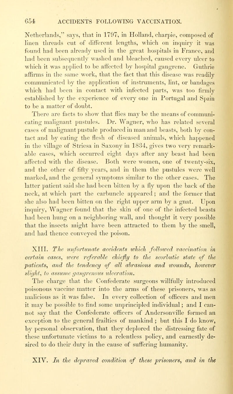 Netherlands, says, that in 1797, in Holland, eharpie, composed of linen threads cut of different lengths, which on inquiry it was found had been already used in the great hospitals in France, and had been subsequently washed and bleached, caused every ulcer to which it was applied to be affected by hospital gangrene. Guthrie affirms in the same work, that the fact that this disease was readily communicated by the application of instruments, lint, or bandages which had been in contact with infected parts, was too firmly established by the experience of every one in Portugal and Spain to be a matter of doubt. There are facts to show that flies may be the means of communi- cating malignant pustules. Dr. Wagner, who has related several cases of malignant pustule produced in man and beasts, both by con- tact and by eating the flesh of diseased animals, which happened in the village of Striesa in Saxony in 1834, gives two very remark- able cases, which occurred eight days after any beast had been affected with the disease. Both were women, one of twenty-six, and the other of fifty years, and in them the pustules were well marked, and the general symptoms similar to the other cases. The latter patient said she had been bitten by a fly upon the back of the neck, at which part the carbuncle appeared; and the former that she also had been bitten on the right upper arm by a gnat. Upon inquiry, Wagner found that the skin of one of the infected beasts had been hung on a neighboring wall, and thought it very possible that the insects might have been attracted to them by the smell, and had thence conveyed the poison. XIII. The unfortunate accidents which followed vaccination in certain cases, were referable chiefly to the scorbutic state of the patients, and the tendency of all abrasions and wounds, hoivever slight, to assume gangrenous idceration. The charge that the Confederate surgeons willfully introduced poisonous vaccine matter into the arms of these prisoners, was as malicious as it was false. In every collection of officers and men it may be possible to find some unprincipled individual; and I can- not say that the Confederate officers of Andersonville formed an exception to the general frailties of mankind ; but this I do know, by personal observation, that they deplored the distressing fate of these unfortunate victims to a relentless policy, and earnestly de- sired to do their duty in the cause of suffering humanity. XIV. In the depraved condition of these prisoners, and in the