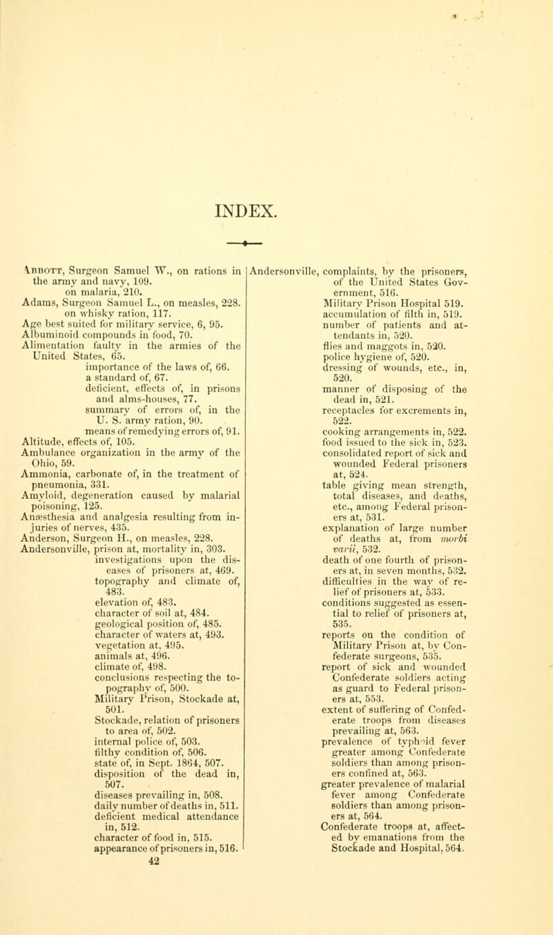 INDEX. VnnoTT, Surgeon Samuel W., on rations in the array and navy, 109. oh malaria, 210. Adams, Surgeon Samuel L., on measles, 228. on whisky ration, 117. Age hest suited for military service, 6, 95. Albuminoid compounds in food, 70. Alimentation faulty in the armies of the United States, 65. importance of the laws of, 66. a standard of, 67. deficient, effects of, in prisons and alms-houses, 77. summary of errors of, in the U. S. army ration, 90. means of remedying errors of, 91. Altitude, effects of, 105. Ambulance organization in the armv of the Ohio, 59. Ammonia, carbonate of, in the treatment of pneumonia, 331. Amyloid, degeneration caused by malarial poisoning, 125. Anaesthesia and analgesia resulting from in- juries of nerves, 435. Anderson, Surgeon H., on measles, 228. Andersonville, prison at, mortality in, 303. investigations upon the dis- eases of prisoners at, 469. topography and climate of, 483. elevation of, 483. character of soil at, 484. geological position of, 485. character of waters at, 493. vegetation at, 495. animals at, 496. climate of, 498. conclusions respecting the to- pography of, 500. Military Prison, Stockade at, 501.' Stockade, relation of prisoners to area of, 502. internal police of, 503. filthy condition of, 506. state of, in Sept. 1864, 507. disposition of the dead in, 507. diseases prevailing in, 508. daily number of deaths in, 511. deficient medical attendance in, 512. character of food in, 515. appearance of prisoners in, 516. 42 Andersonville, complaints, by the prisoners, of the United States Gov- ernment, 516. Military Prison Hospital 519. accumulation of filth in, 519. number of patients and at- tendants in, 520. flies and maggots in. 520. police hygiene of, 520. dressing of wounds, etc., in, 520. manner of disposing of the dead in, 521. receptacles for excrements in, 522. cooking arrangements in, 522. food issued to the sick in, 523. consolidated report of sick and wounded Federal prisoners at, 524. table giving mean strength, total diseases, and deaths, etc., among Federal prison- ers at, 531. explanation of large number of deaths at, from murbi varii, 532. death of one fourth of prison- ers at, in seven months, 532. difficulties in the way of re- lief of prisoners at, 533. conditions suggested as essen- tial to relief of prisoners at, 535. reports on the condition of Military Prison at, by Con- federate surgeons, 535. report of sick and wounded Confederate soldiers acting as guard to Federal prison- ers at, 553. extent of suffering of Confed- erate troops from diseases prevailing at, 563. prevalence of typhoid fever greater among Confederate soldiers than among prison- ers confined at, 563. greater prevalence of malarial fever among Confederate soldiers than among prison- ers at, 564. Confederate troops at, affect- ed by emanations from the Stockade and Hospital, 564.