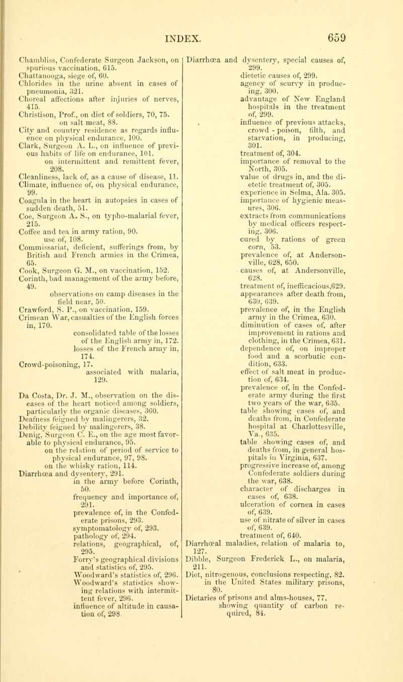 Cliambliss, Confederate Surgeon Jackson, on spurious vaccination, 615. Chattanooga, siege of, 60. Chlorides in the urine absent in cases of pneumonia, 321. Choreal affections after injuries of nerves, 415. Christison, Prof., on diet of soldiers, 70, 75. on salt meat, 88. City and country residence as regards influ- ence on physical endurance, 100. Clark, Surgeon A. L., on influence of previ- ous habits of life on endurance, 101. on intermittent and remittent fever, 208. Cleanliness, lack of, as a cause of disease, 11. Climate, influence of, on physical endurance, 99. Coagula in the heart in autopsies in cases of sudden death, 51. Coe, Surgeon A. S., on tvpho-malarial fever, 215. Coffee and tea in army ration, 90. use of, 108. Commissariat, deficient, sufferings from, by British and French armies in the Crimea, 65. Cook, Surgeon G. M., on vaccination, 152. Corinth, bad management of the army before, 49. observations on camp diseases in the field near, 50. Crawford, S. P., on vaccination, 159. Crimean War, casualties of the English forces in, 170. consolidated table of the losses of the English army in, 172. losses of the French arinv in, 174. Crowd-poisoning, 17. associated with malaria, 129. Da Costa, Dr. J. M., observation on the dis- eases of the heart noticed among soldiers, particularly the organic diseases, 360. Deafness feigned by malingerers, 32. Debility feigned by malingerers, 38. Denig, Surgeon 0. E., on the age most favor- able to physical endurance, 95. on the relation of period of service to physical endurance, 97, 98. on the whisky ration, 114. Diarrhoea and dysentery, 291. in the army before Corinth, 50. frequency and importance of, 291. prevalence of, in the Confed- erate prisons, 293. symptomatology of, 293. pathology of, 204. relations, geographical, of, 295. Ferry's geographical divisions and statistics of, 295. Woodward's statistics of, 296. Woodward's statistics show- ing relations with intermit- tent fever, 296. influence of altitude in causa- tion of, 298 Diarrhoea and dysentery, special causes of, 299. dietetic causes of, 299. agencv of scurvy in produc- ing, 300. advantage of New England hospitals in the treatment of, 299. influence of previous attacks, crowd - poison, tilth, and starvation, in producing, 301. treatment of, 304. importance of removal to the North, 305. value of drugs in, and the di- etetic treatment of, 305. experience in Selma, Ala. 305. importance of hygienic meas- ures, 306. extracts from communications bv medical officers respect- ing, 306. cured by rations of green corn, 53. prevalence of, at Anderson- ville, 628, 650. causes of, at Andersonville, 628. treatment of, inefticacious,629. appearances after death from, 630, 639. prevalence of, in the English army in the Crimea, 630. diminution of cases of, after improvement in rations and clothing, in the Crimea, 631. dependence of, on improper food and a scorbutic con- dition, 633. effect of salt meat in produc- tion of, 634. prevalence of, in the Confed- erate army during the first two years of the war, 635. table showing cases of, and deaths from, in Confederate hospital at Charlottesville, Va., 635. table showing cases of, and deaths from, in general hos- pitals in Virginia, 637. progressive increase of, among Confederate soldiers during the war, 638. character of discharges in cases of, 638. ulceration of cornea in cases of, 639. use of nitrate of silver in cases of, 639. treatment of, 640. Diarrhceal maladies, relation of malaria to, 127. Dibble, Surgeon Frederick L., on malaria, 211. Diet, nitrogenous, conclusions respecting, 82. in the United States military prisons, 80. Dietaries of prisons and alms-houses, 77. showing quantity of carbon re- quired, 84.