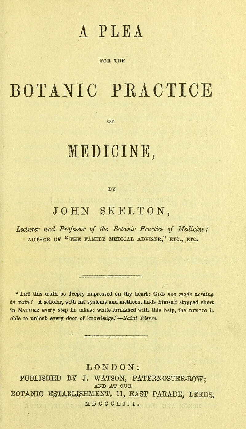 A PLEA FOR THE BOTANIC PEACTICE OF MEDICINE, BY JOHN SKELTON, Lectwrer and Professor of the Botanic Practice of Medicine; AUTHOR OF THE FAMILY MEDICAL ADVISER, ETC., ETC. Let this truth be deeply impressed on thy heart: God has made nothing in vain ! A scholar, with his systems and methods, finds himself stopped short in Nature every step he takes; while furnished with this help, the rustic is able to unlock every door of knowledge.—Saint Pierre. LONDON: PUBLISHED BY J. WATSON, PATERNOSTER-ROW; AND AT OUR BOTANIC ESTABLISHMENT, 11, EAST PARADE, LEEDS. MD OCOLIII.