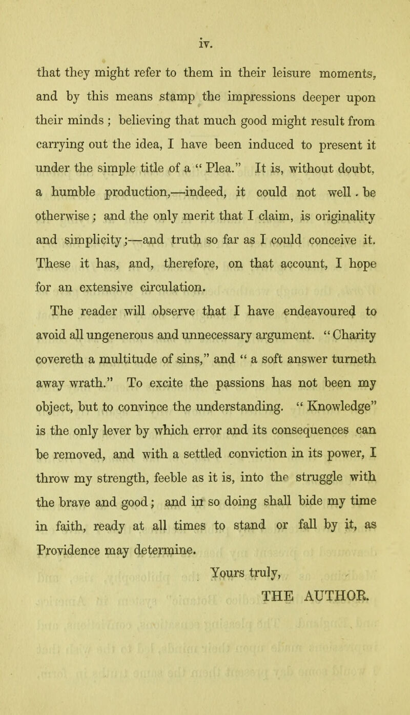 that they might refer to them in their leisure moments, and by this means stamp the impressions deeper upon their minds ; believing that much good might result from carrying out the idea, I have been induced to present it under the simple title of a  Plea. It is, without doubt, a humble production,—indeed, it could not well. be otherwise; and the only merit that I claim, is originality and simplicity;—and truth so far as I could conceive it. These it has, and, therefore, on that account, I hope for an extensive circulation. The reader will observe that I have endeavoured to avoid all ungenerous and unnecessary argument.  Charity covereth a multitude of sins, and  a soft answer turneth away wrath. To excite the passions has not been my object, but to convince the understanding.  Knowledge is the only lever by which error and its consequences can be removed, and with a settled conviction in its power, I throw my strength, feeble as it is, into thr struggle with the brave and good; and in so doing shall bide my time in faith, ready at all times to stand or fall by it, as Providence may determine. Yours truly, THE AUTHOR.
