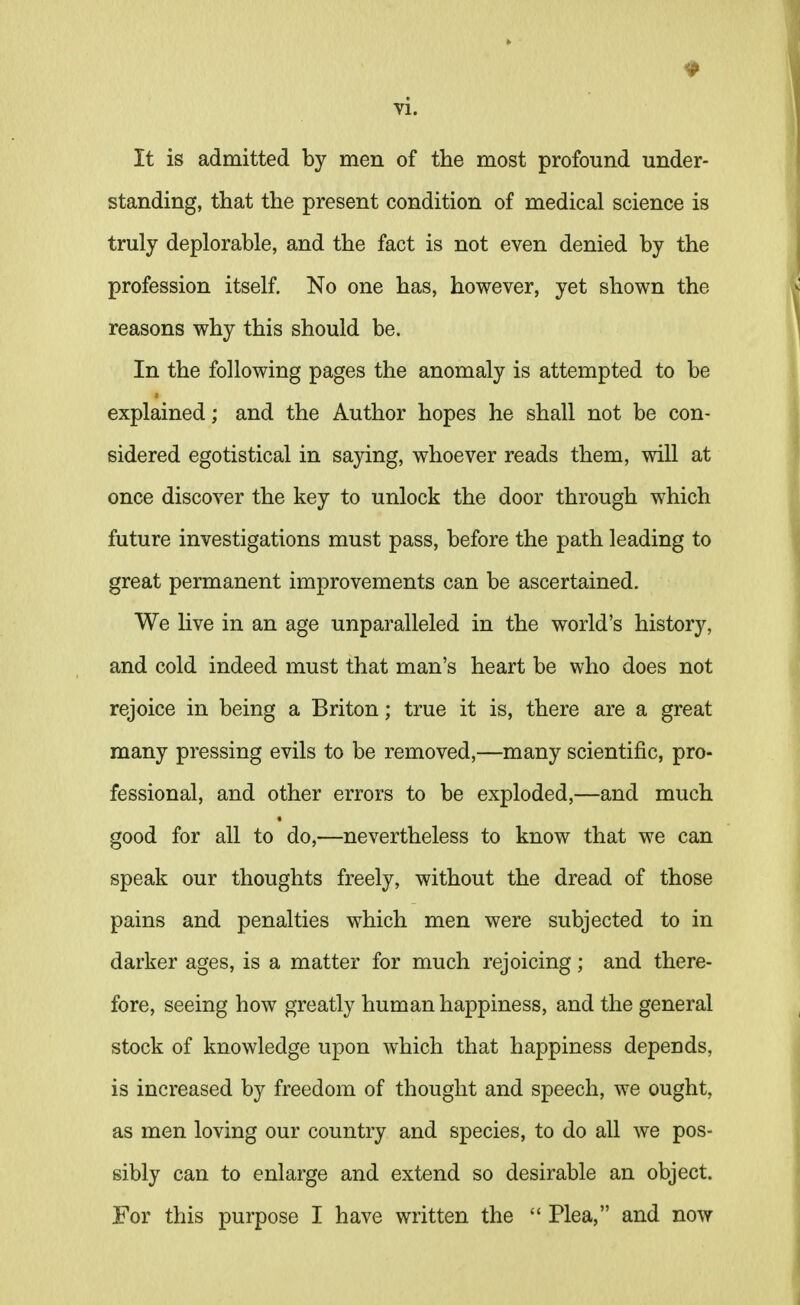 It is admitted by men of the most profound under- standing, that the present condition of medical science is truly deplorable, and the fact is not even denied by the profession itself. No one has, however, yet shown the reasons why this should be. In the following pages the anomaly is attempted to be explained; and the Author hopes he shall not be con- sidered egotistical in saying, whoever reads them, will at once discover the key to unlock the door through which future investigations must pass, before the path leading to great permanent improvements can be ascertained. We live in an age unparalleled in the world's history, and cold indeed must that man's heart be who does not rejoice in being a Briton; true it is, there are a great many pressing evils to be removed,—many scientific, pro- fessional, and other errors to be exploded,—and much good for all to do,—nevertheless to know that we can speak our thoughts freely, without the dread of those pains and penalties which men were subjected to in darker ages, is a matter for much rejoicing; and there- fore, seeing how greatly human happiness, and the general stock of knowledge upon which that happiness depeuds, is increased by freedom of thought and speech, we ought, as men loving our country and species, to do all we pos- sibly can to enlarge and extend so desirable an object. For this purpose I have written the  Plea, and now