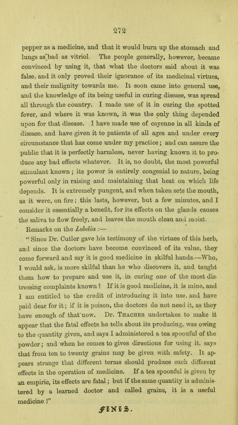pepper as a medicine, and that it would burn up the stomach and lungs as'bad as vitriol, The people generally, however, became convinced by using it, that what the doctors said about it was false, and it only proved their ignorance of its medicinal virtues, and their malignity towards me. It soon came into general use, and the knowledge of its being useful in curing disease, was spread all through the country. I made use of it in curing the spotted fever, and where it was known, it was the only thing depended upon for that disease. I have made use of cayenne in all kinds of disease, and have given it to patients of all ages and under every circumstance that has come under my practice; and can assure the public that it is perfectly harmless, never having known it to pro- duce any bad effects whatever. It is, no doubt, the most powerful stimulant known; its power is entirely congenial to nature, being powerful only in raising and maintaining that heat on which life depends. It is extremely pungent, and when taken sets the mouth, as it were, on fire; this lasts, however, but a few minutes, and I consider it essentially a benefit, for its effects on the glands causes the saliva to flow freely, and leaves the mouth clean and moist. Remarks on the Lobelia:—  Since Dr. Cutler gave his testimony of the virtues of this herb, and since the doctors have become convinced of its value, they come forward and say it is good medicine in skilful hands.—Who, I would ask, is more skilful than he who discovers it, and taught them how to prepare and use it, in curing one of the most dis- tressing complaints known ] If it is good medicine, it is mine, and I am entitled to the credit of introducing it into use, and have paid dear for it; if it is poison, the doctors do not need it, as they have enough of that'now. Dr. Thacher undertakes to make it appear that the fatal effects he tells about its producing, was owing to the quantity given, and says I administered a tea spoonful of the powder; and when he comes to gives directions for using it, says that from ten to twenty grains may be given with safety. It ap- pears strange that different terms should produce such different effects in the operation of medicine. If a tea spoonful is given by an empiric, its effects are fatal; but if the same quantity is adminis- tered by a learned doctor and called grains, it is a useful medicine !