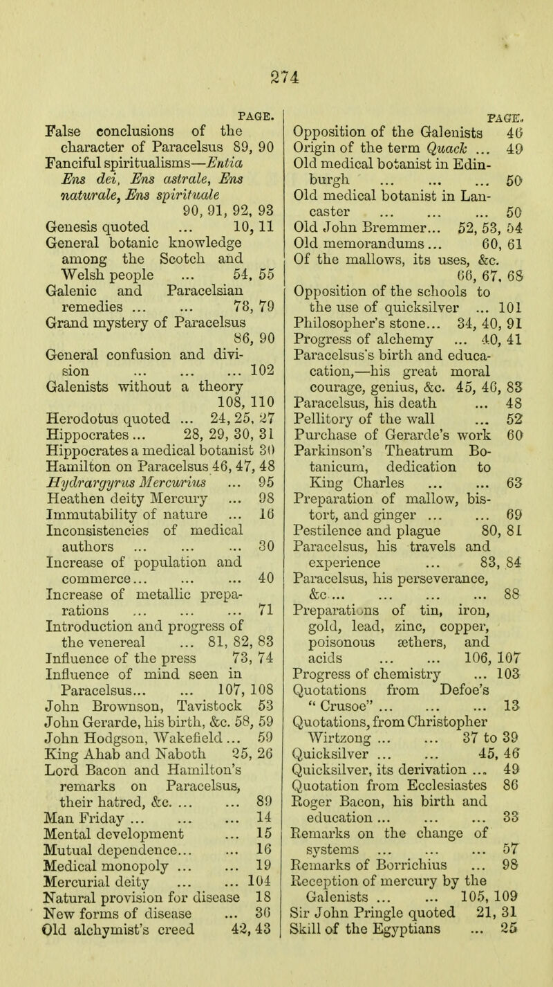PAGE. False conclusions of the character of Paracelsus 89, 90 Fanciful spiritualisms—Entia Ens dei, Ens astrale, Ens naturale, Ens spirituale 90, 91, 92, 93 Genesis quoted ... 10,11 General botanic knowledge among the Scotch and Welsh people ... 54, 55 Galenic and Paracelsian remedies 78, 79 Grand mystery of Paracelsus 86, 90 General confusion and divi- sion 102 Galenists without a theory 108, 110 Herodotus quoted ... 24,25,27 Hippocrates ... 28, 29, 30, 31 Hippocrates a medical botanist 30 Hamilton on Paracelsus 46, 47, 48 Hydrargyrus Mercurius ... 95 Heathen deity Mercury ... 98 Immutability of nature ... 16 Inconsistencies of medical authors 30 Increase of population and commerce... ... ... 40 Increase of metallic prepa- rations 71 Introduction and progress of the venereal ... 81,82,83 Influence of the press 73, 74 Influence of mind seen in Paracelsus 107, 108 John Brownson, Tavistock 53 John Gerarde, his birth, &c. 58, 59 John Hodgson, Wakefield ... 59 King Ahab and Naboth 25, 26 Lord Bacon and Hamilton's remarks on Paracelsus, their hatred, &c. ... ... 89 Man Friday 14 Mental development ... 15 Mutual dependence... ... 16 Medical monopoly ... ... 19 Mercurial deity ... ... 104 Natural provision for disease 18 New forms of disease ... 30 Old alchymist's creed 42, 43 PAGE., Opposition of the Galenists 46 Origin of the term Quack ... 49 Old medical botanist in Edin- burgh 50 Old medical botanist in Lan- caster ... ... ... 50 Old John Bremmer... 52, 53, 54 Old memorandums... 60, 61 Of the mallows, its uses, &c. 66, 67. 68 Opposition of the schools to the use of quicksilver ... 101 Philosopher's stone... 34, 40, 91 Progress of alchemy ... 4.0, 41 Paracelsus's birth and educa- cation,—his great moral courage, genius, &c. 45, 46, 83 Paracelsus, his death ... 48 Pellitory of the wall ... 52 Purchase of Gerarde's work 60 Parkinson's Theatrum Bo- tanicum, dedication to King Charles 63 Preparation of mallow, bis- tort, and ginger ... ... 69 Pestilence and plague 80, 81 Paracelsus, his travels and experience ... 83, 84 Paracelsus, his perseverance, &c _ ... 88 Preparations of tin, iron, gold, lead, zinc, copper, poisonous eethers, and acids 106, 107 Progress of chemistry ... 103 Quotations from Defoe's  Crusoe 13 Quotations, from Christopher Wirtzong 37 to 39 Quicksilver ... ... 45, 46 Quicksilver, its derivation ... 49 Quotation from Ecclesiastes 86 Eoger Bacon, his birth and education... ... ... 33 Piemarks on the change of systems ... ... ... 57 Remarks of Borrichius ... 98 Reception of mercury by the Galenists 105, 109 Sir John Pringle quoted 21, 31 Skill of the Egyptians ... 25