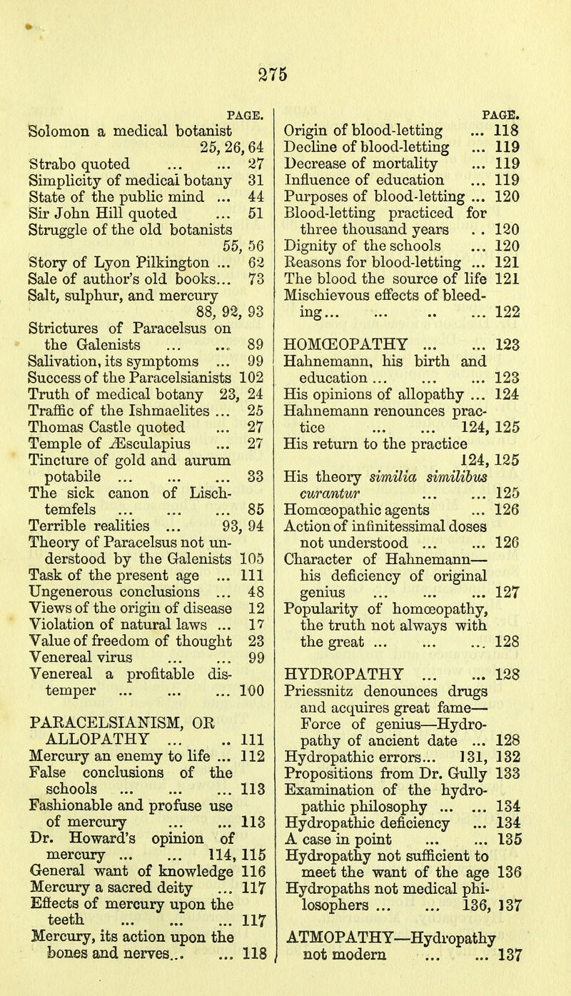 PAGE. Solomon a medical botanist 25, 26,64 Strabo quoted 27 Simplicity of medical botany 31 State of the public mind ... 44 Sir John Hill quoted ... 51 Struggle of the old botanists 55, 56 Story of Lyon Pilkington ... 62 Sale of author's old books... 73 Salt, sulphur, and mercury 88, 92, 93 Strictures of Paracelsus on the Galenists ... 89 Salivation, its symptoms ... 99 Success of the Paracelsianists 102 Truth of medical botany 23, 24 Traffic of the Ishmaelites ... 25 Thomas Castle quoted ... 27 Temple of iEsculapius ... 27 Tincture of gold and aurum potabile 33 The sick canon of Lisch- temfels ... ... ... 85 Terrible realities ... 93, 94 Theory of Paracelsus not un- derstood by the Galenists 105 Task of the present age ... Ill Ungenerous conclusions ... 48 Views of the origin of disease 12 Violation of natural laws ... 17 Value of freedom of thought 23 Venereal virus 99 Venereal a profitable dis- temper ... ... ... 100 PARACELSIANISM, OR ALLOPATHY Ill Mercury an enemy to life ... 112 False conclusions of the schools 113 Fashionable and profuse use of mercury 113 Dr. Howard's opinion of mercury 114, 115 General want of knowledge 116 Mercury a sacred deity ... 117 Effects of mercury upon the teeth 117 Mercury, its action upon the bones and nerves... ... 118, PAGE. Origin of blood-letting ... 118 Decline of blood-letting ... 119 Decrease of mortality ... 119 Influence of education ... 119 Purposes of blood-letting ... 120 Blood-letting practiced for three thousand years . . 120 Dignity of the schools ... 120 Reasons for blood-letting ... 121 The blood the source of life 121 Mischievous effects of bleed- ing 122 HOMOEOPATHY 123 Hahnemann, his birth and education... ... ... 123 His opinions of allopathy ... 124 Hahnemann renounces prac- tice 124, 125 His return to the practice 124,125 His theory similia similibus curantur ... ... 125 Homoeopathic agents ... 126 Action of infinitessimal doses not understood ... ... 126 Character of Hahnemann— his deficiency of original genius 127 Popularity of homoeopathy, the truth not always with the great 128 HYDROPATHY 128 Priessnitz denounces drugs and acquires great fame— Force of genius—Hydro- pathy of ancient date ... 128 Hydropathic errors... 131, 132 Propositions from Dr. Gully 133 Examination of the hydro- pathic philosophy 134 Hydropathic deficiency ... 134 A case in point 135 Hydropathy not sufficient to meet the want of the age 136 Hydropaths not medical phi- losophers 136, 137 ATMOPATHY—Hydropathy not modern 137