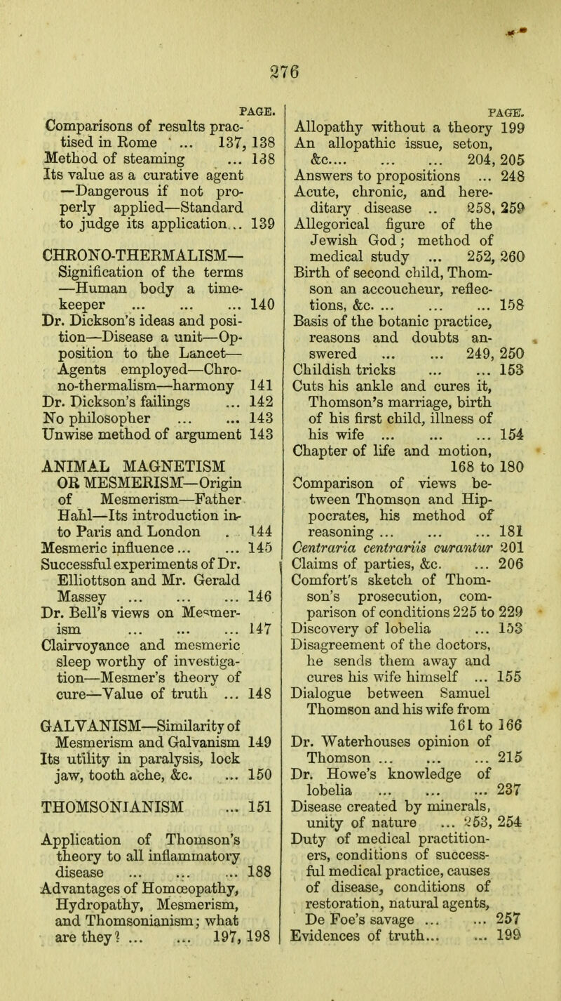 Comparisons of results prac- tised in Rome ... 137, 138 Method of steaming ... 138 Its value as a curative agent —Dangerous if not pro- perly applied—Standard to judge its application... 139 CHRONO-THERMALISM— Signification of the terms —Human body a time- keeper 140 Dr. Dickson's ideas and posi- tion—Disease a unit—Op- position to the Lancet— Agents employed—Chro- no-thermalism—harmony 141 Dr. Dickson's failings ... 142 No philosopher ... ... 143 Unwise method of argument 143 ANIMAL MAGNETISM OR MESMERISM—Origin of Mesmerism—Father Hahl—Its introduction in- to Paris and London . 144 Mesmeric influence... ... 145 Successful experiments of Dr. Elliottson and Mr. Gerald Massey 146 Dr. Bell's views on Mesmer- ism 147 Clairvoyance and mesmeric sleep worthy of investiga- tion—Mesmer's theory of cure—Value of truth ... 148 GALVANISM—Similarity of Mesmerism and Galvanism 149 Its utility in paralysis, lock jaw, tooth ache, &c. ... 150 THOMSONIANISM ... 151 Application of Thomson's theory to all inflammatory disease ... ... ... 188 Advantages of Homoeopathy, Hydropathy, Mesmerism, and Thomsonianism; what are they? 197, 198 PAGE. Allopathy without a theory 199 An allopathic issue, seton, &c 204, 205 Answers to propositions ... 248 Acute, chronic, and here- ditary disease .. 258, 259 Allegorical figure of the Jewish God ; method of medical study ... 252, 260 Birth of second child, Thom- son an accoucheur, reflec- tions, &c 158 Basis of the botanic practice, reasons and doubts an- swered 249, 250 Childish tricks 153 Cuts his ankle and cures it, Thomson's marriage, birth of his first child, illness of his wife 154 Chapter of life and motion, 168 to 180 Comparison of views be- tween Thomson and Hip- pocrates, his method of reasoning ... ... ... 181 Centraria centrariis cv/rantur 201 Claims of parties, &c. ... 206 Comfort's sketch of Thom- son's prosecution, com- parison of conditions 225 to 229 Discovery of lobelia ... 153 Disagreement of the doctors, he sends them away and cures his wife himself ... 155 Dialogue between Samuel Thomson and his wife from 161 to 166 Dr. Waterhouses opinion of Thomson 215 Dr. Howe's knowledge of lobelia 237 Disease created by minerals, unity of nature ... '^53, 254 Duty of medical practition- ers, conditions of success- ful medical practice, causes of disease, conditions of restoration, natural agents, De Foe's savage 257 Evidences of truth... ... 199